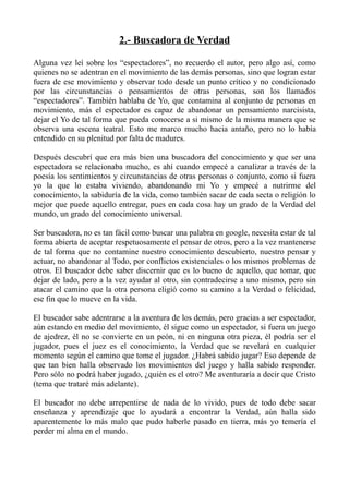 2.- Buscadora de Verdad

Alguna vez leí sobre los “espectadores”, no recuerdo el autor, pero algo así, como
quienes no se adentran en el movimiento de las demás personas, sino que logran estar
fuera de ese movimiento y observar todo desde un punto crítico y no condicionado
por las circunstancias o pensamientos de otras personas, son los llamados
“espectadores”. También hablaba de Yo, que contamina al conjunto de personas en
movimiento, más el espectador es capaz de abandonar un pensamiento narcisista,
dejar el Yo de tal forma que pueda conocerse a si mismo de la misma manera que se
observa una escena teatral. Esto me marco mucho hacia antaño, pero no lo había
entendido en su plenitud por falta de madures.

Después descubrí que era más bien una buscadora del conocimiento y que ser una
espectadora se relacionaba mucho, es ahí cuando empecé a canalizar a través de la
poesía los sentimientos y circunstancias de otras personas o conjunto, como si fuera
yo la que lo estaba viviendo, abandonando mi Yo y empecé a nutrirme del
conocimiento, la sabiduría de la vida, como también sacar de cada secta o religión lo
mejor que puede aquello entregar, pues en cada cosa hay un grado de la Verdad del
mundo, un grado del conocimiento universal.

Ser buscadora, no es tan fácil como buscar una palabra en google, necesita estar de tal
forma abierta de aceptar respetuosamente el pensar de otros, pero a la vez mantenerse
de tal forma que no contamine nuestro conocimiento descubierto, nuestro pensar y
actuar, no abandonar al Todo, por conflictos existenciales o los mismos problemas de
otros. El buscador debe saber discernir que es lo bueno de aquello, que tomar, que
dejar de lado, pero a la vez ayudar al otro, sin contradecirse a uno mismo, pero sin
atacar el camino que la otra persona eligió como su camino a la Verdad o felicidad,
ese fin que lo mueve en la vida.

El buscador sabe adentrarse a la aventura de los demás, pero gracias a ser espectador,
aún estando en medio del movimiento, él sigue como un espectador, si fuera un juego
de ajedrez, él no se convierte en un peón, ni en ninguna otra pieza, él podría ser el
jugador, pues el juez es el conocimiento, la Verdad que se revelará en cualquier
momento según el camino que tome el jugador. ¿Habrá sabido jugar? Eso depende de
que tan bien halla observado los movimientos del juego y halla sabido responder.
Pero sólo no podrá haber jugado, ¿quién es el otro? Me aventuraría a decir que Cristo
(tema que trataré más adelante).

El buscador no debe arrepentirse de nada de lo vivido, pues de todo debe sacar
enseñanza y aprendizaje que lo ayudará a encontrar la Verdad, aún halla sido
aparentemente lo más malo que pudo haberle pasado en tierra, más yo temería el
perder mi alma en el mundo.
 