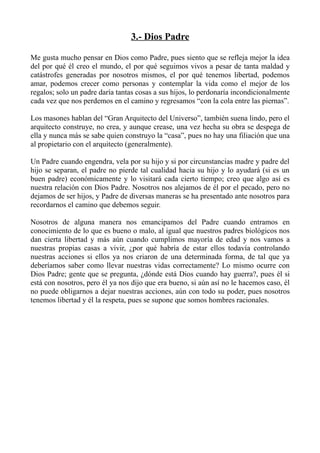 3.- Dios Padre

Me gusta mucho pensar en Dios como Padre, pues siento que se refleja mejor la idea
del por qué él creo el mundo, el por qué seguimos vivos a pesar de tanta maldad y
catástrofes generadas por nosotros mismos, el por qué tenemos libertad, podemos
amar, podemos crecer como personas y contemplar la vida como el mejor de los
regalos; solo un padre daría tantas cosas a sus hijos, lo perdonaría incondicionalmente
cada vez que nos perdemos en el camino y regresamos “con la cola entre las piernas”.

Los masones hablan del “Gran Arquitecto del Universo”, también suena lindo, pero el
arquitecto construye, no crea, y aunque crease, una vez hecha su obra se despega de
ella y nunca más se sabe quien construyo la “casa”, pues no hay una filiación que una
al propietario con el arquitecto (generalmente).

Un Padre cuando engendra, vela por su hijo y si por circunstancias madre y padre del
hijo se separan, el padre no pierde tal cualidad hacia su hijo y lo ayudará (si es un
buen padre) económicamente y lo visitará cada cierto tiempo; creo que algo así es
nuestra relación con Dios Padre. Nosotros nos alejamos de él por el pecado, pero no
dejamos de ser hijos, y Padre de diversas maneras se ha presentado ante nosotros para
recordarnos el camino que debemos seguir.

Nosotros de alguna manera nos emancipamos del Padre cuando entramos en
conocimiento de lo que es bueno o malo, al igual que nuestros padres biológicos nos
dan cierta libertad y más aún cuando cumplimos mayoría de edad y nos vamos a
nuestras propias casas a vivir, ¿por qué habría de estar ellos todavía controlando
nuestras acciones si ellos ya nos criaron de una determinada forma, de tal que ya
deberíamos saber como llevar nuestras vidas correctamente? Lo mismo ocurre con
Dios Padre; gente que se pregunta, ¿dónde está Dios cuando hay guerra?, pues él si
está con nosotros, pero él ya nos dijo que era bueno, si aún así no le hacemos caso, él
no puede obligarnos a dejar nuestras acciones, aún con todo su poder, pues nosotros
tenemos libertad y él la respeta, pues se supone que somos hombres racionales.
 