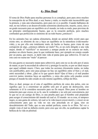 4.- Dios Dual

El tema de Dios Padre para muchas personas le es complejo, pero para otros muchos
la concepción de un Dios dual, o sea, bueno y malo, es mucho más inconcebible que
la primera, y más aún relacionarlos, pero para mi si es posible. Cuando hablamos de
mal, no me refiero a un desenvolviendo extremista (destrucción, muerte, caos), sino a
un grado necesario para un equilibrio en el mundo; no todo es malo, pues proviene de
un principio ontológicamente bueno, que es la creación perfecta, pero muchos
confunden que perfección es sinónimo de un todo bueno ¿entonces?.

En los animales hay un cadena alimentaria, donde un animal debe existir para que
exista otro, se alimente de ese y haya un equilibrio en la naturaleza (vida-muerte-
vida), y no por ello este totalmente malo, de hecho es bueno, pero viene de una
corrupción de algo, ¿entonces debería ser malo? No, es un ciclo dirigido a una vida
mejor, donde el “sacrificio” es necesario y aunque pueda en su esencia ser malo,
produce un efecto bueno, pues lo que realmente hace, por ejemplo un conejo cazado
por un puma, que muere, es darle más vida al puma para que sobreviva. El mal en
este caso no suena tan “malo” al parecer.

En una guerra es necesario matar para sobrevivir, pero esto no se da solo por el ansia
de matar, es por la necesidad de sobrevivir y proteger la nación, es por un ideal mayor
que aquel soldado muere. Claro, que todas las acciones éticamente malas, no todas
son justificables, pero esto pasa porque no hay un equilibrio entre el bien y el mal,
entre necesidad y obrar. ¿Qué es lo que quiero decir? Que el bien y el mal pueden
convivir juntos mientras haya un equilibrio, y estos dos polos solo pueden existir
porque el mundo ha sido creado en este mismo equilibrio, reflejo de Dios.

Dios es dual, porque en el esta el equilibrio perfecto de estos dos polos, esto no
significa que va a exterminar un pueblo solo por el gusto de destrucción, sino
solamente si él lo considera necesario para un fin mayor. Dios pone al hombre en
tentación para que crezca en su fe, una fe verdadera y no solo por conveniencia, por
lo que no es un castigo de Dios, es una prueba para que el hombre esté preparado
para acoger el conocimiento del mundo tal cual es. El mundo no es rosa, ni tampoco
negro, es una gama de colores, tal cual es la vida (nacer-crecer-morir), y crecer en un
conocimiento para que su vida no sea una pincelada en el agua, sino un
descubrimiento del Todo, que es una unidad perfecta, como lo es Dios. Tal vez a
simple vista el mal no debería existir, pero creo que sin ello, no podríamos captar la
belleza de la vida en plenitud.
 