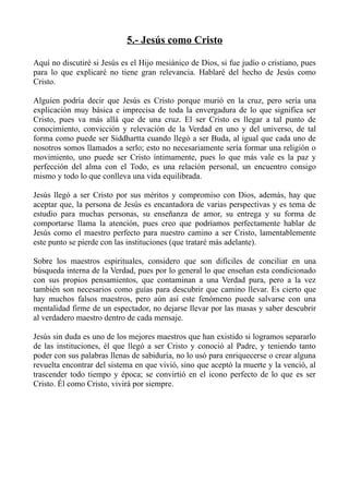 5.- Jesús como Cristo

Aquí no discutiré si Jesús es el Hijo mesiánico de Dios, si fue judío o cristiano, pues
para lo que explicaré no tiene gran relevancia. Hablaré del hecho de Jesús como
Cristo.

Alguien podría decir que Jesús es Cristo porque murió en la cruz, pero sería una
explicación muy básica e imprecisa de toda la envergadura de lo que significa ser
Cristo, pues va más allá que de una cruz. El ser Cristo es llegar a tal punto de
conocimiento, convicción y relevación de la Verdad en uno y del universo, de tal
forma como puede ser Siddhartta cuando llegó a ser Buda, al igual que cada uno de
nosotros somos llamados a serlo; esto no necesariamente sería formar una religión o
movimiento, uno puede ser Cristo íntimamente, pues lo que más vale es la paz y
perfección del alma con el Todo, es una relación personal, un encuentro consigo
mismo y todo lo que conlleva una vida equilibrada.

Jesús llegó a ser Cristo por sus méritos y compromiso con Dios, además, hay que
aceptar que, la persona de Jesús es encantadora de varias perspectivas y es tema de
estudio para muchas personas, su enseñanza de amor, su entrega y su forma de
comportarse llama la atención, pues creo que podríamos perfectamente hablar de
Jesús como el maestro perfecto para nuestro camino a ser Cristo, lamentablemente
este punto se pierde con las instituciones (que trataré más adelante).

Sobre los maestros espirituales, considero que son difíciles de conciliar en una
búsqueda interna de la Verdad, pues por lo general lo que enseñan esta condicionado
con sus propios pensamientos, que contaminan a una Verdad pura, pero a la vez
también son necesarios como guías para descubrir que camino llevar. Es cierto que
hay muchos falsos maestros, pero aún así este fenómeno puede salvarse con una
mentalidad firme de un espectador, no dejarse llevar por las masas y saber descubrir
al verdadero maestro dentro de cada mensaje.

Jesús sin duda es uno de los mejores maestros que han existido si logramos separarlo
de las instituciones, él que llegó a ser Cristo y conoció al Padre, y teniendo tanto
poder con sus palabras llenas de sabiduría, no lo usó para enriquecerse o crear alguna
revuelta encontrar del sistema en que vivió, sino que aceptó la muerte y la venció, al
trascender todo tiempo y época; se convirtió en el icono perfecto de lo que es ser
Cristo. Él como Cristo, vivirá por siempre.
 