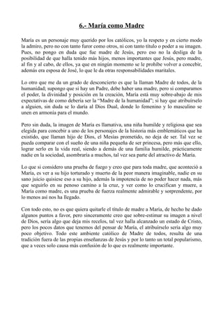 6.- María como Madre

María es un personaje muy querido por los católicos, yo la respeto y en cierto modo
la admiro, pero no con tanto furor como otros, ni con tanto título o poder a su imagen.
Pues, no pongo en duda que fue madre de Jesús, pero eso no la desliga de la
posibilidad de que halla tenido más hijos, menos importantes que Jesús, pero madre,
al fin y al cabo, de ellos, ya que en ningún momento se le prohíbe volver a concebir,
además era esposa de José, lo que le da otras responsabilidades maritales.

Lo otro que me da un grado de desconcierto es que la llaman Madre de todos, de la
humanidad; supongo que si hay un Padre, debe haber una madre, pero si comparamos
el poder, la divinidad y posición en la creación, María está muy sobre-abajo de mis
expectativas de como debería ser la “Madre de la humanidad”; si hay que atribuírselo
a alguien, sin duda se lo daría al Dios Dual, donde lo femenino y lo masculino se
unen en armonía para el mundo.

Pero sin duda, la imagen de María es llamativa, una niña humilde y religiosa que sea
elegida para concebir a uno de los personajes de la historia más emblemáticos que ha
existido, que llaman hijo de Dios, el Mesías prometido, no deja de ser. Tal vez se
pueda comparar con el sueño de una niña pequeña de ser princesa, pero más que ello,
lograr serlo en la vida real, siendo a demás de una familia humilde, prácticamente
nadie en la sociedad, asombraría a muchos, tal vez sea parte del atractivo de María.

Lo que si considero una prueba de fuego y creo que para toda madre, que aconteció a
María, es ver a su hijo torturado y muerto de la peor manera imaginable, nadie en su
sano juicio quisiese eso a su hijo, además la impotencia de no poder hacer nada, más
que seguirlo en su penoso camino a la cruz, y ver como lo crucifican y muere, a
María como madre, es una prueba de fuerza realmente admirable y sorprendente, por
lo menos así nos ha llegado.

Con todo esto, no es que quiera quitarle el título de madre a María, de hecho he dado
algunos puntos a favor, pero sinceramente creo que sobre-estimar su imagen a nivel
de Dios, sería algo que deja mis recelos, tal vez halla alcanzado un estado de Cristo,
pero los pocos datos que tenemos del pensar de María, el atribuírselo sería algo muy
poco objetivo. Todo este ambiente católico de Madre de todos, resulta de una
tradición fuera de las propias enseñanzas de Jesús y por lo tanto un total popularismo,
que a veces solo causa más confusión de lo que es realmente importante.
 