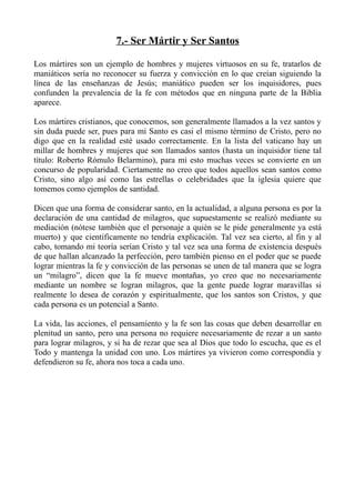 7.- Ser Mártir y Ser Santos

Los mártires son un ejemplo de hombres y mujeres virtuosos en su fe, tratarlos de
maniáticos sería no reconocer su fuerza y convicción en lo que creían siguiendo la
línea de las enseñanzas de Jesús; maniático pueden ser los inquisidores, pues
confunden la prevalencia de la fe con métodos que en ninguna parte de la Biblia
aparece.

Los mártires cristianos, que conocemos, son generalmente llamados a la vez santos y
sin duda puede ser, pues para mi Santo es casi el mismo término de Cristo, pero no
digo que en la realidad esté usado correctamente. En la lista del vaticano hay un
millar de hombres y mujeres que son llamados santos (hasta un inquisidor tiene tal
título: Roberto Rómulo Belarmino), para mi esto muchas veces se convierte en un
concurso de popularidad. Ciertamente no creo que todos aquellos sean santos como
Cristo, sino algo así como las estrellas o celebridades que la iglesia quiere que
tomemos como ejemplos de santidad.

Dicen que una forma de considerar santo, en la actualidad, a alguna persona es por la
declaración de una cantidad de milagros, que supuestamente se realizó mediante su
mediación (nótese también que el personaje a quién se le pide generalmente ya está
muerto) y que científicamente no tendría explicación. Tal vez sea cierto, al fin y al
cabo, tomando mi teoría serían Cristo y tal vez sea una forma de existencia después
de que hallan alcanzado la perfección, pero también pienso en el poder que se puede
lograr mientras la fe y convicción de las personas se unen de tal manera que se logra
un “milagro”, dicen que la fe mueve montañas, yo creo que no necesariamente
mediante un nombre se logran milagros, que la gente puede lograr maravillas si
realmente lo desea de corazón y espiritualmente, que los santos son Cristos, y que
cada persona es un potencial a Santo.

La vida, las acciones, el pensamiento y la fe son las cosas que deben desarrollar en
plenitud un santo, pero una persona no requiere necesariamente de rezar a un santo
para lograr milagros, y si ha de rezar que sea al Dios que todo lo escucha, que es el
Todo y mantenga la unidad con uno. Los mártires ya vivieron como correspondía y
defendieron su fe, ahora nos toca a cada uno.
 