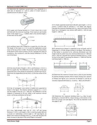 Mechanics of Solids (NME-301) Assignment Bending and Shearing Stress in Beams
Yatin Kumar Singh Page 1
(1) Determine the maximum normal strain produced in a
steel wire of diameter d = 1/16 in. when it is bent around a
cylindrical drum of radius R = 24 in.
(2) A copper wire having diameter d = 3 mm is bent into a circle
and held with the ends just touching. If the maximum permissible
strain in the copper is = 0.0024, what is the shortest length L
of wire that can be used?
(3) A cantilever beam AB is loaded by a couple M0 at its free end.
The length of the beam is L= 1.5 m and the longitudinal normal
strain at the top surface is 0.001. The distance from the top surface
of the beam to the neutral surface is 75 mm. Calculate the radius of
curvature ρ, the curvature k, and the vertical deflection δ at the
end of the beam.
(4) A thin strip of steel of length L = 20 in. and thickness t = 0.2 in. is
bent by couples M0. The deflection δ at the midpoint of the strip
(measured from a line joining its end points) is found to be 0.25 in.
Determine the longitudinal normal strain at the top surface of the
strip.
(5) A bar of rectangular cross section is loaded and supported as
shown in the figure. The distance between supports is L = 1.2 m
and the height of the bar is h = 100 mm. The deflection δ at the
midpoint is measured as 3.6 mm. What is the maximum normal
strain at the top and bottom of the bar?
(6) A thin, high-strength steel rule (E = 30 × 10
6
psi) having
thickness t = 0.15 in. and length L= 40 in. is bent by couples M0 into
a circular arc subtending a central angle α = 45° (see figure). (a)
What is the maximum bending stress σmax in the rule? (b) Does the
stress increase or decrease if the central angle is increased?
(7) A simply supported wood beam AB with span length L = 3.5 m
carries a uniform load of intensity q = 6.4 kN/m (see figure).
Calculate the maximum bending stress σmax due to the load q if the
beam has a rectangular cross section with width b = 140 mm and
height h = 240 mm.
(8) A railroad tie (or sleeper) is subjected to two rail loads, each of
magnitude P = 175 kN, acting as shown in the figure. The reaction q
of the ballast is assumed to be uniformly distributed over the
length of the tie, which has cross-sectional dimensions b = 300 mm
and h = 250 mm. Calculate the maximum bending stress σmax in the
tie due to the loads P, assuming the distance L = 1500 mm and the
overhang length a = 500 mm.
(9) Determine the maximum tensile stress σt (due to pure bending
by positive bending moments M) for beams having cross sections
as follows (see figure): (a) a semicircle of diameter d, and (b) an
isosceles trapezoid with bases b1 = b and b2 = 4b/3, and altitude h.
(10) Determine the maximum bending stress σmax (due to pure
bending by a moment M) for a beam having a cross section in the
form of a circular core (see figure). The circle has diameter d and
the angle β = 60°.
 