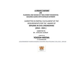 A PROJECT REPORT
ON
PLANNING AND DESIGN OF TWO-STOREY RESIDENTIAL
BUILDING ALONG WITH DETAILED ESTIMATE
SUBMITTED IN PARTIAL FULFILLMENT OF THE
REQUIREMENTS FOR THE AWARD OF
DIPLOMA IN CIVIL ENGINEERING
(2018 – 2021 )
YOGESH MEENA
SPN:CE20180055/008
Mr. RA NJAN KUMAR
SUBMITTED TO
SUBMITTED BY
 