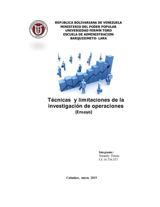 (Ensayo)
Integrante:
Yomeidy Peraza
CI: 16.736.337
REPÚBLICA BOLIVARIANA DE VENEZUELA
MINISTERIO DEL PODER POPULAR
UNIVERSIDAD FERMÍN TORO
ESCUELA DE ADMINISTRACION
BARQUISIMETO- LARA
Técnicas y limitaciones de la
investigación de operaciones
Cabudare, marzo 2015
 
