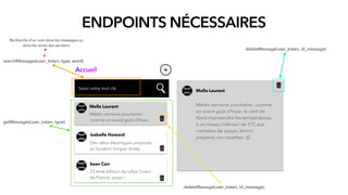 ENDPOINTS NÉCESSAIRES
Saisir votre mot clé
Accueil
getMessages(user_token, type)
deleteMessage(user_token, id_message)
Mella Laurent
Météo semaine prochaine :
comme un avant-goût d'hiver...
Isabelle Howard
Des vélos électriques proposés
en location longue durée …
Sean Carr
23 ème édition du rallye Coeur
de France, youpi !
deleteMessage(user_token, id_message)
Mella Laurent
Météo semaine prochaine : comme
un avant-goût d'hiver, le vent de
Nord maintiendra les températures
à un niveau inférieur de 5°C aux
normales de saison, brrrrrr,
préparez vos couettes :)))
searchMessages(user_token, type, word)
Recherche d’un mot dans les messages ou
dans les noms des senders.
 