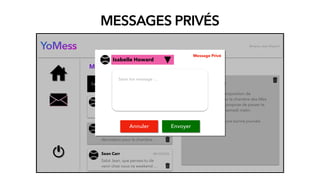 MESSAGES PRIVÉS
YoMess
Saisir votre mot clé
Messages privés
Isabelle Howard
Salut Jean, que penses-tu de
prendre un café, …
Mella Laurent
Salut Jean la proposition de
décoration pour la chambre …
Sean Carr
Salut Jean, que penses-tu de
venir chez nous ce weekend …
08/10/2020
08/10/2020
08/10/2020
Bonjour, Jean Dupont
Mella Laurent
Salut Jean, la proposition de
décoration pour la chambre des ﬁlles
est prête, je te propose de passer te
voir ce soir ou samedi matin.
Je te souhaite une bonne journée.
A bientôt !
EnvoyerAnnuler
Saisir ton message …
Isabelle Howard
Message Privé
 