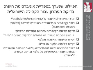 ‫חיפה‬ ‫אוניברסיטת‬ ‫בספריית‬ ‫שנערך‬ ‫הפיילוט‬:
‫הישראלית‬ ‫הקהילה‬ ‫עבור‬ ‫הפתרון‬ ‫בדיקת‬
‫הגדרת‬‫תיעדוף‬NLI‫הזהויות‬ ‫קבצי‬ ‫כל‬ ‫עבור‬/Vocabularies
‫איתור‬headings‫לבדיקה‬ ‫רלוונטיים‬ ‫ביבליוגרפיים‬(‫רשומות‬
‫ומאוקטבות‬ ‫מקומיות‬)
‫להגדרות‬ ‫בהתאם‬ ‫הקישוריות‬ ‫תקינות‬ ‫בדיקת‬‫התיעדוף‬
‫סטטית‬ ‫בסביבה‬ ‫בוצע‬,‫בסביבות‬ ‫הבדיקות‬ ‫להשלים‬ ‫יש‬"‫חיות‬"
‫מעלמא‬ ‫היוצאות‬ ‫הרשומות‬ ‫חקירת‬
‫של‬ ‫המקור‬ ‫רשומות‬ ‫חקירת‬‫פרימו‬
‫ודיווח‬ ‫הממצאים‬ ‫תיעוד‬‫לאקסליבריס‬(‫המעורבים‬ ‫הגורמים‬ ‫ולשאר‬:
‫עלמא‬ ‫של‬ ‫הישראליות‬ ‫העבודה‬ ‫קבוצות‬‫ופרימו‬,‫הספריה‬
‫הלאומית‬)
 