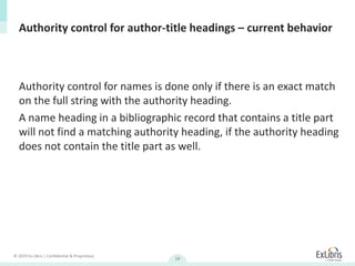 © 2019 Ex Libris | Confidential & Proprietary
18
Authority control for author-title headings – current behavior
Authority control for names is done only if there is an exact match
on the full string with the authority heading.
A name heading in a bibliographic record that contains a title part
will not find a matching authority heading, if the authority heading
does not contain the title part as well.
 