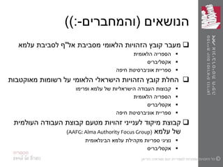 ‫הנושאים‬(‫והמחברים‬-):)
‫מעבר‬‫אל‬ ‫מסביבת‬ ‫הלאומי‬ ‫הזהויות‬ ‫קובץ‬"‫עלמא‬ ‫לסביבת‬ ‫ף‬
‫הלאומית‬ ‫הספריה‬
‫אקסליבריס‬
‫חיפה‬ ‫אוניברסיטת‬ ‫ספריית‬
‫מאוקטבות‬ ‫רשומות‬ ‫על‬ ‫הלאומי‬ ‫הישראלי‬ ‫הזהויות‬ ‫קובץ‬ ‫החלת‬
‫עלמא‬ ‫של‬ ‫הישראליות‬ ‫העבודה‬ ‫קבוצות‬‫ופרימו‬
‫הלאומית‬ ‫הספריה‬
‫אקסליבריס‬
‫חיפה‬ ‫אוניברסיטת‬ ‫ספריית‬
‫זהויות‬ ‫לענייני‬ ‫מיקוד‬ ‫קבוצת‬‫מטעם‬‫העולמית‬ ‫העבודה‬ ‫קבוצת‬
‫של‬‫עלמא‬(AAFG: Alma Authority Focus Group)
‫הבינלאומית‬ ‫עלמא‬ ‫מקהילת‬ ‫ספריות‬ ‫נציגי‬
‫אקסליבריס‬
 
