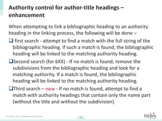 © 2019 Ex Libris | Confidential & Proprietary
20
When attempting to link a bibliographic heading to an authority
heading in the linking process, the following will be done –
 first search - attempt to find a match with the full string of the
bibliographic heading. If such a match is found, the bibliographic
heading will be linked to the matching authority heading.
Second search (for 6XX) - If no match is found, remove the
subdivisions from the bibliographic heading and look for a
matching authority. If a match is found, the bibliographic
heading will be linked to the matching authority heading.
Third search – new - If no match is found, attempt to find a
match with authority headings that contain only the name part
(without the title and without the subdivision).
Authority control for author-title headings –
enhancement
 