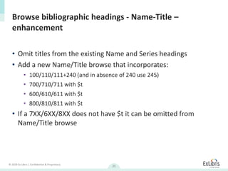 © 2019 Ex Libris | Confidential & Proprietary
25
• Omit titles from the existing Name and Series headings
• Add a new Name/Title browse that incorporates:
• 100/110/111+240 (and in absence of 240 use 245)
• 700/710/711 with $t
• 600/610/611 with $t
• 800/810/811 with $t
• If a 7XX/6XX/8XX does not have $t it can be omitted from
Name/Title browse
Browse bibliographic headings - Name-Title –
enhancement
 