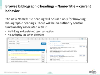 © 2019 Ex Libris | Confidential & Proprietary
28
The new Name/Title heading will be used only for browsing
bibliographic headings. There will be no authority control
functionality associated with it.
Browse bibliographic headings - Name-Title – current
behavior
• No linking and preferred term correction
• No authority tab when browsing
 