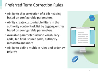 33
Preferred Term Correction Rules
• Ability to skip correction of a bib heading
based on configurable parameters.
• Ability create customizable filters in the
authority control task list by tagging entries
based on configurable parameters.
• Available parameter include vocabulary
code, bib field, source code, authority
metadata and more
• Ability to define multiple rules and order by
priority
 