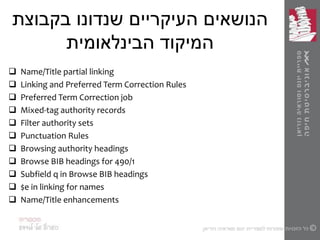 ‫בקבוצת‬ ‫שנדונו‬ ‫העיקריים‬ ‫הנושאים‬
‫הבינלאומית‬ ‫המיקוד‬
 Name/Title partial linking
 Linking and Preferred Term Correction Rules
 Preferred Term Correction job
 Mixed-tag authority records
 Filter authority sets
 Punctuation Rules
 Browsing authority headings
 Browse BIB headings for 490/1
 Subfield q in Browse BIB headings
 $e in linking for names
 Name/Title enhancements
 