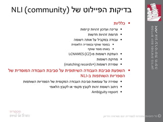 ‫בדיקות‬‫של‬ ‫הפיילוט‬NLI (community)
‫כלליות‬
‫ועדכון‬ ‫עריכה‬‫קיימות‬ ‫זהויות‬
‫תרומת‬‫זהויות‬‫חדשות‬
‫עבודה‬‫רשומה‬ ‫אותה‬ ‫על‬ ‫במקביל‬
‫הלאומית‬ ‫ובספריה‬ ‫שותף‬ ‫במוסד‬
‫מוסד‬ ‫באותו‬‫שותף‬
‫העתקת‬‫רשומות‬‫מ‬-LCNAMES (CZ)
‫מחיקת‬‫רשומות‬
‫רשומות‬ ‫שמירת‬+(matching records)
‫של‬ ‫המוסדית‬ ‫העבודה‬ ‫סביבת‬ ‫על‬ ‫השיתופית‬ ‫העבודה‬ ‫סביבת‬ ‫השפעת‬
‫הספריות‬‫ב‬ ‫השותפות‬-NLI
‫השותפות‬ ‫הספריות‬ ‫של‬ ‫המקומית‬ ‫העבודה‬ ‫סביבת‬ ‫עצמאות‬ ‫על‬ ‫שמירה‬
‫הלאומי‬ ‫לקובץ‬ ‫או‬ ‫מקומי‬ ‫לקובץ‬ ‫זהות‬ ‫רשומת‬ ‫ניתוב‬
Ambiguity report
 