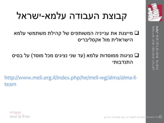 ‫עלמא‬ ‫העבודה‬ ‫קבוצת‬-‫ישראל‬
‫עלמא‬ ‫משתמשי‬ ‫קהילת‬ ‫של‬ ‫המשותפים‬ ‫ענייניה‬ ‫את‬ ‫מייצגת‬
‫אקסליבריס‬ ‫מול‬ ‫הישראלית‬
‫עלמא‬ ‫ממוסדות‬ ‫נציגות‬(‫מוסד‬ ‫מכל‬ ‫נציגים‬ ‫שני‬ ‫עד‬)‫על‬‫בסיס‬
‫התנדבותי‬
http://www.meli.org.il/index.php/he/meli-wg/alma/alma-il-
team
 