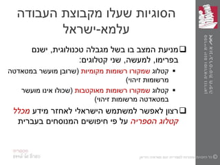 ‫העבודה‬ ‫מקבוצת‬ ‫שעלו‬ ‫הסוגיות‬
‫עלמא‬-‫ישראל‬
‫טכנולוגית‬ ‫מגבלה‬ ‫בשל‬ ‫בו‬ ‫המצב‬ ‫מניעת‬,‫ישנם‬
‫בפרימו‬,‫למעשה‬,‫קטלוגים‬ ‫שני‬:
‫קטלוג‬‫שמקורו‬‫מקומיות‬ ‫רשומות‬(‫מועשר‬ ‫שרובן‬‫במטאדטה‬
‫זיהוי‬ ‫מרשומות‬)
‫קטלוג‬‫מאוקטבות‬ ‫רשומות‬ ‫שמקורו‬(‫אינו‬ ‫שכולו‬‫מועשר‬
‫במטאדטה‬‫זיהוי‬ ‫מרשומות‬)
‫מידע‬ ‫לאחזר‬ ‫הישראלי‬ ‫למשתמש‬ ‫לאפשר‬ ‫רצון‬‫מכלל‬
‫הספריה‬ ‫קטלוג‬‫בעברית‬ ‫המנוסחים‬ ‫חיפושים‬ ‫פי‬ ‫על‬
 
