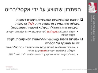‫ידי‬ ‫על‬ ‫שהוצע‬ ‫הפתרון‬‫אקסליבריס‬
‫רשומות‬ ‫העשרת‬ ‫המאפשרת‬ ‫הפונקציונליות‬ ‫הרחבת‬
‫זיהוי‬ ‫מרשומות‬ ‫במידע‬ ‫ביבליוגרפיות‬,‫לכלל‬‫הרשומות‬
‫בעלמא‬ ‫המנוהלות‬ ‫הביבליוגרפיות‬(‫ומאוקטבות‬ ‫מקומיות‬)
‫הסרת‬‫המגבלה‬‫הטכנולוגית‬‫שכבת‬ ‫ליצירת‬‫העשרה‬ ‫שמקורה‬ ‫איחזור‬
‫מקבצי‬‫זהויות‬
‫למפות‬ ‫אפשרות‬headings‫מהרשומות‬‫המאוקטבות‬,‫לקובץ‬
‫הספריה‬ ‫של‬ ‫המועדף‬ ‫זהויות‬
‫אפשרות‬‫טכנולוגית‬‫ליצירת‬‫שכבת‬‫עבור‬ ‫אחידה‬ ‫איחזור‬‫כלל‬‫רשומות‬
‫הקטלוג‬,‫באמצעות‬‫העשרה‬‫מאותו‬‫זהויות‬ ‫קובץ‬
‫ה‬ ‫הלאומי‬ ‫הזהויות‬ ‫קובץ‬ ‫של‬ ‫הפרטי‬ ‫במקרה‬ ‫טיפול‬"‫לשוני‬ ‫רב‬"NLI.
 