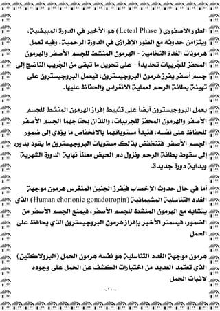 ~
١٠
~
‫ﺍﻷﺻ‬ ‫ﺍﻟﻄﻮﺭ‬
‫ﻔﻮﺭﻱ‬
)
Leteal Phase
(
،‫ﺍﻟﻤﺒﻴﻀﻴﺔ‬ ‫ﺍﻟﺪﻭﺭﺓ‬ ‫ﻓﻲ‬ ‫ﺍﻷﺧﻴﺮ‬ ‫ﻫﻮ‬
‫ﺗﻌﻤﻞ‬ ‫ﻭﻓﻴﻪ‬ ،‫ﺍﻟﺮﺣﻤﻴﺔ‬ ‫ﺍﻟﺪﻭﺭﺓ‬ ‫ﻓﻲ‬ ‫ﺍﻹﻓﺮﺍﺯﻱ‬ ‫ﺍﻟﻄﻮﺭ‬ ‫ﻣﻊ‬ ‫ﺣﺪﻭﺛﻪ‬ ‫ﻭﻳﺘﺰﺍﻣﻦ‬
‫ﺍﻟﻨﺨﺎﻣﻴﺔ‬ ‫ﺍﻟﻐﺪﺓ‬ ‫ﻫﺮﻣﻮﻧﺎﺕ‬
-
‫ﻭﺍﻟﻬﺮﻣﻮﻥ‬ ‫ﺍﻷﺻﻔﺮ‬ ‫ﻟﻠﺠﺴﻢ‬ ‫ﺍﻟﻤﻨﺸﻂ‬ ‫ﺍﻟﻬﺮﻣﻮﻥ‬
‫ﹰ‬
‫ﺍ‬‫ﺗﺤﺪﻳﺪ‬ ‫ﺮﻳﺒﺎﺕ‬
‫ﺠ‬‫ﻟﻠ‬ ‫ﺍﻟﻤﺤﻔﺰ‬
-
‫ﺇﻟﻰ‬ ‫ﺍﻟﻨﺎﺿﺞ‬ ‫ﺮﻳﺐ‬
‫ﺠ‬‫ﺍﻟ‬ ‫ﻣﻦ‬ ‫ﺗﺒﻘﻰ‬ ‫ﻣﺎ‬ ‫ﺗﺤﻮﻳﻞ‬ ‫ﻋﻠﻰ‬
‫ﻫ‬ ‫ﻳﻔﺮﺯ‬ ‫ﺃﺻﻔﺮ‬ ‫ﺟﺴﻢ‬
‫ﻋﻠﻰ‬ ‫ﺍﻟﺒﺮﻭﺟﻴﺴﺘﺮﻭﻥ‬ ‫ﻓﻴﻌﻤﻞ‬ ،‫ﺍﻟﺒﺮﻭﺟﻴﺴﺘﺮﻭﻥ‬ ‫ﺮﻣﻮﻥ‬
‫ﻋﻠﻴﻬﺎ‬ ‫ﻭﺍﻟﺤﻔﺎﻅ‬ ‫ﺍﻻﻧﻐﺮﺍﺱ‬ ‫ﻟﻌﻤﻠﻴﺔ‬ ‫ﺍﻟﺮﺣﻢ‬ ‫ﺑﻄﺎﻧﺔ‬ ‫ﺗﻬﻴﺌﺔ‬
.
‫ﻟﻠﺠﺴﻢ‬ ‫ﺍﻟﻤﻨﺸﻂ‬ ‫ﺍﻟﻬﺮﻣﻮﻥ‬ ‫ﺇﻓﺮﺍﺯ‬ ‫ﺗﺜﺒﻴﻂ‬ ‫ﻋﻠﻰ‬ ‫ﹰ‬
‫ﺎ‬‫ﺃﻳﻀ‬ ‫ﺍﻟﺒﺮﻭﺟﻴﺴﺘﺮﻭﻥ‬ ‫ﻳﻌﻤﻞ‬
‫ﺍﻷﺻﻔﺮ‬ ‫ﺍﻟﺠﺴﻢ‬ ‫ﻳﺤﺘﺎﺟﻬﻤﺎ‬ ‫ﻭﺍﻟﻠﺬﺍﻥ‬ ،‫ﻟﻠﺠﺮﻳﺒﺎﺕ‬ ‫ﺍﻟﻤﺤﻔﺰ‬ ‫ﻭﺍﻟﻬﺮﻣﻮﻥ‬ ‫ﺍﻷﺻﻔﺮ‬
‫ﺑﺎﻻﻧ‬ ‫ﻣﺴﺘﻮﻳﺎﺗﻬﻤﺎ‬ ‫ﻓﺘﺒﺪﺃ‬ ،‫ﻧﻔﺴﻪ‬ ‫ﻋﻠﻰ‬ ‫ﻟﻠﺤﻔﺎﻅ‬
‫ﺿﻤﻮﺭ‬ ‫ﺇﻟﻰ‬ ‫ﻳﺆﺩﻱ‬ ‫ﻣﺎ‬ ‫ﺨﻔﺎﺹ‬
‫ﺍﻷﺻﻔﺮ‬ ‫ﺍﻟﺠﺴﻢ‬
‫ﺑﺪﻭﺭﻩ‬ ‫ﻳﻘﻮﺩ‬ ‫ﻣﺎ‬ ‫ﺍﻟﺒﺮﻭﺟﻴﺴﺘﺮﻭﻥ‬ ‫ﻣﺴﺘﻮﻳﺎﺕ‬ ‫ﺑﺬﻟﻚ‬ ‫ﻓﺘﻨﺨﻔﺾ‬
‫ﺍﻟﺸﻬﺮﻳﺔ‬ ‫ﺍﻟﺪﻭﺭﺓ‬ ‫ﻧﻬﺎﻳﺔ‬ ‫ﹰ‬
‫ﺎ‬‫ﻣﻌﻠﻨ‬ ‫ﺍﻟﺤﻴﺾ‬ ‫ﺩﻡ‬ ‫ﻭﻧﺰﻭﻝ‬ ‫ﺍﻟﺮﺣﻢ‬ ‫ﺑﻄﺎﻧﺔ‬ ‫ﺳﻘﻮﻁ‬ ‫ﺇﻟﻰ‬
‫ﺟﺪﻳﺪﺓ‬ ‫ﺩﻭﺭﺓ‬ ‫ﻭﺑﺪﺍﻳﺔ‬
.
‫ﻣﻮﺟﻬﺔ‬ ‫ﻫﺮﻣﻮﻥ‬ ‫ﺍﻟﻤﻨﻐﺮﺱ‬ ‫ﺍﻟﺠﻨﻴﻦ‬ ‫ﻔﺮﺯ‬
‫ﻴ‬‫ﻓ‬ ‫ﺍﻹﺧﺼﺎﺏ‬ ‫ﺣﺪﻭﺙ‬ ‫ﺣﺎﻝ‬ ‫ﻓﻲ‬ ‫ﺃﻣﺎ‬
‫ﺍﻟﺘﻨﺎﺳﻠﻴﺔ‬ ‫ﺍﻟﻐﺪﺩ‬
‫ﺍﻟﻤﺸﻴﻤﺎﺋﻴﺔ‬
)
Human chorionic gonadotropin
(
‫ﺍﻟﺬﻱ‬
‫ﻣﻦ‬ ‫ﺍﻷﺻﻔﺮ‬ ‫ﺍﻟﺠﺴﻢ‬ ‫ﻓﻴﻤﻨﻊ‬ ،‫ﺍﻷﺻﻔﺮ‬ ‫ﻟﻠﺠﺴﻢ‬ ‫ﺍﻟﻤﻨﺸﻂ‬ ‫ﺍﻟﻬﺮﻣﻮﻥ‬ ‫ﻣﻊ‬ ‫ﻳﺘﺸﺎﺑﻪ‬
‫ﻋﻠﻰ‬ ‫ﻳﺤﺎﻓﻆ‬ ‫ﺍﻟﺬﻱ‬ ‫ﺍﻟﺒﺮﻭﺟﻴﺴﺘﺮﻭﻥ‬ ‫ﻫﺮﻣﻮﻥ‬ ‫ﺑﺈﻓﺮﺍﺯ‬ ‫ﺍﻷﺧﻴﺮ‬ ‫ﻓﻴﺴﻤﺘﺮ‬ ،‫ﺍﻟﻀﻤﻮﺭ‬
‫ﺍﻟﺤﻤﻞ‬
‫ﺍﻟﺤﻤﻞ‬ ‫ﻫﺮﻣﻮﻥ‬ ‫ﻧﻔﺴﻪ‬ ‫ﻫﻮ‬ ‫ﺍﻟﺘﻨﺎﺳﻠﻴﺔ‬ ‫ﺍﻟﻐﺪﺩ‬ ‫ﻣﻮﺟﻬﺔ‬ ‫ﻫﺮﻣﻮﻥ‬
)
‫ﺍﻟﺒﺮﻭﻻﻛﺘﻴﻦ‬
(
‫ﺍﻟﻌﺪ‬ ‫ﺗﻌﺘﻤﺪ‬ ‫ﺍﻟﺬﻱ‬
‫ﻭﺟﻮﺩﻩ‬ ‫ﻋﻠﻰ‬ ‫ﺍﻟﺤﻤﻞ‬ ‫ﻋﻦ‬ ‫ﺍﻟﻜﺸﻒ‬ ‫ﺍﺧﺘﺒﺎﺭﺍﺕ‬ ‫ﻣﻦ‬ ‫ﻳﺪ‬
‫ﺍﻟﺤﻤﻞ‬ ‫ﻻﺛﺒﺎﺕ‬
 