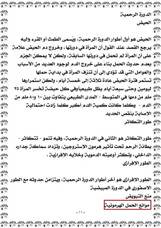~
١١
~
‫ﺍﻟﺮﺣﻤﻴﺔ‬ ‫ﺍﻟﺪﻭﺭﺓ‬
‫ﺍﻟﺤﻴﺾ‬
‫ﻭﺇﻟﻴﻪ‬ ‫ﺍﻟﻘﺮﺀ‬ ‫ﺃﻭ‬ ‫ﺍﻟﻄﻤﺚ‬ ‫ﺴﻤﻰ‬
‫ﻳ‬‫ﻭ‬ ،‫ﺍﻟﺮﺣﻤﻴﺔ‬ ‫ﺍﻟﺪﻭﺭﺓ‬ ‫ﺃﻃﻮﺍﺭ‬ ‫ﺃﻭﻝ‬ ‫ﻫﻮ‬ ‫ﺍﻟﺤﻴﺾ‬
‫ﻋﻼﻣﺔ‬ ‫ﺍﻟﺤﻴﺾ‬ ‫ﺩﻡ‬ ‫ﻭﺧﺮﻭﺝ‬ ،‫ﺩﻭﺭﺗﻬﺎ‬ ‫ﻓﻲ‬ ‫ﺍﻟﻤﺮﺃﺓ‬ ‫ﺃﻥ‬ ‫ﺍﻟﻘﻮﻝ‬ ‫ﻋﻨﺪ‬ ‫ﺍﻟﻘﺼﺪ‬ ‫ﻳﺮﺟﻊ‬
‫ﻳﻤﻜﻦ‬ ‫ﻻ‬ ‫ﻭﻟﻜﻦ‬ ،‫ﺍﻟﺴﺎﺑﻘﺔ‬ ‫ﺩﻭﺭﺗﻬﺎ‬ ‫ﻓﻲ‬ ‫ﺗﺤﻤﻞ‬ ‫ﻟﻢ‬ ‫ﺍﻟﻤﺮﺃﺓ‬ ‫ﺃﻥ‬ ‫ﻋﻠﻰ‬
‫ﺍﻟﺠﺰﻡ‬
‫ﺍﻷﺳﺒﺎﺏ‬ ‫ﻣﻦ‬ ‫ﺍﻟﻌﺪﻳﺪ‬ ‫ﻟﻮﺟﻮﺩ‬ ‫ﺍﻟﺪﻡ‬ ‫ﺧﺮﻭﺝ‬ ‫ﻋﻠﻰ‬ ً‫ﺀ‬‫ﺑﻨﺎ‬ ‫ﺍﻟﺤﻤﻞ‬ ‫ﺣﺪﻭﺙ‬ ‫ﺑﻌﺪﻡ‬
‫ﺣﻤﻠﻬﺎ‬ ‫ﺑﺪﺍﻳﺔ‬ ‫ﻓﻲ‬ ‫ﺍﻟﻤﺮﺃﺓ‬ ‫ﺗﻨﺰﻑ‬ ‫ﺃﻥ‬ ‫ﺇﻟﻰ‬ ‫ﺗﺆﺩﻱ‬ ‫ﻗﺪ‬ ‫ﺍﻟﺘﻲ‬ ‫ﻭﺍﻟﻌﻮﺍﻣﻞ‬
‫ﺍﺳﺘﻤﺮﺍﺭﻫﺎ‬ ‫ﻭﻟﻜﻦ‬ ،‫ﺃﻳﺎﻡ‬ ‫ﺧﻤﺴﺔ‬ ‫ﺇﻟﻰ‬ ‫ﺛﻼﺛﺔ‬ ‫ﻋﺎﺩﺓ‬ ‫ﺍﻟﺤﻴﺾ‬ ‫ﻓﺘﺮﺓ‬ ‫ﺗﺴﺘﻤﺮ‬
‫ﺍﻟﻤﺮﺃﺓ‬ ‫ﺗﺨﺴﺮ‬ ‫ﺣﻴﻀﺔ‬ ‫ﻛﻞ‬ ‫ﹰﻭﻓﻲ‬
‫ﺎ‬‫ﻃﺒﻴﻌﻴ‬ ‫ﻳﻈﻞ‬ ‫ﺃﻳﺎﻡ‬ ‫ﺳﺒﻌﺔ‬ ‫ﻭﺣﺘﻰ‬ ‫ﻟﻴﻮﻣﻴﻦ‬
٣٥
‫ﻓﻲ‬ ‫ﺩﻣﻬﺎ‬ ‫ﻣﻦ‬ ‫ﻣﻠﻢ‬
‫ﺍﻟﻤﺘﻮﺳﻂ‬
-
‫ﺑﻴﻦ‬ ‫ﻳﺘﻔﺎﻭﺕ‬ ‫ﺍﻟﻄﺒﻴﻌﻲ‬ ‫ﺍﻟﻤﺪﻯ‬
١٠
‫ﻭ‬
٨٠
‫ﻣﻦ‬ ‫ﻣﻠﻢ‬
‫ﺍﻟﺪﻡ‬
-
‫ﺍﺣﺘﻤﺎﻟﻴﺔ‬ ‫ﺯﺍﺩﺕ‬ ‫ﻛﻠﻤﺎ‬ ‫ﺃﻛﺒﺮ‬ ‫ﺍﻟﺪﻡ‬ ‫ﻛﻤﻴﺔ‬ ‫ﻛﺎﻧﺖ‬ ‫ﻭﻛﻠﻤﺎ‬
‫ﺍﻟﺤﺪﻳﺪ‬ ‫ﺑﻨﻘﺺ‬ ‫ﺍﻹﺻﺎﺑﺔ‬
‫ﺍﻟﺘﻜﺎﺛﺮ‬ ‫ﻃﻮﺭ‬
‫ﺗﻨﻤﻮ‬ ‫ﻭﻓﻴﻪ‬ ،‫ﺍﻟﺮﺣﻤﻴﺔ‬ ‫ﺍﻟﺪﻭﺭﺓ‬ ‫ﻓﻲ‬ ‫ﺍﻟﺜﺎﻧﻲ‬ ‫ﻫﻮ‬ ‫ﺍﻟﺘﻜﺎﺛﺮ‬ ‫ﻃﻮﺭ‬
-
‫ﺗﺘﻜﺎﺛﺮ‬
-
‫ﺟﺪﺍﺭﻩ‬ ‫ﺳﻤﺎﻛﺔ‬ ‫ﻭﺗﺰﺩﺍﺩ‬ ،‫ﺍﻹﺳﺘﺮﻭﺟﻴﻦ‬ ‫ﻫﺮﻣﻮﻥ‬ ‫ﺗﺄﺛﻴﺮ‬ ‫ﺗﺤﺖ‬ ‫ﺍﻟﺮﺣﻢ‬ ‫ﺑﻄﺎﻧﺔ‬
‫ﺍﻹﻓﺮﺍﺯﻳﺔ‬ ‫ﻭﺧﻼﻳﻪ‬ ‫ﺍﻟﺪﻣﻮﻳﺔ‬ ‫ﺃﻭﻋﻴﺘﻪ‬ ‫ﻭﺗﻜﺜﺮ‬ ،‫ﺍﻟﺪﺍﺧﻠﻲ‬
.
‫ﺍﻹﻓﺮﺍﺯﻱ‬ ‫ﺍﻟﻄﻮﺭ‬
‫ﺍﻟﻄﻮﺭ‬ ‫ﻣﻊ‬ ‫ﺣﺪﻭﺛﻪ‬ ‫ﻭﻳﺘﺰﺍﻣﻦ‬ ،‫ﺍﻟﺮﺣﻤﻴﺔ‬ ‫ﺍﻟﺪﻭﺭﺓ‬ ‫ﺃﻃﻮﺍﺭ‬ ‫ﺁﺧﺮ‬ ‫ﻫﻮ‬ ‫ﺍﻹﻓﺮﺍﺯﻱ‬ ‫ﺍﻟﻄﻮﺭ‬
‫ﺍﻟﻤﺒﻴﻀﻴﺔ‬ ‫ﺍﻟﺪﻭﺭﺓ‬ ‫ﻓﻲ‬ ‫ﺍﻻﺻﻔﻮﺭﻱ‬
‫ﺍﻟﺘﺒﻮﻳﺾ‬ ‫ﻣﻨﻊ‬
‫ﻣﻮﺍﻧﻊ‬
‫ﺍﻟﺤﻤﻞ‬
‫ﺍﻟﻬﺮﻣﻮﻧﻴﺔ‬
 