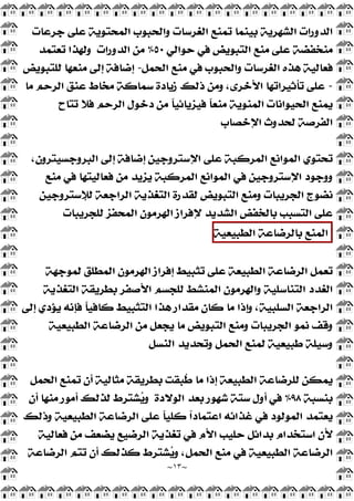 ~
١٣
~
‫ﻋﻠ‬ ‫ﺍﻟﻤﺤﺘﻮﻳﺔ‬ ‫ﻭﺍﻟﺤﺒﻮﺏ‬ ‫ﺍﻟﻐﺮﺳﺎﺕ‬ ‫ﺗﻤﻨﻊ‬ ‫ﺑﻴﻨﻤﺎ‬ ‫ﺍﻟﺸﻬﺮﻳﺔ‬ ‫ﺍﻟﺪﻭﺭﺍﺕ‬
‫ﺟﺮﻋﺎﺕ‬ ‫ﻰ‬
‫ﺣﻮﺍﻟﻲ‬ ‫ﻓﻲ‬ ‫ﺍﻟﺘﺒﻮﻳﺾ‬ ‫ﻣﻨﻊ‬ ‫ﻋﻠﻰ‬ ‫ﻣﻨﺨﻔﻀﺔ‬
٥٠
%
‫ﺍﻟﺪﻭﺭﺍﺕ‬ ‫ﻣﻦ‬
‫ﺗﻌﺘﻤﺪ‬ ‫ﻭﻟﻬﺬﺍ‬
‫ﺍﻟﺤﻤﻞ‬ ‫ﻣﻨﻊ‬ ‫ﻓﻲ‬ ‫ﻭﺍﻟﺤﺒﻮﺏ‬ ‫ﺍﻟﻐﺮﺳﺎﺕ‬ ‫ﻫﺬﻩ‬ ‫ﻓﻌﺎﻟﻴﺔ‬
-
‫ﻟﻠﺘﺒﻮﻳﺾ‬ ‫ﻣﻨﻌﻬﺎ‬ ‫ﺇﻟﻰ‬ ‫ﺇﺿﺎﻓﺔ‬
-
‫ﻣﺎ‬ ‫ﺍﻟﺮﺣﻢ‬ ‫ﻋﻨﻖ‬ ‫ﻣﺨﺎﻁ‬ ‫ﺳﻤﺎﻛﺔ‬ ‫ﺯﻳﺎﺩﺓ‬ ‫ﺫﻟﻚ‬ ‫ﻭﻣﻦ‬ ،‫ﺍﻷﺧﺮﻯ‬ ‫ﺗﺄﺛﻴﺮﺍﺗﻬﺎ‬ ‫ﻋﻠﻰ‬
‫ﺗﺘﺎﺡ‬ ‫ﻓﻼ‬ ‫ﺍﻟﺮﺣﻢ‬ ‫ﺩﺧﻮﻝ‬ ‫ﻣﻦ‬ ‫ﹰ‬
‫ﺎ‬‫ﻓﻴﺰﻳﺎﺋﻴ‬ ‫ﹰ‬
‫ﺎ‬‫ﻣﻨﻌ‬ ‫ﺍﻟﻤﻨﻮﻳﺔ‬ ‫ﺍﻟﺤﻴﻮﺍﻧﺎﺕ‬ ‫ﻳﻤﻨﻊ‬
‫ﺍﻹﺧﺼﺎﺏ‬ ‫ﻟﺤﺪﻭﺙ‬ ‫ﺍﻟﻔﺮﺻﺔ‬
،‫ﺍﻟﺒﺮﻭﺟﺴﻴﺘﺮﻭﻥ‬ ‫ﺇﻟﻰ‬ ‫ﺇﺿﺎﻓﺔ‬ ‫ﺍﻹﺳﺘﺮﻭﺟﻴﻦ‬ ‫ﻋﻠﻰ‬ ‫ﺍﻟﻤﺮﻛﺒﺔ‬ ‫ﺍﻟﻤﻮﺍﻧﻊ‬ ‫ﺗﺤﺘﻮﻱ‬
‫ﻣﻨﻊ‬ ‫ﻓﻲ‬ ‫ﻓﻌﺎﻟﻴﺘﻬﺎ‬ ‫ﻣﻦ‬ ‫ﻳﺰﻳﺪ‬ ‫ﺍﻟﻤﺮﻛﺒﺔ‬ ‫ﺍﻟﻤﻮﺍﻧﻊ‬ ‫ﻓﻲ‬ ‫ﺍﻹﺳﺘﺮﻭﺟﻴﻦ‬ ‫ﻭﻭﺟﻮﺩ‬
‫ﻟﻺﺳﺘﺮﻭﺟﻴﻦ‬ ‫ﺍﻟﺮﺍﺟﻌﺔ‬ ‫ﺍﻟﺘﻐﺬﻳﺔ‬ ‫ﻟﻘﺪﺭﺓ‬ ‫ﺍﻟﺘﺒﻮﻳﺾ‬ ‫ﻭﻣﻨﻊ‬ ‫ﺍﻟﺠﺮﻳﺒﺎﺕ‬ ‫ﻧﻀﻮﺝ‬
‫ﻟﻠﺠﺮ‬ ‫ﺍﻟﻤﺤﻔﺰ‬ ‫ﺍﻟﻬﺮﻣﻮﻥ‬ ‫ﻹﻓﺮﺍﺯ‬ ‫ﺍﻟﺸﺪﻳﺪ‬ ‫ﺑﺎﻟﺨﻔﺾ‬ ‫ﺍﻟﺘﺴﺒﺐ‬ ‫ﻋﻠﻰ‬
‫ﻳﺒﺎﺕ‬
‫ﺍﻟﻤﻨﻊ‬
‫ﺑﺎﻟﺮﺿﺎﻋﺔ‬
‫ﺍﻟﻄﺒﻴﻌﻴﺔ‬
‫ﻟﻤﻮﺟﻬﺔ‬ ‫ﺍﻟﻤﻄﻠﻖ‬ ‫ﺍﻟﻬﺮﻣﻮﻥ‬ ‫ﺇﻓﺮﺍﺯ‬ ‫ﺗﺜﺒﻴﻂ‬ ‫ﻋﻠﻰ‬ ‫ﺍﻟﻄﺒﻴﻌﺔ‬ ‫ﺍﻟﺮﺿﺎﻋﺔ‬ ‫ﺗﻌﻤﻞ‬
‫ﺍﻟﺘﻐﺬﻳﺔ‬ ‫ﺑﻄﺮﻳﻘﺔ‬ ‫ﺍﻷﺻﻔﺮ‬ ‫ﻟﻠﺠﺴﻢ‬ ‫ﺍﻟﻤﻨﺸﻂ‬ ‫ﻭﺍﻟﻬﺮﻣﻮﻥ‬ ‫ﺍﻟﺘﻨﺎﺳﻠﻴﺔ‬ ‫ﺍﻟﻐﺪﺩ‬
‫ﺇﻟﻰ‬ ‫ﻳﺆﺩﻱ‬ ‫ﻓﺈﻧﻪ‬ ‫ﹰ‬
‫ﺎ‬‫ﻛﺎﻓﻴ‬ ‫ﺍﻟﺘﺜﺒﻴﻂ‬ ‫ﻫﺬﺍ‬ ‫ﻣﻘﺪﺍﺭ‬ ‫ﻛﺎﻥ‬ ‫ﻣﺎ‬ ‫ﻭﺇﺫﺍ‬ ،‫ﺍﻟﺴﻠﺒﻴﺔ‬ ‫ﺍﻟﺮﺍﺟﻌﺔ‬
‫ﻳﺠﻌﻞ‬ ‫ﻣﺎ‬ ‫ﺍﻟﺘﺒﻮﻳﺾ‬ ‫ﻭﻣﻨﻊ‬ ‫ﺍﻟﺠﺮﻳﺒﺎﺕ‬ ‫ﻧﻤﻮ‬ ‫ﻭﻗﻒ‬
‫ﺍﻟﻄﺒﻴﻌﻴﺔ‬ ‫ﺍﻟﺮﺿﺎﻋﺔ‬ ‫ﻣﻦ‬
‫ﺍﻟﻨﺴﻞ‬ ‫ﻭﺗﺤﺪﻳﺪ‬ ‫ﺍﻟﺤﻤﻞ‬ ‫ﻟﻤﻨﻊ‬ ‫ﻃﺒﻴﻌﻴﺔ‬ ‫ﻭﺳﻴﻠﺔ‬
‫ﺍﻟﺤﻤﻞ‬ ‫ﺗﻤﻨﻊ‬ ‫ﺃﻥ‬ ‫ﻣﺜﺎﻟﻴﺔ‬ ‫ﺑﻄﺮﻳﻘﺔ‬ ‫ﹸﺒﻘﺖ‬
‫ﻃ‬ ‫ﻣﺎ‬ ‫ﺇﺫﺍ‬ ‫ﺍﻟﻄﺒﻴﻌﺔ‬ ‫ﻟﻠﺮﺿﺎﻋﺔ‬ ‫ﻳﻤﻜﻦ‬
‫ﺑﻨﺴﺒﺔ‬
٩٨
%
‫ﺍﻟﻮﻻﺩﺓ‬ ‫ﺑﻌﺪ‬ ‫ﺷﻬﻮﺭ‬ ‫ﺳﺘﺔ‬ ‫ﺃﻭﻝ‬ ‫ﻓﻲ‬
‫ﺃﻥ‬ ‫ﻣﻨﻬﺎ‬ ‫ﺃﻣﻮﺭ‬ ‫ﻟﺬﻟﻚ‬ ‫ﺸﺘﺮﻁ‬
‫ﻳ‬‫ﻭ‬
‫ﻭﺫﻟﻚ‬ ‫ﺍﻟﻄﺒﻴﻌﻴﺔ‬ ‫ﺍﻟﺮﺿﺎﻋﺔ‬ ‫ﻋﻠﻰ‬ ‫ﹰ‬
‫ﺎ‬‫ﻛﻠﻴ‬ ‫ﹰ‬
‫ﺍ‬‫ﺍﻋﺘﻤﺎﺩ‬ ‫ﻏﺬﺍﺋﻪ‬ ‫ﻓﻲ‬ ‫ﺍﻟﻤﻮﻟﻮﺩ‬ ‫ﻳﻌﺘﻤﺪ‬
‫ﺍﺳ‬ ‫ﻷﻥ‬
‫ﻓﻌﺎﻟﻴﺔ‬ ‫ﻣﻦ‬ ‫ﻳﻀﻌﻒ‬ ‫ﺍﻟﺮﺿﻴﻊ‬ ‫ﺗﻐﺬﻳﺔ‬ ‫ﻓﻲ‬ ‫ﺍﻷﻡ‬ ‫ﺣﻠﻴﺐ‬ ‫ﺑﺪﺍﺋﻞ‬ ‫ﺘﺨﺪﺍﻡ‬
‫ﺍﻟﺮﺿﺎﻋﺔ‬ ‫ﺗﺘﻢ‬ ‫ﺃﻥ‬ ‫ﻛﺬﻟﻚ‬ ‫ﺸﺘﺮﻁ‬
‫ﻳ‬‫ﻭ‬ ،‫ﺍﻟﺤﻤﻞ‬ ‫ﻣﻨﻊ‬ ‫ﻓﻲ‬ ‫ﺍﻟﻄﺒﻴﻌﻴﺔ‬ ‫ﺍﻟﺮﺿﺎﻋﺔ‬
 