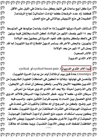 ~
١٤
~
‫ﺍﻷﻗﻞ‬ ‫ﻋﻠﻰ‬ ‫ﺍﻟﻠﻴﻞ‬ ‫ﻓﻲ‬ ‫ﺳﺎﻋﺎﺕ‬ ‫ﺳﺖ‬ ‫ﻭﻛﻞ‬ ‫ﺍﻟﻨﻬﺎﺭ‬ ‫ﻓﻲ‬ ‫ﺳﺎﻋﺎﺕ‬ ‫ﺃﺭﺑﻊ‬ ‫ﻛﻞ‬ ‫ﻣﺮﺓ‬
‫ﺍﻟﺮﺿﺎﻋﺔ‬ ‫ﻧﺠﺎﺡ‬ ‫ﺍﺣﺘﻤﺎﻟﻴﺔ‬ ‫ﺍﺯﺩﺍﺩﺕ‬ ‫ﻛﻠﻤﺎ‬ ‫ﺍﻟﺮﺿﻌﺎﺕ‬ ‫ﻋﺪﺩ‬ ‫ﺯﺍﺩ‬ ‫ﻓﻜﻠﻤﺎ‬
‫ﻭﺑﺎﻟﺘ‬ ‫ﺍﻟﺘﺒﻮﻳﺾ‬ ‫ﻣﻨﻊ‬ ‫ﻓﻲ‬ ‫ﺍﻟﻄﺒﻴﻌﺔ‬
‫ﺍﻟﺤﻤﻞ‬ ‫ﻣﻨﻊ‬ ‫ﻓﻲ‬ ‫ﺎﻟﻲ‬
.
‫ﺍﻟﻤﺘﻮﺳﻂ‬ ‫ﻓﻲ‬ ‫ﻣﻮﻟﻮﺩﻫﺎ‬ ‫ﺭﺿﺎﻋﺔ‬ ‫ﺖ‬
‫ﻤ‬‫ﺃﺗ‬ ‫ﻣﺎ‬ ‫ﺇﺫﺍ‬ ‫ﺍﻟﺸﻬﺮﻳﺔ‬ ‫ﺩﻭﺭﺗﻬﺎ‬ ‫ﺍﻟﻤﺮﺃﺓ‬ ‫ﺗﺴﺘﺄﻧﻒ‬
‫ﺑﻌﺪ‬
١٤
‫ﺑﻴﻨﻬﻦ‬ ‫ﻓﻴﻤﺎ‬ ‫ﻳﺨﺘﻠﻔﻦ‬ ‫ﺍﻟﻨﺴﺎﺀ‬ ‫ﻟﻜﻦ‬ ،‫ﺍﻟﻮﻻﺩﺓ‬ ‫ﻣﻦ‬ ‫ﺍﻟﺸﻬﺮ‬ ‫ﻭﻧﺼﻒ‬ ‫ﺃﺷﻬﺮ‬
‫ﺍﻟﻮﻻﺩﺓ‬ ‫ﺑﻌﺪ‬ 
‫ﻦ‬‫ﺑﻌﻀﻬ‬ ‫ﺇﻟﻰ‬ ‫ﺍﻟﺪﻭﺭﺓ‬ ‫ﻮﺩ‬
‫ﻌ‬‫ﺗ‬ ‫ﻓﻘﺪ‬ ،‫ﻭﺍﺿﺢ‬ ‫ﺑﺸﻜﻞ‬ ‫ﺫﻟﻚ‬ ‫ﻓﻲ‬
‫ﺍﻟﺪ‬ ‫ﺍﻧﻘﻄﺎﻉ‬ 
‫ﻦ‬‫ﻟﺪﻳﻬ‬ ‫ﻳﺴﺘﻤﺮ‬ ‫ﻗﺪ‬ ‫ﺍﻵﺧﺮ‬ ‫ﻭﺍﻟﺒﻌﺾ‬ ،‫ﺑﺸﻬﺮﻳﻦ‬
‫ﻗﺪ‬ ‫ﻟﻤﺎ‬ ‫ﺍﻟﺸﻬﺮﻳﺔ‬ ‫ﻭﺭﺓ‬
‫ﺇﻟﻰ‬ ‫ﻳﺼﻞ‬
٤٢
‫ﺍﻟﻮﻻﺩﺓ‬ ‫ﺑﻌﺪ‬ ‫ﻣﻦ‬ ‫ﺷﻬﺮ‬
‫ﺍﻟﺼﺤﻴﺔ‬ ‫ﺍﻵﺛﺎﺭ‬
‫ﺍﻟﺪﻭﺭﻳﺔ‬ ‫ﺍﻟﺜﺪﻱ‬ ‫ﺁﻻﻡ‬
‫ﺗﺒﺪﺃ‬
‫ﺁﻻﻡ‬
‫ﺍﻟﺜﺪﻱ‬
‫ﺍﻟﺪﻭﺭﻳﺔ‬
)
cyclical breast pain
‫ﺃﻭ‬
cyclical
mastalgia
(
،‫ﺍﻟﺸﻬﺮﻳﺔ‬ ‫ﺍﻟﺪﻭﺭﺓ‬ ‫ﺑﺪﺍﻳﺔ‬ ‫ﻣﻦ‬ ‫ﺃﻳﺎﻡ‬ ‫ﺛﻼﺛﺔ‬ ‫ﺃﻭ‬ ‫ﻳﻮﻡ‬ ‫ﻗﺒﻞ‬ ‫ﹰ‬
‫ﺓ‬‫ﻋﺎﺩ‬
‫ﺍﻟ‬ ‫ﺍﻟﻤﻨﻄﻘﺔ‬ ‫ﻓﻲ‬ ‫ﺗﻜﻮﻥ‬ ‫ﻣﺎ‬ ‫ﺎ‬
‫ﺒ‬‫ﻭﻏﺎﻟ‬ ،‫ﻧﻬﺎﻳﺘﻬﺎ‬ ‫ﻓﻲ‬ ‫ﻭﺗﺘﺤﺴﻦ‬
‫ﻣﻦ‬ ‫ﺍﻟﺨﺎﺭﺟﻴﺔ‬ ‫ﻌﻠﻮﻳﺔ‬
،‫ﺍﻹﺑﻄﻴﻦ‬ ‫ﺇﻟﻰ‬ ‫ﺗﻤﺘﺪ‬ ‫ﺃﻥ‬ ‫ﻳﻤﻜﻦ‬ ‫ﻭﻟﻜﻦ‬ ،‫ﻭﺍﻷﻳﺴﺮ‬ ‫ﺍﻷﻳﻤﻦ‬ ‫ﻛﻠﻴﻬﻤﺎ‬ ‫ﺍﻟﺜﺪﻳﻴﻦ‬
‫ﺃﻋﺮﺍﺽ‬ ‫ﻣﻦ‬ ‫ﺎ‬
‫ﺿ‬‫ﻋﺮ‬ ‫ﺍﻟﺪﻭﺭﻱ‬ ‫ﺍﻟﺜﺪﻱ‬ ‫ﺃﻟﻢ‬ ‫ﻳﻌﺪ‬ ‫ﻭﻻ‬ ،‫ﺎ‬
‫ﻧ‬‫ﺃﺣﻴﺎ‬ ‫ﺍﻟﺬﺭﺍﻋﻴﻦ‬ ‫ﻭﺇﻟﻰ‬
‫ﺍﻟﺪﻭﺭﻱ‬ ‫ﻓﺎﻷﻟﻢ‬ ‫ﺍﻟﺴﺮﻃﺎﻥ‬ ‫ﺑﻬﺬﺍ‬ ‫ﺍﻹﺻﺎﺑﺔ‬ ‫ﺧﻄﺮ‬ ‫ﻳﺰﻳﺪ‬ ‫ﻻ‬ ‫ﻛﻤﺎ‬ ،‫ﺍﻟﺜﺪﻱ‬ ‫ﺳﺮﻃﺎﻥ‬
‫ﻣﻨﻬﻢ‬ ‫ﺍﻟﺜﻠﺜﻴﻦ‬ ‫ﻗﺮﺍﺑﺔ‬ ‫ﻳﺼﻴﺐ‬ ‫ﺇﺫ‬ ‫ﺍﻟﻨﺴﺎﺀ‬ ‫ﺑﻴﻦ‬ ‫ﺍﻟﺤﺼﻮﻝ‬ ‫ﺷﺎﺋﻊ‬
‫ﻓﻴﻪ‬ ‫ﻭﺍﻟﺴﺒﺐ‬ ،
‫ﻓﻲ‬ ‫ﺗﺤﺪﺙ‬ ‫ﺍﻟﺘﻲ‬ ‫ﺑﺎﻟﺘﻐﻴﺮﺍﺕ‬ ‫ﻋﻼﻗﺔ‬ ‫ﻟﻪ‬ ‫ﺃﻥ‬ ‫ﺍﻟﻤﺮﺟﺢ‬ ‫ﻣﻦ‬ ‫ﻭﻟﻜﻦ‬ ،‫ﻭﺍﺿﺢ‬ ‫ﻏﻴﺮ‬
‫ﻗﺪ‬ ‫ﻛﻤﺎ‬ ،‫ﺍﻟﺸﻬﺮﻳﺔ‬ ‫ﺍﻟﺪﻭﺭﺓ‬ ‫ﻣﻦ‬ ‫ﺍﻟﻤﺨﺘﻠﻔﺔ‬ ‫ﺍﻟﻔﺘﺮﺍﺕ‬ ‫ﻓﻲ‬ ‫ﺍﻟﻬﺮﻣﻮﻧﺎﺕ‬ ‫ﻣﺴﺘﻮﻳﺎﺕ‬
‫ﺍﻟﻬﺮﻣﻮﻧﻴﺔ‬ ‫ﺍﻟﻤﻌﺎﻟﺠﺔ‬ ‫ﺃﺩﻭﻳﺔ‬ ‫ﺃﻭ‬ ‫ﺍﻟﺤﻤﻞ‬ ‫ﻣﻨﻊ‬ ‫ﺣﺒﻮﺏ‬ ‫ﺍﺳﺘﺨﺪﺍﻡ‬ ‫ﺑﺴﺒﺐ‬ ‫ﻳﻜﻮﻥ‬
‫ﺍﻷﺩﻭ‬ ‫ﻭﺑﻌﺾ‬ ‫ﺍﻟﺤﻴﻮﻳﺔ‬ ‫ﺍﻟﻤﻀﺎﺩﺍﺕ‬ ‫ﻛﺒﻌﺾ‬ ‫ﺍﻷﺧﺮﻯ‬ ‫ﺍﻷﺩﻭﻳﺔ‬ ‫ﺃﻭ‬ ‫ﺍﻟﻤﻌﻮﺿﺔ‬
‫ﻳﺔ‬
‫ﻋﻼﻗﺔ‬ ‫ﻟﻪ‬ ‫ﻛﺎﻧﺖ‬ ‫ﻭﺭﺑﻤﺎ‬ ،‫ﺍﻟﻨﻔﺴﻴﺔ‬ ‫ﺍﻷﺩﻭﻳﺔ‬ ‫ﻭﺑﻌﺾ‬ ‫ﺍﻟﺪﻡ‬ ‫ﻟﻀﻐﻂ‬ ‫ﺍﻟﺨﺎﻓﻀﺔ‬
 