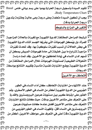 ~
١٧
~
‫ﺧﺎ‬ ‫ﺑﻴﺎﻧﻲ‬ ‫ﺭﺳﻢ‬ ‫ﻋﻠﻰ‬ ‫ﻳﻮﻣﻴﺎ‬ ‫ﺍﻟﺤﺮﺍﺭﺓ‬ ‫ﺩﺭﺟﺔ‬ ‫ﺑﺘﺴﺠﻴﻞ‬ ‫ﺍﻟﺴﻴﺪﺓ‬ ‫ﺗﻘﻮﻡ‬
‫ﺹ‬
Basal
Body Temperature Chart
.
‫ﺑﺘﺪﻭﻳﻦ‬ ‫ﻭﻣﻠﺘﺰﻣﺔ‬ ‫ﻋﺎﻟﻴﺔ‬ ‫ﻭﻋﻰ‬ ‫ﺩﺭﺟﺔ‬ ‫ﻭﻋﻠﻰ‬ ‫ﻣﺘﻌﻠﻤﺔ‬ ‫ﺍﻟﺴﻴﺪﺓ‬ ‫ﺗﻜﻮﻥ‬ ‫ﺃﻥ‬ ‫ﻳﺠﺐ‬
‫ﺑﺪﻗﺔ‬ ‫ﺍﻟﺤﺮﺍﺭﺓ‬ ‫ﺩﺭﺟﺔ‬
.
‫ﺍﻟﺘﻐﻴﺮ‬
‫ﻓﻲ‬
‫ﺍﻟﻤﺰﺍﺝ‬
‫ﻭﺍﻟﺴﻠﻮﻙ‬
‫ﺍﻟﻤﺰﺍﺟﻴﺔ‬ ‫ﺑﺎﻟﺤﺎﻟﺔ‬ ‫ﺗﻐﻴﺮﺍﺕ‬ ‫ﻣﻊ‬ ‫ﺍﻟﺸﻬﺮﻳﺔ‬ ‫ﻟﻠﺪﻭﺭﺓ‬ ‫ﺍﻟﻤﺨﺘﻠﻔﺔ‬ ‫ﺍﻟﻤﺮﺍﺣﻞ‬ ‫ﺗﺮﺗﺒﻂ‬
‫ﺃﺛﻨﺎﺀ‬ ‫ﺍﻟﺠﺴﻢ‬ ‫ﻳﻔﺮﺯﻫﺎ‬ ‫ﺍﻟﺘﻲ‬ ‫ﻟﻠﻬﺮﻣﻮﻧﺎﺕ‬ ‫ﻤﻜﻦ‬
‫ﻳ‬‫ﻭ‬ ‫ﺑﻞ‬ ،‫ﻟﻠﻤﺮﺃﺓ‬
‫ﺍﻟﺸﻬﺮﻳﺔ‬ ‫ﺍﻟﺪﻭﺭﺓ‬
‫ﺮﺍﺕ‬
‫ﻴ‬‫ﺗﻐ‬ ‫ﺗﺤﺪﺙ‬ ‫ﻭﻗﺪ‬ ،‫ﺑﻬﺎ‬ ‫ﺳﻠﻮﻛﻴﺔ‬ ‫ﺮﺍﺕ‬
‫ﻴ‬‫ﺗﻐ‬ ‫ﺗﺴﺒﺐ‬ ‫ﺃﻥ‬ ‫ﺍﻟﺤﺎﻻﺕ‬ ‫ﺑﻌﺾ‬ ‫ﻓﻲ‬
‫ﺃﻥ‬ ‫ﻳﻤﻜﻦ‬ ‫ﺍﻟﻤﺒﻴﺾ‬ ‫ﻓﻬﺮﻣﻮﻧﺎﺕ‬ ‫ﺣﺎﺩﺓ‬ ‫ﺇﻟﻰ‬ ‫ﺧﻔﻴﻔﺔ‬ ‫ﺑﻴﻦ‬ ‫ﻣﺎ‬ ‫ﺗﺘﺮﺍﻭﺡ‬ ‫ﻣﺰﺍﺟﻴﺔ‬
‫ﺍﻵﺧﺮﻳﻦ‬ ‫ﻣﻊ‬ ‫ﺗﻌﺎﻃﻔﻬﻦ‬ ‫ﺯﻳﺎﺩﺓ‬ ‫ﻓﻲ‬ ‫ﺍﻟﻨﺴﺎﺀ‬ ‫ﻟﺪﻯ‬ ‫ﹺﻢ‬
‫ﻬ‬‫ﺴ‬
‫ﺗ‬
.
‫ﺩﺭﺍﺳﺔ‬ ‫ﺗﻤﺖ‬ ‫ﻭﻗﺪ‬
‫ﻣ‬ ‫ﺍﻟﻤﺨﺘﻠﻔﺔ‬ ‫ﺍﻟﻤﺮﺍﺣﻞ‬ ‫ﺧﻼﻝ‬ ‫ﺍﻟﻬﺮﻣﻮﻧﺎﺕ‬ ‫ﻟﻤﺴﺘﻮﻳﺎﺕ‬ ‫ﺍﻟﻄﺒﻴﻌﻴﺔ‬ ‫ﺍﻟﺘﺤﻮﻻﺕ‬
‫ﻦ‬
‫ﺑﻮﺍﺳﻄﺔ‬ ‫ﺍﻟﻨﺘﺎﺋﺞ‬ ‫ﻭﺗﻘﻴﻴﻢ‬ ‫ﻣﻨﺎﺳﺒﺔ‬ ‫ﻧﻔﺴﻴﺔ‬ ‫ﺍﺧﺘﺒﺎﺭﺍﺕ‬ ‫ﻭﻭﺿﻊ‬ ‫ﺍﻟﺸﻬﺮﻳﺔ‬ ‫ﺍﻟﺪﻭﺭﺓ‬
‫ﺍﻟﺪﺭﺟﺎﺕ‬
.
‫ﺍﻟﺘﻌﺎﻃﻒ‬
‫ﻣﻊ‬
‫ﺍﻵﺧﺮﻳﻦ‬
‫ﺍﻟﻄﻮﺭ‬ ‫ﻓﻲ‬ ‫ﺍﻟﻨﺴﺎﺀ‬ ‫ﺃﺩﺍﺀ‬ ‫ﻛﺎﻥ‬ ،‫ﺍﻟﺘﻌﺎﻃﻒ‬ ‫ﺍﺧﺘﺒﺎﺭﺍﺕ‬ ‫ﻣﻦ‬ ‫ﺍﻻﻧﺘﻬﺎﺀ‬ ‫ﻋﻨﺪ‬
‫ﻭﺗﻢ‬ ،‫ﺍﻷﺻﻔﺮﻱ‬ ‫ﺍﻟﻄﻮﺭ‬ ‫ﻓﻲ‬ ‫ﺍﻟﻨﺴﺎﺀ‬ ‫ﻣﻦ‬ ‫ﺃﻛﺜﺮ‬ ‫ﺍﻟﺸﻬﺮﻳﺔ‬ ‫ﺍﻟﺪﻭﺭﺓ‬ ‫ﻣﻦ‬ ‫ﺮﻳﺒﻲ‬
‫ﺠ‬‫ﺍﻟ‬
‫ﻫﺮ‬ ‫ﻣﺴﺘﻮﻳﺎﺕ‬ ‫ﺑﻴﻦ‬ ‫ﻛﺒﻴﺮ‬ ‫ﺍﺭﺗﺒﺎﻁ‬ ‫ﻋﻠﻰ‬ ‫ﺍﻟﻌﺜﻮﺭ‬
‫ﻭﺍﻟﻘﺪﺭﺓ‬ ‫ﺍﻟﺒﺮﻭﺟﺴﺘﺮﻭﻥ‬ ‫ﻣﻮﻥ‬
‫ﺍﺧﺘﺒﺎﺭﺍﺕ‬ ‫ﻧﺘﺎﺋﺞ‬ ‫ﻛﺎﻧﺖ‬ ‫ﺣﻴﺚ‬ ،‫ﺑﺪﻗﺔ‬ ‫ﺍﻵﺧﺮﻳﻦ‬ ‫ﻣﺸﺎﻋﺮ‬ ‫ﻋﻠﻰ‬ ‫ﻑ‬
‫ﺮ‬‫ﺍﻟﺘﻌ‬ ‫ﻋﻠﻰ‬
‫ﻫﺮﻣﻮﻥ‬ ‫ﻣﺴﺘﻮﻳﺎﺕ‬ ‫ﻛﺎﻧﺖ‬ ‫ﻋﻨﺪﻣﺎ‬ ‫ﺃﻓﻀﻞ‬ ‫ﺍﻵﺧﺮﻳﻦ‬ ‫ﻣﺸﺎﻋﺮ‬ ‫ﻋﻠﻰ‬ ‫ﻑ‬
‫ﺮ‬‫ﺍﻟﺘﻌ‬
‫ﻣﻦ‬ ‫ﺮﻳﺒﻲ‬
‫ﺠ‬‫ﺍﻟ‬ ‫ﺍﻟﻄﻮﺭ‬ ‫ﻓﻲ‬ ‫ﺍﻟﻨﺴﺎﺀ‬ ‫ﻭﺃﻇﻬﺮﺕ‬ ،‫ﹼ‬
‫ﻞ‬‫ﺃﻗ‬ ‫ﺍﻟﻨﺴﺎﺀ‬ ‫ﻓﻲ‬ ‫ﺍﻟﺒﺮﻭﺟﺴﺘﺮﻭﻥ‬
،‫ﺍﻵﺧﺮﻳﻦ‬ ‫ﻋﻮﺍﻃﻒ‬ ‫ﻋﻠﻰ‬ ‫ﺍﻟﺘﻌﺮﻑ‬ ‫ﻓﻲ‬ ‫ﺃﻋﻠﻰ‬ ‫ﹼﺔ‬
‫ﻗ‬‫ﺩ‬ ‫ﺍﻟﺸﻬﺮﻳﺔ‬ ‫ﺍﻟﺪﻭﺭﺓ‬
‫ﻣﻦ‬ ‫ﺃﻛﺜﺮ‬
 