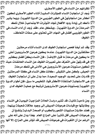 ~
١٨
~
‫ﺍﻷﺻﻔﺮﻱ‬ ‫ﺍﻟﻄﻮﺭ‬ ‫ﻓﻲ‬ ‫ﺍﻟﻨﺴﺎﺀ‬ ‫ﻣﻦ‬ ‫ﻧﻈﺮﺍﺋﻬﻢ‬
.
‫ﺗﻜﻮﻥ‬ ‫ﺍﻷﺻﻔﺮﻱ‬ ‫ﺍﻟﻄﻮﺭ‬ ‫ﺃﺛﻨﺎﺀ‬ ‫ﺍﻟﺴﻠﺒﻴﺔ‬ ‫ﻟﻠﻤﺆﺛﺮﺍﺕ‬ ‫ﺍﻟﻨﺴﺎﺀ‬ ‫ﺍﺳﺘﺠﺎﺑﺔ‬ ‫ﺃﻥ‬ ‫ﺟﺪ‬
‫ﻭ‬
‫ﻳﺸﻴﺮ‬ ‫ﻭﺭﺑﻤﺎ‬ ،‫ﺍﻟﺸﻬﺮﻳﺔ‬ ‫ﺍﻟﺪﻭﺭﺓ‬ ‫ﻣﻦ‬ ‫ﺮﻳﺒﻲ‬
‫ﺠ‬‫ﺍﻟ‬ ‫ﺍﻟﻄﻮﺭ‬ ‫ﻓﻲ‬ 
‫ﻦ‬‫ﺍﺳﺘﺠﺎﺑﺘﻬ‬ ‫ﻋﻦ‬ ‫ﺃﻛﺜﺮ‬
‫ﺗﻠﻚ‬ ‫ﺧﻼﻝ‬ ‫ﺍﻻﺟﺘﻤﺎﻋﻴﺔ‬ ‫ﺍﻟﺘﻮﺗﺮﺍﺕ‬ ‫ﺗﺠﺎﻩ‬ ‫ﺍﻷﻓﻌﺎﻝ‬ ‫ﺭﺩﻭﺩ‬ ‫ﺯﻳﺎﺩﺓ‬ ‫ﺇﻟﻰ‬ ‫ﺫﻟﻚ‬
‫ﺍﻟﺪﻭﺭ‬ ‫ﻣﻦ‬ ‫ﺍﻟﻤﺮﺣﻠﺔ‬
‫ﺍﻟﺸﻬﺮﻳﺔ‬ ‫ﺓ‬
.
‫ﻓﻲ‬ ‫ﺍﻟﻨﺴﺎﺀ‬ ‫ﺃﺩﺍﺀ‬ ‫ﺃﻥ‬ ‫ﺟﺪ‬
‫ﻭ‬ ‫ﻓﻘﺪ‬ ،‫ﻋﺎﻡ‬ ‫ﻭﺑﺸﻜﻞ‬
‫ﺍﻟﺘﻌﺎﻃﻒ‬ ‫ﺻﻔﺎﺕ‬ ‫ﻋﻠﻰ‬ ‫ﺗﺤﺘﻮﻱ‬ ‫ﺍﻟﺘﻲ‬ ‫ﺍﻟﻤﻬﺎﻡ‬ ‫ﻓﻲ‬ ‫ﺃﻓﻀﻞ‬ ‫ﺮﻳﺒﻲ‬
‫ﺠ‬‫ﺍﻟ‬ ‫ﺍﻟﻄﻮﺭ‬
.
‫ﺍﻟﺨﻮﻑ‬
‫ﻣﺮﺣﻠﺘﻴﻦ‬ ‫ﺃﺛﻨﺎﺀ‬ ‫ﺍﻟﻨﺴﺎﺀ‬ ‫ﻟﺪﻯ‬ ‫ﺍﻟﺨﻮﻑ‬ ‫ﺍﺳﺘﺠﺎﺑﺔ‬ ‫ﻓﺤﺺ‬ ‫ﹰ‬
‫ﺎ‬‫ﺃﻳﻀ‬ ‫ﺗﻢ‬ ‫ﻭﻗﺪ‬
‫ﺍﻟﺸﻬﺮﻳﺔ‬ ‫ﺍﻟﺪﻭﺭﺓ‬ ‫ﻣﻦ‬ ‫ﻣﺨﺘﻠﻔﺘﻴﻦ‬
.
‫ﺃﻋﻠﻰ‬ ‫ﺍﻹﺳﺘﺮﻭﺟﻴﻦ‬ ‫ﻫﺮﻣﻮﻥ‬ ‫ﻳﻜﻮﻥ‬ ‫ﻋﻨﺪﻣﺎ‬
‫ﻗﺒ‬ ‫ﻣﺎ‬ ‫ﻣﺮﺣﻠﺔ‬ ‫ﻓﻲ‬ ‫ﻳﻜﻮﻥ‬ ‫ﻣﺎ‬
‫ﺑﻜﺜﻴﺮ‬ ‫ﺃﻓﻀﻞ‬ 
‫ﻦ‬‫ﻳﻜ‬ ‫ﺍﻟﻨﺴﺎﺀ‬ ‫ﹼ‬
‫ﻥ‬‫ﻓﺈ‬ ، ‫ﺍﻹﺑﺎﺿﺔ‬ ‫ﻞ‬
‫ﺣﻴﺚ‬ ‫ﺍﻟﺤﺎﺋﻀﺎﺕ‬ ‫ﺍﻟﻨﺴﺎﺀ‬ ‫ﻋﻦ‬ ‫ﺍﻟﺨﻮﻑ‬ ‫ﺗﻌﺒﻴﺮﺍﺕ‬ ‫ﻋﻠﻰ‬ ‫ﻑ‬
‫ﺮ‬‫ﺍﻟﺘﻌ‬ ‫ﻋﻠﻰ‬ 
‫ﻦ‬‫ﻗﺪﺭﺗﻬ‬ ‫ﻓﻲ‬
‫ﻣﺮﺣﻠﺔ‬ ‫ﺗﻠﻚ‬ ‫ﻓﻲ‬ ‫ﺍﻷﺩﻧﻰ‬ ‫ﻫﻲ‬ ‫ﺍﻷﺳﺘﺮﻭﺟﻴﻦ‬ ‫ﻫﺮﻣﻮﻥ‬ ‫ﻣﺴﺘﻮﻳﺎﺕ‬ ‫ﺗﻜﻮﻥ‬
‫ﺍﻟﺤﻴﺾ‬
.
‫ﺍﻟﻤﺮﺣﻠﺘﻴﻦ‬ ‫ﻛﻠﺘﺎ‬ ‫ﻓﻲ‬ ‫ﺍﻟﻨﺴﺎﺀ‬ ‫ﻛﻞ‬ ‫ﻛﺎﻧﺖ‬ ، ‫ﺍﻟﻨﻘﻴﺾ‬ ‫ﻋﻠﻰ‬ ‫ﻭﻟﻜﻦ‬
‫ﻳﺪﻝ‬ ‫ﻣﻤﺎ‬ ،‫ﺍﻟﺴﻌﻴﺪﺓ‬ ‫ﺍﻟﻮﺟﻮﻩ‬ ‫ﺗﺤﺪﻳﺪ‬ ‫ﻋﻠﻰ‬ ‫ﻗﺎﺩﺭﺍﺕ‬
‫ﺍﻟﺨﻮﻑ‬ ‫ﺍﺳﺘﺠﺎﺑﺔ‬ ‫ﺃﻥ‬ ‫ﻋﻠﻰ‬
‫ﻗﻮﺓ‬ ‫ﺍﻷﻛﺜﺮ‬ ‫ﺍﻟﻤﺘﻨﻔﺬﺓ‬ ‫ﺍﻻﺳﺘﺠﺎﺑﺔ‬ ‫ﻫﻰ‬
.
‫ﺍﻟﺪﻭﺭﺓ‬ ‫ﺃﻃﻮﺍﺭ‬ ‫ﻓﺈﻥ‬ ،‫ﺳﺒﻖ‬ ‫ﻣﺎ‬ ‫ﻟﺘﻠﺨﻴﺺ‬
‫ﻟﺪﻯ‬ ‫ﺍﻟﺨﻮﻑ‬ ‫ﻋﻤﻠﻴﺔ‬ ‫ﻣﻊ‬ ‫ﺗﺮﺗﺒﻂ‬ ‫ﺍﻹﺳﺘﺮﻭﺟﻴﻦ‬ ‫ﻫﺮﻣﻮﻥ‬ ‫ﻭﻣﺴﺘﻮﻳﺎﺕ‬ ‫ﺍﻟﺸﻬﺮﻳﺔ‬
‫ﺍﻟﻨﺴﺎﺀ‬
‫ﺍﻟﻨﺴﺎﺀ‬ ‫ﻓﻲ‬ ‫ﺍﻟﻴﻮﻣﻴﺔ‬ ‫ﺍﻟﻤﺰﺍﺟﻴﺔ‬ ‫ﺍﻟﺤﺎﻟﺔ‬ ‫ﺩﺭﺍﺳﺔ‬ ‫ﺸﻴﺮ‬
‫ﺗ‬ ‫ﻗﺪ‬ ،‫ﺛﺎﻧﻴﺔ‬ ‫ﻧﺎﺣﻴﺔ‬ ‫ﻭﻣﻦ‬
‫ﺍﻟﻤﺒﻴﺾ‬ ‫ﻫﺮﻣﻮﻧﺎﺕ‬ ‫ﻗﻴﺎﺳﺎﺕ‬ ‫ﻣﻊ‬ ‫ﻭﻣﻘﺎﺭﻧﺘﻬﺎ‬
‫ﺑﻴﻨﻬﻤﺎ‬ ‫ﺿﻌﻴﻔﺔ‬ ‫ﻋﻼﻗﺔ‬ ‫ﻭﺟﻮﺩ‬ ‫ﺇﻟﻰ‬
.
‫ﺃﻥ‬ ‫ﻳﺘﻀﺢ‬ ‫ﺍﻟﺒﺪﻧﻴﺔ‬ ‫ﺍﻟﺼﺤﺔ‬ ‫ﺃﻭ‬ ‫ﺑﺎﻟﻜﺮﺏ‬ ‫ﺍﻟﺸﻌﻮﺭ‬ ‫ﻣﺴﺘﻮﻳﺎﺕ‬ ‫ﻣﻘﺎﺭﻧﺔ‬ ‫ﻓﻌﻨﺪ‬
‫ﺍﻟﻌﺎﻡ‬ ‫ﺍﻟﻤﺰﺍﺝ‬ ‫ﻋﻠﻰ‬ ‫ﹰ‬
‫ﺍ‬‫ﺗﺄﺛﻴﺮ‬ ‫ﺃﻗﻞ‬ ‫ﺍﻟﻤﺒﻴﺾ‬ ‫ﻫﺮﻣﻮﻧﺎﺕ‬
‫ﻋﻠﻰ‬ ‫ﺃﻧﻪ‬ ‫ﻋﻠﻰ‬ ‫ﻳﺪﻝ‬ ‫ﻭﻫﺬﺍ‬
‫ﺃﻧﻬﺎ‬ ‫ﺇﻻ‬ ،‫ﺍﻟﻤﺰﺍﺝ‬ ‫ﻋﻠﻰ‬ ‫ﺗﺆﺛﺮ‬ ‫ﻗﺪ‬ ‫ﺍﻟﻤﺒﻴﺾ‬ ‫ﻫﺮﻣﻮﻧﺎﺕ‬ ‫ﻓﻲ‬ ‫ﺍﻟﺘﻐﻴﺮﺍﺕ‬ ‫ﺃﻥ‬ ‫ﻣﻦ‬ ‫ﺍﻟﺮﻏﻢ‬
 