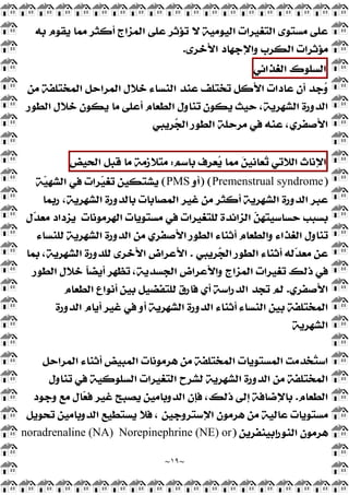 ~
١٩
~
‫ﺗﺆﺛﺮ‬ ‫ﻻ‬ ‫ﺍﻟﻴﻮﻣﻴﺔ‬ ‫ﺍﻟﺘﻐﻴﺮﺍﺕ‬ ‫ﻣﺴﺘﻮﻯ‬ ‫ﻋﻠﻰ‬
‫ﺑﻪ‬ ‫ﻳﻘﻮﻡ‬ ‫ﻣﻤﺎ‬ ‫ﺃﻛﺜﺮ‬ ‫ﺍﻟﻤﺰﺍﺝ‬ ‫ﻋﻠﻰ‬
‫ﺍﻷﺧﺮﻯ‬ ‫ﻭﺍﻹﺟﻬﺎﺩ‬ ‫ﺍﻟﻜﺮﺏ‬ ‫ﻣﺆﺛﺮﺍﺕ‬
.
‫ﺍﻟﺴﻠﻮﻙ‬
‫ﺍﻟﻐﺬﺍﺋﻲ‬
‫ﻣﻦ‬ ‫ﺍﻟﻤﺨﺘﻠﻔﺔ‬ ‫ﺍﻟﻤﺮﺍﺣﻞ‬ ‫ﺧﻼﻝ‬ ‫ﺍﻟﻨﺴﺎﺀ‬ ‫ﻋﻨﺪ‬ ‫ﺗﺨﺘﻠﻒ‬ ‫ﺍﻷﻛﻞ‬ ‫ﻋﺎﺩﺍﺕ‬ ‫ﺃﻥ‬ ‫ﺟﺪ‬
‫ﻭ‬
‫ﺍﻟﻄﻮﺭ‬ ‫ﺧﻼﻝ‬ ‫ﻳﻜﻮﻥ‬ ‫ﻣﺎ‬ ‫ﺃﻋﻠﻰ‬ ‫ﺍﻟﻄﻌﺎﻡ‬ ‫ﺗﻨﺎﻭﻝ‬ ‫ﻳﻜﻮﻥ‬ ‫ﺣﻴﺚ‬ ،‫ﺍﻟﺸﻬﺮﻳﺔ‬ ‫ﺍﻟﺪﻭﺭﺓ‬
‫ﺮﻳﺒﻲ‬
‫ﺠ‬‫ﺍﻟ‬ ‫ﺍﻟﻄﻮﺭ‬ ‫ﻣﺮﺣﻠﺔ‬ ‫ﻓﻲ‬ ‫ﻋﻨﻪ‬ ،‫ﺍﻷﺻﻔﺮﻱ‬
‫ﺍﻹﻧﺎﺙ‬
‫ﺍﻟﻼﺗﻲ‬
‫ﻌ‬
‫ﺗ‬

‫ﻦ‬‫ﺎﻧﻴ‬
‫ﻣﻤﺎ‬
‫ﻌﺮﻑ‬
‫ﻳ‬
‫ﺑﺎﺳﻢ‬
:
‫ﻣﺘﻼﺯﻣﺔ‬
‫ﻣﺎ‬
‫ﻗﺒﻞ‬
‫ﺍﻟﺤﻴﺾ‬
)
Premenstrual syndrome
) (
‫ﺃﻭ‬
PMS
(
‫ﺔ‬
‫ﻴ‬‫ﺍﻟﺸﻬ‬ ‫ﻓﻲ‬ ‫ﺮﺍﺕ‬
‫ﻴ‬‫ﺗﻐ‬ ‫ﻳﺸﺘﻜﻴﻦ‬
‫ﺭﺑﻤﺎ‬ ،‫ﺍﻟﺸﻬﺮﻳﺔ‬ ‫ﺑﺎﻟﺪﻭﺭﺓ‬ ‫ﺍﻟﻤﺼﺎﺑﺎﺕ‬ ‫ﻏﻴﺮ‬ ‫ﻣﻦ‬ ‫ﺃﻛﺜﺮ‬ ‫ﺍﻟﺸﻬﺮﻳﺔ‬ ‫ﺍﻟﺪﻭﺭﺓ‬ ‫ﻋﺒﺮ‬
‫ﺍﻟﻬﺮﻣﻮﻧﺎﺕ‬ ‫ﻣﺴﺘﻮﻳﺎﺕ‬ ‫ﻓﻲ‬ ‫ﻟﻠﺘﻐﻴﺮﺍﺕ‬ ‫ﺍﻟﺰﺍﺋﺪﺓ‬ 
‫ﻦ‬‫ﺣﺴﺎﺳﻴﺘﻬ‬ ‫ﺑﺴﺒﺐ‬
‫ﻝ‬
‫ﺪ‬‫ﻣﻌ‬ ‫ﻳﺰﺩﺍﺩ‬
‫ﺃﺛﻨﺎﺀ‬ ‫ﻭﺍﻟﻄﻌﺎﻡ‬ ‫ﺍﻟﻐﺬﺍﺀ‬ ‫ﺗﻨﺎﻭﻝ‬
‫ﻟﻠﻨﺴﺎﺀ‬ ‫ﺍﻟﺸﻬﺮﻳﺔ‬ ‫ﺍﻟﺪﻭﺭﺓ‬ ‫ﻣﻦ‬ ‫ﺍﻷﺻﻔﺮﻱ‬ ‫ﺍﻟﻄﻮﺭ‬
‫ﺮﻳﺒﻲ‬
‫ﺠ‬‫ﺍﻟ‬ ‫ﺍﻟﻄﻮﺭ‬ ‫ﺃﺛﻨﺎﺀ‬ ‫ﻟﻪ‬
‫ﺪ‬‫ﻣﻌ‬ ‫ﻋﻦ‬
.
‫ﺑﻤﺎ‬ ،‫ﺍﻟﺸﻬﺮﻳﺔ‬ ‫ﻟﻠﺪﻭﺭﺓ‬ ‫ﺍﻷﺧﺮﻯ‬ ‫ﺍﻷﻋﺮﺍﺽ‬
‫ﺍﻟﻄﻮﺭ‬ ‫ﺧﻼﻝ‬ ‫ﹰ‬
‫ﺎ‬‫ﺃﻳﻀ‬ ‫ﺗﻈﻬﺮ‬ ،‫ﺍﻟﺠﺴﺪﻳﺔ‬ ‫ﻭﺍﻷﻋﺮﺍﺽ‬ ‫ﺍﻟﻤﺰﺍﺝ‬ ‫ﺗﻐﻴﺮﺍﺕ‬ ‫ﺫﻟﻚ‬ ‫ﻓﻲ‬
‫ﺍﻷﺻﻔﺮﻱ‬
.
‫ﺍﻟﻄﻌﺎﻡ‬ ‫ﺃﻧﻮﺍﻉ‬ ‫ﺑﻴﻦ‬ ‫ﻟﻠﺘﻔﻀﻴﻞ‬ ‫ﻓﺎﺭﻕ‬ ‫ﺃﻱ‬ ‫ﺍﻟﺪﺭﺍﺳﺔ‬ ‫ﺗﺠﺪ‬ ‫ﻟﻢ‬
‫ﺍﻟﺪﻭ‬ ‫ﺃﺛﻨﺎﺀ‬ ‫ﺍﻟﻨﺴﺎﺀ‬ ‫ﺑﻴﻦ‬ ‫ﺍﻟﻤﺨﺘﻠﻔﺔ‬
‫ﺍﻟﺪﻭﺭﺓ‬ ‫ﺃﻳﺎﻡ‬ ‫ﻏﻴﺮ‬ ‫ﻓﻲ‬ ‫ﺃﻭ‬ ‫ﺍﻟﺸﻬﺮﻳﺔ‬ ‫ﺭﺓ‬
‫ﺍﻟﺸﻬﺮﻳﺔ‬
‫ﺍﻟﻤﺮﺍﺣﻞ‬ ‫ﺃﺛﻨﺎﺀ‬ ‫ﺍﻟﻤﺒﻴﺾ‬ ‫ﻫﺮﻣﻮﻧﺎﺕ‬ ‫ﻣﻦ‬ ‫ﺍﻟﻤﺨﺘﻠﻔﺔ‬ ‫ﺍﻟﻤﺴﺘﻮﻳﺎﺕ‬ ‫ﺨﺪﻣﺖ‬
‫ﺘ‬‫ﺍﺳ‬
‫ﺗﻨﺎﻭﻝ‬ ‫ﻓﻲ‬ ‫ﺍﻟﺴﻠﻮﻛﻴﺔ‬ ‫ﺍﻟﺘﻐﻴﺮﺍﺕ‬ ‫ﻟﺸﺮﺡ‬ ‫ﺍﻟﺸﻬﺮﻳﺔ‬ ‫ﺍﻟﺪﻭﺭﺓ‬ ‫ﻣﻦ‬ ‫ﺍﻟﻤﺨﺘﻠﻔﺔ‬
‫ﺍﻟﻄﻌﺎﻡ‬
.
‫ﻭﺟﻮﺩ‬ ‫ﻣﻊ‬ ‫ﺎﻝ‬
‫ﻌ‬‫ﻓ‬ ‫ﻏﻴﺮ‬ ‫ﻳﺼﺒﺢ‬ ‫ﺍﻟﺪﻭﺑﺎﻣﻴﻦ‬ ‫ﻓﺈﻥ‬ ،‫ﺫﻟﻚ‬ ‫ﺇﻟﻰ‬ ‫ﺑﺎﻹﺿﺎﻓﺔ‬
‫ﺍﻹﺳﺘﺮﻭ‬ ‫ﻫﺮﻣﻮﻥ‬ ‫ﻣﻦ‬ ‫ﻋﺎﻟﻴﺔ‬ ‫ﻣﺴﺘﻮﻳﺎﺕ‬
‫ﺗﺤﻮﻳﻞ‬ ‫ﺍﻟﺪﻭﺑﺎﻣﻴﻦ‬ ‫ﻳﺴﺘﻄﻴﻊ‬ ‫ﻓﻼ‬ ، ‫ﺟﻴﻦ‬
‫ﺍﻟﻨﻮﺭﺇﺑﻴﻨﻔﺮﻳﻦ‬ ‫ﻫﺮﻣﻮﻥ‬
)
Norepinephrine (NE) or
noradrenaline (NA)
 