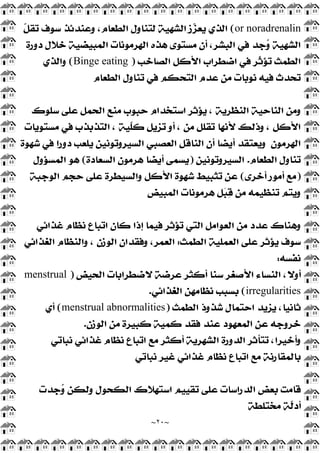 ~
٢٠
~
or noradrenalin
(
‫ﹼ‬
‫ﻞ‬‫ﺗﻘ‬ ‫ﺳﻮﻑ‬ ‫ﻭﻋﻨﺪﺋﺬ‬ ،‫ﺍﻟﻄﻌﺎﻡ‬ ‫ﻟﺘﻨﺎﻭﻝ‬ ‫ﺍﻟﺸﻬﻴﺔ‬ ‫ﺯ‬
‫ﺰ‬‫ﻳﻌ‬ ‫ﺍﻟﺬﻱ‬
‫ﺩﻭﺭﺓ‬ ‫ﺧﻼﻝ‬ ‫ﺍﻟﻤﺒﻴﻀﻴﺔ‬ ‫ﺍﻟﻬﺮﻣﻮﻧﺎﺕ‬ ‫ﻫﺬﻩ‬ ‫ﻣﺴﺘﻮﻯ‬ ‫ﺃﻥ‬ ،‫ﺍﻟﺒﺸﺮ‬ ‫ﻓﻲ‬ ‫ﺟﺪ‬
‫ﻭ‬ ‫ﺍﻟﺸﻬﻴﺔ‬
‫ﺍﻟ‬ ‫ﺍﻷﻛﻞ‬ ‫ﺍﺿﻄﺮﺍﺏ‬ ‫ﻓﻲ‬ ‫ﹼﺮ‬
‫ﺛ‬‫ﺗﺆ‬ ‫ﺍﻟﻄﻤﺚ‬
‫ﺼﺎﺧﺐ‬
)
Binge eating
(
‫ﻭﺍﻟﺬﻱ‬
‫ﺍﻟﻄﻌﺎﻡ‬ ‫ﺗﻨﺎﻭﻝ‬ ‫ﻓﻲ‬ ‫ﺍﻟﺘﺤﻜﻢ‬ ‫ﻋﺪﻡ‬ ‫ﻣﻦ‬ ‫ﻧﻮﺑﺎﺕ‬ ‫ﻓﻴﻪ‬ ‫ﺗﺤﺪﺙ‬
‫ﺳﻠﻮﻙ‬ ‫ﻋﻠﻰ‬ ‫ﺍﻟﺤﻤﻞ‬ ‫ﻣﻨﻊ‬ ‫ﺣﺒﻮﺏ‬ ‫ﺍﺳﺘﺨﺪﺍﻡ‬ ‫ﻳﺆﺛﺮ‬ ، ‫ﺍﻟﻨﻈﺮﻳﺔ‬ ‫ﺍﻟﻨﺎﺣﻴﺔ‬ ‫ﻭﻣﻦ‬
‫ﻣﺴﺘﻮﻳﺎﺕ‬ ‫ﻓﻲ‬ ‫ﺍﻟﺘﺬﺑﺬﺏ‬ ، ‫ﹼﻴﺔ‬
‫ﻠ‬‫ﻛ‬ ‫ﺗﺰﻳﻞ‬ ‫ﺃﻭ‬ ، ‫ﻣﻦ‬ ‫ﺗﻘﻠﻞ‬ ‫ﻷﻧﻬﺎ‬ ‫ﻭﺫﻟﻚ‬ ، ‫ﺍﻷﻛﻞ‬
‫ﺍﻟﻬﺮﻣﻮﻥ‬
‫ﺩﻭﺭ‬ ‫ﻳﻠﻌﺐ‬ ‫ﺍﻟﺴﻴﺮﻭﺗﻮﻧﻴﻦ‬ ‫ﺍﻟﻌﺼﺒﻲ‬ ‫ﺍﻟﻨﺎﻗﻞ‬ ‫ﺃﻥ‬ ‫ﺃﻳﻀﺎ‬ ‫ﻭﻳﻌﺘﻘﺪ‬
‫ﺷﻬﻮﺓ‬ ‫ﻓﻲ‬ ‫ﺍ‬
‫ﺍﻟﻄﻌﺎﻡ‬ ‫ﺗﻨﺎﻭﻝ‬
.
‫ﺍﻟﺴﻴﺮﻭﺗﻮﻧﻴﻦ‬
)
‫ﺍﻟﺴﻌﺎﺩﺓ‬ ‫ﻫﺮﻣﻮﻥ‬ ‫ﺃﻳﻀﺎ‬ ‫ﻳﺴﻤﻰ‬
(
‫ﺍﻟﻤﺴﺆﻭﻝ‬ ‫ﻫﻮ‬
)
‫ﺃﺧﺮﻯ‬ ‫ﺃﻣﻮﺭ‬ ‫ﻣﻊ‬
(
‫ﺍﻟﻮﺟﺒﺔ‬ ‫ﺣﺠﻢ‬ ‫ﻋﻠﻰ‬ ‫ﻭﺍﻟﺴﻴﻄﺮﺓ‬ ‫ﺍﻷﻛﻞ‬ ‫ﺷﻬﻮﺓ‬ ‫ﺗﺜﺒﻴﻂ‬ ‫ﻋﻦ‬
‫ﺍﻟﻤﺒﻴﺾ‬ ‫ﻫﺮﻣﻮﻧﺎﺕ‬ ‫ﻞ‬
‫ﺒ‬
‫ﻗ‬ ‫ﻣﻦ‬ ‫ﺗﻨﻈﻴﻤﻪ‬ ‫ﻭﻳﺘﻢ‬
‫ﻏﺬﺍﺋﻲ‬ ‫ﻧﻈﺎﻡ‬ ‫ﺍﺗﺒﺎﻉ‬ ‫ﻛﺎﻥ‬ ‫ﺇﺫﺍ‬ ‫ﻓﻴﻤﺎ‬ ‫ﺗﺆﺛﺮ‬ ‫ﺍﻟﺘﻲ‬ ‫ﺍﻟﻌﻮﺍﻣﻞ‬ ‫ﻣﻦ‬ ‫ﻋﺪﺩ‬ ‫ﻭﻫﻨﺎﻙ‬
‫ﺍﻟﻄ‬ ‫ﺍﻟﻌﻤﻠﻴﺔ‬ ‫ﻋﻠﻰ‬ ‫ﻳﺆﺛﺮ‬ ‫ﺳﻮﻑ‬
‫ﻤﺚ‬
:
‫ﺍﻟﻐﺬﺍﺋﻲ‬ ‫ﻭﺍﻟﻨﻈﺎﻡ‬ ، ‫ﺍﻟﻮﺯﻥ‬ ‫ﻭﻓﻘﺪﺍﻥ‬ ،‫ﺍﻟﻌﻤﺮ‬
‫ﻧﻔﺴﻪ‬
:
‫ﺍﻟﺤﻴﺾ‬ ‫ﻻﺿﻄﺮﺍﺑﺎﺕ‬ ‫ﻋﺮﺿﺔ‬ ‫ﺃﻛﺜﺮ‬ ‫ﺳﻨﺎ‬ ‫ﺍﻷﺻﻐﺮ‬ ‫ﺍﻟﻨﺴﺎﺀ‬ ،‫ﺃﻭﻻ‬
)
menstrual
irregularities
(
‫ﺍﻟﻐﺬﺍﺋﻲ‬ ‫ﻧﻈﺎﻣﻬﻦ‬ ‫ﺑﺴﺒﺐ‬
.
‫ﺍﻟﻄﻤﺚ‬ ‫ﺷﺬﻭﺫ‬ ‫ﺍﺣﺘﻤﺎﻝ‬ ‫ﻳﺰﻳﺪ‬ ،‫ﺛﺎﻧﻴﺎ‬
)
menstrual abnormalities
(
‫ﺃﻱ‬
‫ﺍﻟﻮﺯﻥ‬ ‫ﻣﻦ‬ ‫ﻛﺒﻴﺮﺓ‬ ‫ﻛﻤﻴﺔ‬ ‫ﻓﻘﺪ‬ ‫ﻋﻨﺪ‬ ‫ﺍﻟﻤﻌﻬﻮﺩ‬ ‫ﻋﻦ‬ ‫ﺧﺮﻭﺟﻪ‬
.
‫ﻭﺃﺧﻴ‬
‫ﻧﺒﺎﺗﻲ‬ ‫ﻏﺬﺍﺋﻲ‬ ‫ﻧﻈﺎﻡ‬ ‫ﺍﺗﺒﺎﻉ‬ ‫ﻣﻊ‬ ‫ﺃﻛﺜﺮ‬ ‫ﺍﻟﺸﻬﺮﻳﺔ‬ ‫ﺍﻟﺪﻭﺭﺓ‬ ‫ﺗﺘﺄﺛﺮ‬ ،‫ﺮﺍ‬
‫ﻧﺒﺎﺗﻲ‬ ‫ﻏﻴﺮ‬ ‫ﻏﺬﺍﺋﻲ‬ ‫ﻧﻈﺎﻡ‬ ‫ﺍﺗﺒﺎﻉ‬ ‫ﻣﻊ‬ ‫ﺑﺎﻟﻤﻘﺎﺭﻧﺔ‬
‫ﺟﺪﺕ‬
‫ﻭ‬ ‫ﻭﻟﻜﻦ‬ ‫ﺍﻟﻜﺤﻮﻝ‬ ‫ﺍﺳﺘﻬﻼﻙ‬ ‫ﺗﻘﻴﻴﻢ‬ ‫ﻋﻠﻰ‬ ‫ﺍﻟﺪﺭﺍﺳﺎﺕ‬ ‫ﺑﻌﺾ‬ ‫ﻗﺎﻣﺖ‬
‫ﻣﺨﺘﻠﻄﺔ‬ ‫ﹼﺔ‬
‫ﻟ‬‫ﺃﺩ‬
 
