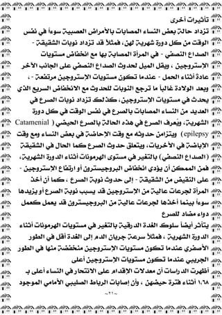 ~
٢١
~
‫ﺃﺧﺮﻯ‬ ‫ﺗﺄﺛﻴﺮﺍﺕ‬
‫ﻧﻔﺲ‬ ‫ﻓﻲ‬ ‫ﹰ‬
‫ﺍ‬‫ﺳﻮﺀ‬ ‫ﺍﻟﻌﺼﺒﻴﺔ‬ ‫ﺑﺎﻷﻣﺮﺍﺽ‬ ‫ﺍﻟﻤﺼﺎﺑﺎﺕ‬ ‫ﺍﻟﻨﺴﺎﺀ‬ ‫ﺑﻌﺾ‬ ‫ﺣﺎﻟﺔ‬ ‫ﺗﺰﺩﺍﺩ‬
‫ﺩﻭﺭﺓ‬ ‫ﻛﻞ‬ ‫ﻣﻦ‬ ‫ﺍﻟﻮﻗﺖ‬
‫ﺍﻟﺸﻘﻴﻘﺔ‬ ‫ﻧﻮﺑﺎﺕ‬ ‫ﺗﺰﺩﺍﺩ‬ ‫ﻗﺪ‬ ‫ﹰ‬
‫ﻼ‬‫ﻓﻤﺜ‬ ،‫ﻟﻬﻦ‬ ‫ﺷﻬﺮﻳﺔ‬
-
‫ﺍﻟﻨﺼﻔﻲ‬ ‫ﺍﻟﺼﺪﺍﻉ‬
-
‫ﻣﺴﺘﻮﻳﺎﺕ‬ ‫ﺍﻧﺨﻔﺎﺽ‬ ‫ﻣﻊ‬ ‫ﺑﻬﺎ‬ ‫ﺍﻟﻤﺼﺎﺑﺔ‬ ‫ﺍﻟﻤﺮﺃﺓ‬ ‫ﻓﻲ‬
‫ﺍﻵﺧﺮ‬ ‫ﺍﻟﺠﺎﻧﺐ‬ ‫ﻋﻠﻰ‬ ‫ﺍﻟﻨﺼﻔﻲ‬ ‫ﺍﻟﺼﺪﺍﻉ‬ ‫ﻟﺤﺪﻭﺙ‬ ‫ﺍﻟﻤﻴﻞ‬ ‫ﻭﻳﻘﻞ‬ ، ‫ﺍﻹﺳﺘﺮﻭﺟﻴﻦ‬
‫ﺍﻟﺤﻤﻞ‬ ‫ﺃﺛﻨﺎﺀ‬ ‫ﹰ‬
‫ﺓ‬‫ﻋﺎﺩ‬
-
‫ﻣﺮﺗﻔﻌﺔ‬ ‫ﺍﻹﺳﺘﺮﻭﺟﻴﻦ‬ ‫ﻣﺴﺘﻮﻳﺎﺕ‬ ‫ﺗﻜﻮﻥ‬ ‫ﻋﻨﺪﻣﺎ‬
-
،
‫ﺍﻟﻨﻮﺑﺎﺕ‬ ‫ﺗﺮﺟﻊ‬ ‫ﻣﺎ‬ ‫ﹰ‬
‫ﺎ‬‫ﻏﺎﻟﺒ‬ ‫ﺍﻟﻮﻻﺩﺓ‬ ‫ﻭﺑﻌﺪ‬
‫ﺍﻟﺬﻱ‬ ‫ﺍﻟﺴﺮﻳﻊ‬ ‫ﺍﻻﻧﺨﻔﺎﺽ‬ ‫ﻣﻊ‬ ‫ﻟﻠﺤﺪﻭﺙ‬
‫ﻓﻲ‬ ‫ﺍﻟﺼﺮﻉ‬ ‫ﻧﻮﺑﺎﺕ‬ ‫ﺗﺰﺩﺍﺩ‬ ‫ﻛﺬﻟﻚ‬ ،‫ﺍﻹﺳﺘﺮﻭﺟﻴﻦ‬ ‫ﻣﺴﺘﻮﻳﺎﺕ‬ ‫ﻓﻲ‬ ‫ﻳﺤﺪﺙ‬
‫ﺩﻭﺭﺓ‬ ‫ﻛﻞ‬ ‫ﻓﻲ‬ ‫ﺍﻟﻮﻗﺖ‬ ‫ﻧﻔﺲ‬ ‫ﻓﻲ‬ ‫ﺑﺎﻟﺼﺮﻉ‬ ‫ﺍﻟﻤﺼﺎﺑﺎﺕ‬ ‫ﺍﻟﻨﺴﺎﺀ‬ ‫ﻣﻦ‬ ‫ﺍﻟﻌﺪﻳﺪ‬
‫ﺍﻟﺤﻴﻀﻲ‬ ‫ﺑﺎﻟﺼﺮﻉ‬ ‫ﺍﻟﺤﺎﻟﺔ‬ ‫ﻫﺬﻩ‬ ‫ﻓﻲ‬ ‫ﺍﻟﺼﺮﻉ‬ ‫ﻌﺮﻑ‬
‫ﻳ‬‫ﻭ‬ ،‫ﺍﻟﺸﻬﺮﻳﺔ‬
)
Catamenial
epilepsy
(
‫ﺍﻟﻨﺴ‬ ‫ﺑﻌﺾ‬ ‫ﻓﻲ‬ ‫ﺍﻹﺣﺎﺿﺔ‬ ‫ﻭﻗﺖ‬ ‫ﻣﻊ‬ ‫ﺣﺪﻭﺛﻪ‬ ‫ﻭﻳﺘﺰﺍﻣﻦ‬
‫ﻭﻗﺖ‬ ‫ﻭﻣﻊ‬ ‫ﺎﺀ‬
‫ﺍﻟﺸﻘﻴﻘﺔ‬ ‫ﻓﻲ‬ ‫ﺍﻟﺤﺎﻝ‬ ‫ﻛﻤﺎ‬ ‫ﺍﻟﺼﺮﻉ‬ ‫ﺣﺪﻭﺙ‬ ‫ﻭﻳﺘﻌﻠﻖ‬ ،‫ﺍﻷﺧﺮﻳﺎﺕ‬ ‫ﻓﻲ‬ ‫ﺍﻹﺑﺎﺿﺔ‬
)
‫ﺍﻟﻨﺼﻔﻲ‬ ‫ﺍﻟﺼﺪﺍﻉ‬
(
،‫ﺍﻟﺸﻬﺮﻳﺔ‬ ‫ﺍﻟﺪﻭﺭﺓ‬ ‫ﺃﺛﻨﺎﺀ‬ ‫ﺍﻟﻬﺮﻣﻮﻧﺎﺕ‬ ‫ﻣﺴﺘﻮﻯ‬ ‫ﻓﻲ‬ ‫ﺑﺎﻟﺘﻐﻴﺮ‬
‫ﺍﻹﺳﺘﺮﻭﺟﻴﻦ‬ ‫ﺍﺭﺗﻔﺎﻉ‬ ‫ﺃﻭ‬ ‫ﺍﻟﺒﺮﻭﺟﻴﺴﺘﺮﻭﻥ‬ ‫ﺍﻧﺨﻔﺎﺽ‬ ‫ﻳﺆﺩﻱ‬ ‫ﺃﻥ‬ ‫ﺍﻟﻤﻤﻜﻦ‬ ‫ﻓﻤﻦ‬
-
‫ﺍﻟﺸﻘﻴﻘﺔ‬ ‫ﻣﻦ‬ ‫ﺍﻟﻨﻘﻴﺾ‬ ‫ﻋﻠﻰ‬
-
‫ﺃﺧﺬ‬ ‫ﺃﻥ‬ ‫ﻛﻤﺎ‬ ، ‫ﺍﻟﺼﺮﻉ‬ ‫ﻧﻮﺑﺔ‬ ‫ﺣﺪﻭﺙ‬ ‫ﺇﻟﻰ‬
‫ﺍ‬
‫ﻳﺰﻳﺪﻫﺎ‬ ‫ﺃﻭ‬ ‫ﺍﻟﺼﺮﻉ‬ ‫ﻧﻮﺑﺔ‬ ‫ﻳﺴﺒﺐ‬ ‫ﻗﺪ‬ ‫ﺍﻹﺳﺘﺮﻭﺟﻴﻦ‬ ‫ﻣﻦ‬ ‫ﻋﺎﻟﻴﺔ‬ ‫ﻟﺠﺮﻋﺎﺕ‬ ‫ﻟﻤﺮﺃﺓ‬
‫ﻛﻌﻤﻞ‬ ‫ﻳﻌﻤﻞ‬ ‫ﻗﺪ‬ ‫ﺍﻟﺒﺮﻭﺟﻴﺴﺘﺮﻭﻥ‬ ‫ﻣﻦ‬ ‫ﻋﺎﻟﻴﺔ‬ ‫ﻟﺠﺮﻋﺎﺕ‬ ‫ﺃﺧﺬﻫﺎ‬ ‫ﺑﻴﻨﻤﺎ‬ ‫ﹰ‬
‫ﺍ‬‫ﺳﻮﺀ‬
‫ﻟﻠﺼﺮﻉ‬ ‫ﻣﻀﺎﺩ‬ ‫ﺩﻭﺍﺀ‬
‫ﺃﺛﻨﺎﺀ‬ ‫ﺍﻟﻬﺮﻣﻮﻧﺎﺕ‬ ‫ﻣﺴﺘﻮﻳﺎﺕ‬ ‫ﻓﻲ‬ ‫ﺑﺎﻟﺘﻐﻴﺮ‬ ‫ﺍﻟﺪﺭﻗﻴﺔ‬ ‫ﺍﻟﻐﺪﺓ‬ ‫ﺳﻠﻮﻙ‬ ‫ﹰ‬
‫ﺎ‬‫ﺃﻳﻀ‬ ‫ﻳﺘﺄﺛﺮ‬
‫ﺃ‬ ‫ﺍﻟﻐﺪﺓ‬ ‫ﺇﻟﻰ‬ ‫ﺍﻟﺪﻡ‬ ‫ﺟﺮﻳﺎﻥ‬ ‫ﺳﺮﻋﺔ‬ ‫ﹰ‬
‫ﻼ‬‫ﻓﻤﺜ‬ ، ‫ﺍﻟﺸﻬﺮﻳﺔ‬ ‫ﺍﻟﺪﻭﺭﺓ‬
‫ﺍﻟﻄﻮﺭ‬ ‫ﻓﻲ‬ ‫ﻗﻞ‬
‫ﺍﻟﻄﻮﺭ‬ ‫ﻓﻲ‬ ‫ﻣﻨﻬﺎ‬ ‫ﻣﻨﺨﻔﻀﺔ‬ ‫ﺍﻹﺳﺘﺮﻭﺟﻴﻦ‬ ‫ﻣﺴﺘﻮﻳﺎﺕ‬ ‫ﺗﻜﻮﻥ‬ ‫ﻋﻨﺪﻣﺎ‬ ‫ﺍﻷﺻﻔﺮﻱ‬
‫ﺃﻋﻠﻰ‬ ‫ﺍﻹﺳﺘﺮﻭﺟﻴﻦ‬ ‫ﻣﺴﺘﻮﻳﺎﺕ‬ ‫ﺗﻜﻮﻥ‬ ‫ﻋﻨﺪﻣﺎ‬ ‫ﺍﻟﺠﺮﻳﺒﻲ‬
‫ﺑـ‬ ‫ﺃﻋﻠﻰ‬ ‫ﺍﻟﻨﺴﺎﺀ‬ ‫ﻓﻲ‬ ‫ﺍﻻﻧﺘﺤﺎﺭ‬ ‫ﻋﻠﻰ‬ ‫ﺍﻹﻗﺪﺍﻡ‬ ‫ﻣﻌﺪﻻﺕ‬ ‫ﺃﻥ‬ ‫ﺍﻟﺪﺭﺍﺳﺎﺕ‬ ‫ﺃﻇﻬﺮﺕ‬
١,٦٨
‫ﺍﻟﻤﻮﺟﻮﺩ‬ ‫ﺍﻷﻣﺎﻣﻲ‬ ‫ﺍﻟﺼﻠﻴﺒﻲ‬ ‫ﺍﻟﺮﺑﺎﻁ‬ ‫ﺇﺻﺎﺑﺎﺕ‬ ‫ﻭﺃﻥ‬ ، ‫ﺣﻴﻀﻬﻦ‬ ‫ﻓﺘﺮﺓ‬ ‫ﺃﺛﻨﺎﺀ‬
 