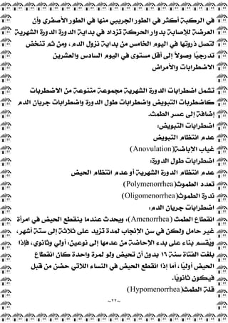 ~
٢٢
~
‫ﺃ‬ ‫ﺍﻟﺮﻛﺒﺔ‬ ‫ﻓﻲ‬
‫ﻭﺃﻥ‬ ‫ﺍﻷﺻﻔﺮﻱ‬ ‫ﺍﻟﻄﻮﺭ‬ ‫ﻓﻲ‬ ‫ﻣﻨﻬﺎ‬ ‫ﺍﻟﺠﺮﻳﺒﻲ‬ ‫ﺍﻟﻄﻮﺭ‬ ‫ﻓﻲ‬ ‫ﻛﺜﺮ‬
‫ﺍﻟﺸﻬﺮﻳﺔ‬ ‫ﺍﻟﺪﻭﺭﺓ‬ ‫ﺍﻟﺪﻭﺭﺓ‬ ‫ﺑﺪﺍﻳﺔ‬ ‫ﻓﻲ‬ ‫ﺗﺰﺩﺍﺩ‬ ‫ﺍﻟﺤﺮﻛﺔ‬ ‫ﺑﺪﻭﺍﺭ‬ ‫ﻟﻺﺻﺎﺑﺔ‬ ‫ﺍﻟﻌﺮﺿﺔ‬
‫ﺗﻨﺨﺾ‬ ‫ﺛﻢ‬ ‫ﻭﻣﻦ‬ ،‫ﺍﻟﺪﻡ‬ ‫ﻧﺰﻭﻝ‬ ‫ﺑﺪﺍﻳﺔ‬ ‫ﻣﻦ‬ ‫ﺍﻟﺨﺎﻣﺲ‬ ‫ﺍﻟﻴﻮﻡ‬ ‫ﻓﻲ‬ ‫ﺫﺭﻭﺗﻬﺎ‬ ‫ﻟﺘﺼﻞ‬
‫ﻭﺍﻟﻌﺸﺮﻳﻦ‬ ‫ﺍﻟﺴﺎﺩﺱ‬ ‫ﺍﻟﻴﻮﻡ‬ ‫ﻓﻲ‬ ‫ﻣﺴﺘﻮﻯ‬ ‫ﺃﻗﻞ‬ ‫ﺇﻟﻰ‬ ‫ﹰ‬
‫ﻻ‬‫ﻭﺻﻮ‬ ‫ﺎ‬
‫ﻴ‬‫ﺗﺪﺭﺟ‬
‫ﻭﺍﻷﻣﺮﺍﺽ‬ ‫ﺍﻻﺿﻄﺮﺍﺑﺎﺕ‬
‫ﺍﺿﻄ‬ ‫ﺗﺸﻤﻞ‬
‫ﺍﻻﺿﻄﺮﺑﺎﺕ‬ ‫ﻣﻦ‬ ‫ﻣﺘﻨﻮﻋﺔ‬ ‫ﻣﺠﻤﻮﻋﺔ‬ ‫ﺍﻟﺸﻬﺮﻳﺔ‬ ‫ﺍﻟﺪﻭﺭﺓ‬ ‫ﺮﺍﺑﺎﺕ‬
‫ﺍﻟﺪﻡ‬ ‫ﺟﺮﻳﺎﻥ‬ ‫ﻭﺍﺿﻄﺮﺍﺑﺎﺕ‬ ‫ﺍﻟﺪﻭﺭﺓ‬ ‫ﻃﻮﻝ‬ ‫ﻭﺍﺿﻄﺮﺍﺑﺎﺕ‬ ‫ﺍﻟﺘﺒﻮﻳﺾ‬ ‫ﻛﺎﺿﻄﺮﺑﺎﺕ‬
‫ﺍﻟﻄﻤﺚ‬ ‫ﻋﺴﺮ‬ ‫ﺇﻟﻰ‬ ‫ﺇﺿﺎﻓﺔ‬
.
‫ﺍﻟﺘﺒﻮﻳﺾ‬ ‫ﺍﺿﻄﺮﺍﺑﺎﺕ‬
:
‫ﺍﻟﺘﺒﻮﻳﺾ‬ ‫ﺍﻧﺘﻈﺎﻡ‬ ‫ﻋﺪﻡ‬
‫ﺍﻹﺑﺎﺿﺔ‬ ‫ﻏﻴﺎﺏ‬
)
Anovulation
(
‫ﺍﻟﺪﻭﺭﺓ‬ ‫ﻃﻮﻝ‬ ‫ﺍﺿﻄﺮﺍﺑﺎﺕ‬
:
‫ﺍﻧﺘﻈﺎﻡ‬ ‫ﻋﺪﻡ‬ ‫ﺃﻭ‬ ‫ﺍﻟﺸﻬﺮﻳﺔ‬ ‫ﺍﻟﺪﻭﺭﺓ‬ ‫ﺍﻧﺘﻈﺎﻡ‬ ‫ﻋﺪﻡ‬
‫ﺍﻟﺤﻴﺾ‬
‫ﺍﻟﻄﻤﻮﺙ‬ ‫ﺗﻌﺪﺩ‬
)
Polymenorrhea
(
‫ﺍﻟﻄﻤﻮﺙ‬ ‫ﻧﺪﺭﺓ‬
)
Oligomenorrhea
(
‫ﺍﻟﺪﻡ‬ ‫ﺟﺮﻳﺎﻥ‬ ‫ﺍﺿﻄﺮﺍﺑﺎﺕ‬
:
‫ﺍﻟﻄﻤﺚ‬ ‫ﺍﻧﻘﻄﺎﻉ‬
)
Amenorrhea
:(
‫ﺍﻣﺮﺃﺓ‬ ‫ﻓﻲ‬ ‫ﺍﻟﺤﻴﺾ‬ ‫ﻳﻨﻘﻄﻊ‬ ‫ﻋﻨﺪﻣﺎ‬ ‫ﻭﻳﺤﺪﺙ‬
،‫ﺃﺷﻬﺮ‬ ‫ﺳﺘﺔ‬ ‫ﺇﻟﻰ‬ ‫ﺛﻼﺛﺔ‬ ‫ﻋﻠﻰ‬ ‫ﺗﺰﻳﺪ‬ ‫ﻟﻤﺪﺓ‬ ‫ﺍﻹﻧﺠﺎﺏ‬ ‫ﺳﻦ‬ ‫ﻓﻲ‬ ‫ﻭﻟﻜﻦ‬ ‫ﺣﺎﻣﻞ‬ ‫ﻏﻴﺮ‬
‫ﻧﻮﻋﻴﻦ‬ ‫ﺇﻟﻰ‬ ‫ﻋﺪﻣﻬﺎ‬ ‫ﻣﻦ‬ ‫ﺍﻹﺣﺎﺿﺔ‬ ‫ﺑﺪﺀ‬ ‫ﻋﻠﻰ‬ ‫ﺑﻨﺎﺀ‬ ‫ﻘﺴﻢ‬
‫ﻳ‬‫ﻭ‬
:
‫ﺃﻭ‬
‫ﻓﺈﺫﺍ‬ ،‫ﻭﺛﺎﻧﻮﻱ‬ ‫ﻟﻲ‬
‫ﺳﻨﺔ‬ ‫ﺍﻟﻔﺘﺎﺓ‬ ‫ﺑﻠﻐﺖ‬
١٦
‫ﺍﻧﻘﻄﺎﻉ‬ ‫ﻛﺎﻥ‬ ‫ﻭﺍﺣﺪﺓ‬ ‫ﻟﻤﺮﺓ‬ ‫ﻭﻟﻮ‬ ‫ﺗﺤﻴﺾ‬ ‫ﺃﻥ‬ ‫ﺑﺪﻭﻥ‬
‫ﻗﺒﻞ‬ ‫ﻣﻦ‬ ‫ﺣﻀﻦ‬ ‫ﺍﻟﻼﺗﻲ‬ ‫ﺍﻟﻨﺴﺎﺀ‬ ‫ﻓﻲ‬ ‫ﺍﻟﺤﻴﺾ‬ ‫ﺍﻧﻘﻄﻊ‬ ‫ﺇﺫﺍ‬ ‫ﺃﻣﺎ‬ ،‫ﺎ‬
‫ﻴ‬‫ﺃﻭﻟ‬ ‫ﺍﻟﺤﻴﺾ‬
‫ﺎ‬
‫ﻳ‬‫ﺛﺎﻧﻮ‬ ‫ﻓﻴﻜﻮﻥ‬
.
‫ﺍﻟﻄﻤﺚ‬ ‫ﻗﻠﺔ‬
)
Hypomenorrhea
(
 