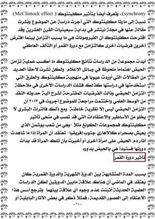 ~
٢٤
~
synchrony
(
‫ﻣﻜﻠﻴﻨﺘﻮﻙ‬ ‫ﺑﺘﺄﺛﻴﺮ‬ ‫ﹰ‬
‫ﺎ‬‫ﺃﻳﻀ‬ ‫ﻌﺮﻑ‬
‫ﺗ‬‫ﻭ‬ ،
)
McClintock effect
(
‫ﻭﻧﺸﺮﺕ‬ ‫ﺍﻟﻤﻮﺿﻮﻉ‬ ‫ﻋﻦ‬ ‫ﺩﺭﺍﺳﺔ‬ ‫ﺃﺟﺮﺕ‬ ‫ﺍﻟﺘﻲ‬ ‫ﻣﻜﻠﻴﻨﺘﻮﻙ‬ ‫ﻣﺎﺭﺛﺎ‬ ‫ﺇﻟﻰ‬ ‫ﻧﺴﺒﺔ‬
‫ﻣﺠﻠﺔ‬ ‫ﻓﻲ‬ ‫ﻋﻨﻬﺎ‬ ‫ﻣﻘﺎﻟﺔ‬
‫ﻭﻗﺪ‬ ‫ﺍﻟﻌﺸﺮﻳﻦ‬ ‫ﺍﻟﻘﺮﻥ‬ ‫ﺳﺒﻌﻴﻨﻴﺎﺕ‬ ‫ﺑﺪﺍﻳﺔ‬ ‫ﻓﻲ‬ ‫ﻧﻴﺘﺸﺮ‬
‫ﺍﻓﺘﺮﺽ‬ ‫ﺑﻴﻨﻤﺎ‬ ‫ﺍﻟﺘﺰﺍﻣﻦ‬ ‫ﻳﺴﺒﺐ‬ ‫ﻣﺎ‬ ‫ﻫﻲ‬ ‫ﺍﻟﻔﻴﺮﻭﻣﻮﻧﺎﺕ‬ ‫ﺃﻥ‬ ‫ﻣﻜﻠﻴﻨﺘﻮﻙ‬ ‫ﺍﻗﺘﺮﺣﺖ‬
‫ﺍﻟﻌﺎﻃﻔﻲ‬ ‫ﺍﻟﺘﺂﻟﻒ‬ ‫ﺃﻭ‬ ‫ﺍﻟﻘﻤﺮ‬ ‫ﺩﻭﺭﺓ‬ ‫ﻣﻊ‬ ‫ﻛﺎﻟﺘﺰﺍﻣﻦ‬ ‫ﺃﺧﺮﻯ‬ ‫ﻓﺮﺿﻴﺎﺕ‬ ‫ﺁﺧﺮﻭﻥ‬
‫ﺗﺰﺍﻣﻦ‬ ‫ﻋﻤﻠﻴﺔ‬ ‫ﺃﻛﺴﺐ‬ ‫ﻣﺎ‬ ‫ﻣﻜﻠﻴﻨﺘﻮﻙ‬ ‫ﻧﺘﺎﺋﺞ‬ ‫ﺍﻟﺪﺭﺍﺳﺎﺕ‬ ‫ﻣﻦ‬ ‫ﻣﺠﻤﻮﻋﺔ‬ ‫ﺃﻳﺪﺕ‬
‫ﻭﺳﺎﺋﻞ‬ ‫ﻓﻲ‬ ‫ﹰ‬
‫ﺎ‬‫ﻣﻠﺤﻮﻇ‬ ‫ﹰ‬
‫ﺎ‬‫ﺍﻫﺘﻤﺎﻣ‬ ‫ﺍﻟﺤﻴﺾ‬
‫ﺍﻹﻋﻼﻡ‬
‫ﺍﻟﻌﺪﻳﺪ‬ ‫ﹰ‬
‫ﺎ‬‫ﻻﺣﻘ‬ ‫ﺸﺮﺕ‬
‫ﻧ‬ ‫ﻭﻟﻜﻦ‬
‫ﺍﻟﺘﻲ‬ ‫ﻭﺍﻟﻄﺮﻕ‬ ‫ﻣﻜﻠﻴﻨﺘﻮﻙ‬ ‫ﻣﻨﻬﺠﻴﺔ‬ ‫ﻓﻲ‬ ‫ﹰ‬
‫ﺎ‬‫ﻋﻴﻮﺑ‬ ‫ﺃﻭﺭﺩﺕ‬ ‫ﺍﻟﺘﻲ‬ ‫ﺍﻟﻤﻘﺎﻻﺕ‬ ‫ﻣﻦ‬
‫ﻣﻼﺣﻈﺔ‬ ‫ﻓﻲ‬ ‫ﺍﻷﺧﺮﻯ‬ ‫ﺍﻟﺪﺭﺍﺳﺎﺕ‬ ‫ﻓﺸﻠﺖ‬ ‫ﻛﺬﻟﻚ‬ ‫ﺩﺭﺍﺳﺘﻬﺎ‬ ‫ﻓﻲ‬ ‫ﺍﺳﺘﺨﺪﻣﺘﻬﺎ‬
‫ﺍﻟﻨﻘﺪ‬ ‫ﺣﺪﻭﺛﻪ‬ ‫ﺁﻟﻴﺔ‬ ‫ﻟﺸﺮﺡ‬ ‫ﺍﻟﻤﻘﺘﺮﺣﺔ‬ ‫ﺍﻟﻔﺮﺿﻴﺎﺕ‬ ‫ﻭﻧﺎﻟﺖ‬ ‫ﺍﻟﺤﻴﻀﻲ‬ ‫ﺍﻟﺘﺰﺍﻣﻦ‬
‫ﺃﺟﺮﻳ‬ ‫ﻟﻠﻤﻮﺿﻮﻉ‬ ‫ﻣﺮﺍﺟﻌﺔ‬ ‫ﻭﺍﺧﺘﺘﻤﺖ‬ ‫ﺍﻟﻌﻠﻤﻲ‬ ‫ﺍﻟﻮﺳﻂ‬ ‫ﻣﻦ‬
‫ﻓﻲ‬ ‫ﺖ‬
٢٠١٣
‫ﺃﻥ‬
‫ﺧﺎﻃﺌﺔ‬ ‫ﻧﻈﺮﻳﺔ‬ ‫ﺇﻻ‬ ‫ﻟﻴﺲ‬ ‫ﺍﻟﺤﻴﻀﻲ‬ ‫ﺍﻟﺘﺰﺍﻣﻦ‬
‫ﻻ‬ ‫ﺍﻟﺒﺸﺮﻱ‬ ‫ﻓﺎﻟﺘﺮﺍﺙ‬ ‫ﺫﻟﻚ‬ ‫ﻭﻣﻊ‬
‫ﺗﺄﺛﻴﺮ‬ ‫ﻣﻨﺤﻰ‬ ‫ﻓﻲ‬ ‫ﺗﺼﺐ‬ ‫ﻗﺪ‬ ‫ﺍﻟﺘﻲ‬ ‫ﻭﺍﻻﻋﺘﻘﺎﺩﺍﺕ‬ ‫ﺍﻷﺳﺎﻃﻴﺮ‬ ‫ﻣﻦ‬ ‫ﻳﺨﻠﻮ‬
‫ﹰ‬
‫ﻼ‬‫ﻣﺜ‬ ‫ﺍﻟﻜﻮﻧﻎ‬ ‫ﻓﻤﺠﻤﻮﻋﺎﺕ‬ ‫ﻣﻜﻠﻴﻨﺘﻮﻙ‬
-
‫ﺍﻟﺬﻱ‬ ‫ﺑﻮﺷﻤﻦ‬ ‫ﺷﻌﺐ‬ ‫ﻣﻦ‬ ‫ﻭﻫﻲ‬
‫ﺇﻓﺮﻳﻘﻴﺎ‬ ‫ﺟﻨﻮﺏ‬ ‫ﻛﺎﻻﻫﺎﺭﻱ‬ ‫ﺑﺼﺤﺮﺍﺀ‬ ‫ﻳﻌﻴﺶ‬
-
‫ﺷﺎﻫﺪﺕ‬ ‫ﻣﺎ‬ ‫ﺇﺫﺍ‬ ‫ﺍﻟﻤﺮﺃﺓ‬ ‫ﺃﻥ‬ ‫ﺗﻌﺘﻘﺪ‬
‫ﺩﻡ‬ ‫ﺁﺛﺎﺭ‬
‫ﺑﺪﺃﺕ‬ ‫ﻗﺪ‬ ‫ﺍﻟﻤﺮﺃﺓ‬ ‫ﺗﻠﻚ‬ ‫ﺑﺄﻥ‬ ‫ﹸﺧﺒﺮﺕ‬
‫ﺃ‬ ‫ﺃﻭ‬ ‫ﺃﺧﺮﻯ‬ ‫ﺍﻣﺮﺃﺓ‬ ‫ﻋﻠﻰ‬ ‫ﺍﻟﺤﻴﺾ‬
‫ﺑﺪﻭﺭﻩ‬ ‫ﺑﺎﻟﺤﻴﺾ‬ ‫ﻫﻲ‬ ‫ﻓﺴﺘﺒﺪﺃ‬ ‫ﺩﻭﺭﺗﻬﺎ‬
‫ﺗﺄﺛﻴﺮ‬
‫ﺩﻭﺭﺓ‬
‫ﺍﻟﻘﻤﺮ‬
‫ﻛﺎﻥ‬ ‫ﺍﻟﻘﻤﺮﻳﺔ‬ ‫ﻭﺍﻟﺪﻭﺭﺓ‬ ‫ﺍﻟﺸﻬﺮﻳﺔ‬ ‫ﺍﻟﺪﻭﺭﺓ‬ ‫ﺑﻴﻦ‬ ‫ﺍﻟﻤﺘﺸﺎﺑﻬﺔ‬ ‫ﺍﻟﻤﺪﺓ‬ ‫ﺑﺴﺒﺐ‬
‫ﺍﻟﺪﺭﺍﺳﺎﺕ‬ ‫ﻟﻜﻦ‬ ‫ﺍﻟﺪﻭﺭﺗﻴﻦ‬ ‫ﻣﺎﺑﻴﻦ‬ ‫ﻋﻼﻗﺔ‬ ‫ﻫﻨﺎﻙ‬ ‫ﺃﻥ‬ ‫ﺍﻟﻤﺎﺿﻲ‬ ‫ﻓﻲ‬ ‫ﻌﺘﻘﺪ‬
‫ﻳ‬
‫ﻋ‬ ‫ﺃﻱ‬ ‫ﻭﺟﻮﺩ‬ ‫ﻋﺪﻡ‬ ‫ﺃﺛﺒﺘﺖ‬ ‫ﺍﻟﺤﺪﻳﺜﺔ‬ ‫ﺍﻟﻌﻠﻤﻴﺔ‬
‫ﺑﻴﻨﻬﻤﺎ‬ ‫ﻼﻗﺔ‬
‫ﻫﺬﺍ‬ ‫ﺃﺳﺲ‬ ‫ﻭﺗﺮﺟﻊ‬
‫ﺃﻭ‬ ‫ﺍﻟﺒﺎﺑﻠﻴﺔ‬ ‫ﺍﻵﺛﺎﺭ‬ ‫ﺑﻌﺾ‬ ‫ﻓﻲ‬ ‫ﹸﻛﺮ‬
‫ﺫ‬ ‫ﹰ‬
‫ﻼ‬‫ﻓﻤﺜ‬ ،‫ﺍﻟﻘﺪﻳﻤﺔ‬ ‫ﺍﻟﻌﺼﻮﺭ‬ ‫ﺇﻟﻰ‬ ‫ﺍﻻﻋﺘﻘﺎﺩ‬
 