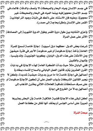 ~
٢٦
~
‫ﻓﻲ‬ ‫ﻓﺎﻟﻤﺎﺀ‬ ،‫ﺑﺎﻟﺪﻗﺔ‬ ‫ﻳﺘﺼﻒ‬ ‫ﻻ‬ ‫ﻭﺍﻟﻤﻴﺤﻄﺎﺕ‬ ‫ﺍﻟﺒﺤﺎﺭ‬ ‫ﻭﻣﻴﺎﻩ‬ ‫ﺍﻹﻧﺴﺎﻥ‬ ‫ﺟﺴﻢ‬ ‫ﻓﻲ‬
‫ﺍﻹﻧﺴﺎﻥ‬ ‫ﺟﺴﻢ‬
‫ﻏﻴﺮ‬ ‫ﻭﺍﻟﻤﺤﻴﻄﺎﺕ‬ ‫ﺍﻟﺒﺤﺎﺭ‬ ‫ﻓﻲ‬ ‫ﺍﻟﻤﻴﺎﻩ‬ ‫ﺑﻴﻨﻤﺎ‬ ‫ﻓﻴﻪ‬ ‫ﻣﺤﺠﻮﺯ‬
‫ﻟﺠﺎﺫﺑﻴﺔ‬ ‫ﺃﺛﺮ‬ ‫ﻭﺟﻮﺩ‬ ‫ﺇﺛﺒﺎﺕ‬ ‫ﻓﻲ‬ ‫ﺫﻟﻚ‬ ‫ﻋﻠﻰ‬ ‫ﺍﻻﺳﺘﻨﺎﺩ‬ ‫ﻓﺈﻥ‬ ‫ﻭﻋﻠﻴﻪ‬ ،‫ﻣﺤﺠﻮﺯﺓ‬
‫ﺑﺎﻃﻞ‬ ‫ﺍﻹﻧﺴﺎﻥ‬ ‫ﻋﻠﻰ‬ ‫ﺍﻟﻘﻤﺮ‬
)
‫ﻣﺼﺪﺭ‬ ‫ﺇﻟﻰ‬ ‫ﺑﺤﺎﺟﺔ‬
.(
‫ﺍﻟﻤﺼﺎﺩﻓﺔ‬ ‫ﺇﻟﻰ‬ ‫ﺍﻟﺸﻬﺮﻳﺔ‬ ‫ﺍﻟﺪﻭﺭﺓ‬ ‫ﻭﻃﻮﻝ‬ ‫ﺍﻟﻘﻤﺮ‬ ‫ﺩﻭﺭﺓ‬ ‫ﻃﻮﻝ‬ ‫ﺑﻴﻦ‬ ‫ﺍﻟﺘﺸﺎﺑﻪ‬ ‫ﻭﺃﻋﺰﻱ‬
‫ﺍﻟﻤﺮﺃﺓ‬ ‫ﻋﻤﻞ‬ ‫ﻋﻠﻰ‬ ‫ﺍﻷﺛﺮ‬
‫ﺍﻟﺪﻭﻝ‬ ‫ﺑﻌﺾ‬ ‫ﺷﺮﻋﺖ‬
-
‫ﻣ‬
‫ﺁﺳﻴﻮﻳﺔ‬ ‫ﺩﻭﻝ‬ ‫ﻌﻈﻬﻤﺎ‬
-
‫ﻟﻠﻤﺮﺃﺓ‬ ‫ﺗﺴﻤﺢ‬ ‫ﺧﺎﺻﺔ‬ ‫ﺇﺟﺎﺯﺓ‬
‫ﺣﻴﻀﻬﻦ‬ ‫ﻓﺘﺮﺓ‬ ‫ﻓﻲ‬ ‫ﺍﻷﺟﺮ‬ ‫ﻣﺪﻓﻮﻋﺔ‬ ‫ﻏﻴﺮ‬ ‫ﺃﻭ‬ ‫ﻣﺪﻓﻮﻋﺔ‬ ‫ﺇﺟﺎﺯﺓ‬ ‫ﺑﺄﺧﺬ‬ ‫ﺍﻟﻌﺎﻣﻠﺔ‬
‫ﺍﻟﺪﻭﻝ‬ ‫ﻫﺬﻩ‬ ‫ﻋﻠﻰ‬ ‫ﺍﻷﻣﺜﻠﺔ‬ ‫ﻭﻣﻦ‬
:
،‫ﻭﺇﻧﺪﻭﻧﻴﺴﻴﺎ‬ ،‫ﺍﻟﺠﻨﻮﺑﻴﺔ‬ ‫ﻭﻛﻮﺭﻳﺎ‬ ،‫ﺍﻟﻴﺎﺑﺎﻥ‬
‫ﻭﺍﻟﻔﻠﺒﻴﻦ‬ ‫ﻭﺗﺎﻳﻮﺍﻥ‬
‫ﺑﺪﺍﻳﺎﺕ‬ ‫ﻓﻲ‬ ‫ﺍﻹﺟﺎﺯﺓ‬ ‫ﻟﻬﺬﻩ‬ ‫ﺍﻟﻌﺎﻣﺔ‬ ‫ﺍﻟﻔﻜﺮﺓ‬ ‫ﺑﺪﺃﺕ‬ ‫ﺣﻴﺚ‬ ‫ﹰ‬
‫ﻼ‬‫ﻣﺜ‬ ‫ﺍﻟﻴﺎﺑﺎﻥ‬ ‫ﻓﻔﻲ‬
‫ﺍ‬ ‫ﺍﻟﻘﺮﻥ‬
‫ﺑﻤﻐﺎﺩﺭﺓ‬ ‫ﻟﻠﻨﺴﺎﺀ‬ ‫ﺑﺎﻟﺴﻤﺎﺡ‬ ‫ﺍﻟﻴﺎﺑﺎﻧﻲ‬ ‫ﺍﻟﻌﻤﻞ‬ ‫ﻗﺎﻧﻮﻥ‬ ‫ﻠﺰﻡ‬
‫ﻳ‬ ‫ﻟﻌﺸﺮﻳﻦ‬
‫ﻻ‬ ‫ﻭﻟﻜﻦ‬ ،‫ﺷﺪﻳﺪﺓ‬ ‫ﺣﻴﻀﻴﺔ‬ ‫ﺑﺪﻭﺭﺍﺕ‬ ‫ﻣﺮﺭﻥ‬ ‫ﻣﺎ‬ ‫ﺇﺫﺍ‬ ‫ﺧﺎﺻﺔ‬ ‫ﺇﺟﺎﺯﺓ‬ ‫ﻓﻲ‬ ‫ﺃﻋﻤﺎﻟﻬﻦ‬
‫ﺃﻭ‬ ‫ﻣﺪﻓﻮﻋﺔ‬ ‫ﺍﻹﺟﺎﺯﺓ‬ ‫ﺗﻜﻮﻥ‬ ‫ﺃﻥ‬ ‫ﻋﻠﻰ‬ ‫ﺍﻟﻌﻤﻞ‬ ‫ﻭﺃﺭﺑﺎﺏ‬ ‫ﺍﻟﺸﺮﻛﺎﺕ‬ ‫ﺍﻟﻘﺎﻧﻮﻥ‬ ‫ﺠﺒﺮ‬
‫ﻳ‬
‫ﺇﻟﻰ‬ ‫ﺍﻟﺬﻫﺎﺏ‬ ‫ﻳﺨﺘﺮﻥ‬ ‫ﺍﻟﻼﺗﻲ‬ ‫ﻟﻠﻌﺎﻣﻼﺕ‬ ‫ﺇﺿﺎﻓﻴﺔ‬ ‫ﻣﺴﺘﺤﻘﺎﺕ‬ ‫ﺻﺮﻑ‬ ‫ﻋﻠﻰ‬
‫ﻣﻦ‬ ‫ﹰ‬
‫ﻻ‬‫ﺑﺪ‬ ‫ﺃﻋﻤﺎﻟﻬﻦ‬
‫ﺇﺟﺎﺯﺓ‬ ‫ﻓﻲ‬ ‫ﺍﻟﺨﺮﻭﺝ‬
‫ﻳﻌﺘﺒﺮﻫﺎ‬ ‫ﺍﻟﺒﻌﺾ‬ ‫ﻭﺃﻥ‬ ‫ﺧﺎﺻﺔ‬ ‫ﺧﻼﻓﻴﺔ‬ ‫ﻗﻀﻴﺔ‬ ‫ﺍﻹﺟﺎﺯﺓ‬ ‫ﻫﺬﻩ‬ ‫ﺗﺒﻘﻰ‬ ‫ﻟﻜﻦ‬
‫ﺍﻟﻌﻤﻞ‬ ‫ﻛﻔﺎﺀﺓ‬ ‫ﻣﻦ‬ ‫ﺗﻘﻠﻞ‬ ‫ﺃﻧﻬﺎ‬ ‫ﻳﻌﺘﻘﺪ‬ ‫ﺃﻭ‬ ‫ﺍﻟﺠﻨﺲ‬ ‫ﺃﺳﺎﺱ‬ ‫ﻋﻠﻰ‬ ‫ﹰ‬
‫ﺍ‬‫ﺗﻤﻴﻴﺰ‬
‫ﺮﺃﺓ‬
‫ﻤ‬‫ﺍﻟ‬ ‫ﺤﺔ‬
‫ﺻ‬
 