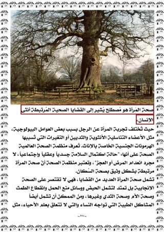 ~
٢٧
~
‫ﺤﺔ‬
‫ﺻ‬
‫ﺮﺃﺓ‬
‫ﻤ‬‫ﺍﻟ‬
‫ﻫﻮ‬
‫ﺼﻄﻠﺢ‬
‫ﻣ‬
‫ﺸﻴﺮ‬
‫ﻳ‬
‫ﺇﻟﻰ‬
‫ﺍﻟﻘﻀﺎﻳﺎ‬
‫ﺤﻴﺔ‬
‫ﺼ‬‫ﺍﻟ‬
‫ﺮﺗﺒﻄﺔ‬
‫ﻤ‬‫ﺍﻟ‬
‫ﺃﻧﺜﻰ‬
،‫ﺍﻹﻧﺴﺎﻥ‬
‫ﺍﻟ‬ ‫ﻋﻦ‬ ‫ﺍﻟﻤﺮﺃﺓ‬ ‫ﺗﺠﺮﺑﺔ‬ ‫ﺨﺘﻠﻒ‬
‫ﺗ‬ ‫ﺣﻴﺚ‬
،‫ﺍﻟﺒﻴﻮﻟﻮﺟﻴﺔ‬ ‫ﺍﻟﻌﻮﺍﻣﻞ‬ ‫ﺑﻌﺾ‬ ‫ﺑﺴﺒﺐ‬ ‫ﺮﺟﻞ‬
‫ﺴﺒﺒﻬﺎ‬
‫ﺗ‬ ‫ﺍﻟﺘﻲ‬ ‫ﺍﻟﺘﻐﻴﺮﺍﺕ‬ ‫ﺃﻭ‬ ‫ﻭﺍﻟﺜﺪﻳﻴﻦ‬ ‫ﺍﻷﻧﺜﻮﻳﺔ‬ ‫ﺍﻟﺘﻨﺎﺳﻠﻴﺔ‬ ‫ﺍﻷﻋﻀﺎﺀ‬ ‫ﻣﺜﻞ‬
‫ﺑﺎﻹﻧﺎﺙ‬ ‫ﺍﻟﺨﺎﺻﺔ‬ ‫ﺍﻟﺠﻨﺴﻴﺔ‬ ‫ﺍﻟﻬﺮﻣﻮﻧﺎﺕ‬
.
‫ﺍﻟﻌﺎﻟﻤﻴﺔ‬ ‫ﺍﻟﺼﺤﺔ‬ ‫ﻣﻨﻈﻤﺔ‬ ‫ﻌﺮﻑ‬
‫ﺗ‬
‫ﺃﻧﻬﺎ‬ ‫ﻋﻠﻰ‬ ‫ﺤﺔ‬
‫ﺼ‬‫ﺍﻟ‬
" :
‫ﻻ‬ ،‫ﹰ‬
‫ﺎ‬‫ﻭﺇﺟﺘﻤﺎﻋﻴ‬ ‫ﹰ‬
‫ﺎ‬‫ﻭﻋﻘﻠﻴ‬ ‫ﹰ‬
‫ﺎ‬‫ﺟﺴﺪﻳ‬ ‫ﺍﻟﺴﻼﻣﺔ‬ ‫ﺍﻛﺘﻤﺎﻝ‬ ‫ﺣﺎﻟﺔ‬
‫ﺍﻟﻌﺠﺰ‬ ‫ﺃﻭ‬ ‫ﺍﻟﻤﺮﺽ‬ ‫ﺍﻧﻌﺪﺍﻡ‬ ‫ﻣﺠﺮﺩ‬
"
،
‫ﺍﻟﻤﺮﺃﺓ‬ ‫ﺻﺤﺔ‬ ّ‫ﹶ‬
‫ﻥ‬‫ﺃ‬ ‫ﺍﻟﺼﺤﺔ‬ ‫ﻣﻨﻈﻤﺔ‬ ‫ﻭﺗﻌﺘﺒﺮ‬
‫ﻜﺎﻥ‬
‫ﺴ‬‫ﺍﻟ‬ ‫ﺑﺼﺤﺔ‬ ‫ﻭﺛﻴﻖ‬ ‫ﺑﺸﻜﻞ‬ ‫ﻣﺮﺗﺒﻄﺔ‬
.
‫ﺍﻟﺼﺤﺔ‬ ‫ﻋﻠﻰ‬ ‫ﺗﻘﺘﺼﺮ‬ ‫ﻻ‬ ‫ﻓﻬﻲ‬ ،‫ﺍﻟﻘﻀﺎﻳﺎ‬ ‫ﻣﻦ‬ ‫ﺍﻟﻌﺪﻳﺪ‬ ‫ﺍﻟﻤﺮﺃﺓ‬ ‫ﺻﺤﺔ‬ ‫ﺸﻤﻞ‬
‫ﺗ‬
‫ﺍﻟﻄﻤﺚ‬ ‫ﻭﺍﻧﻘﻄﺎﻉ‬ ‫ﺍﻟﺤﻤﻞ‬ ‫ﻣﻨﻊ‬ ‫ﻭﻭﺳﺎﺋﻞ‬ ‫ﺍﻟﺤﻴﺾ‬ ‫ﻟﺘﺸﻤﻞ‬ ‫ﺗﻤﺘﺪ‬ ‫ﺑﻞ‬ ‫ﺍﻹﻧﺠﺎﺑﻴﺔ‬
‫ﹰ‬
‫ﺎ‬‫ﺃﻳﻀ‬ ‫ﺗﺸﻤﻞ‬ ‫ﺃﻥ‬ ‫ﺍﻟﻤﻤﻜﻦ‬ ‫ﻭﻣﻦ‬ ،‫ﻭﻏﻴﺮﻫﺎ‬ ‫ﺍﻟﺜﺪﻱ‬ ‫ﻭﺻﺤﺔ‬ ‫ﺍﻷﻡ‬ ‫ﻭﺻﺤﺔ‬
‫ﺍﻟﻄﺒﻴﺔ‬ ‫ﺍﻟﻤﺸﺎﻛﻞ‬
‫ﻣﺜﻞ‬ ،‫ﺍﻷﺣﻴﺎﺀ‬ ‫ﺑﻌﻠﻢ‬ ‫ﺗﺘﻌﻠﻖ‬ ‫ﻻ‬ ‫ﻭﺍﻟﺘﻲ‬ ‫ﺍﻟﻨﺴﺎﺀ‬ ‫ﺗﻮﺍﺟﻪ‬ ‫ﺍﻟﺘﻲ‬
 