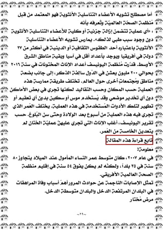 ~
٢٩
~
‫ﻗﺒﻞ‬ ‫ﻣﻦ‬ ‫ﺍﻟﻤﻌﺘﻤﺪ‬ ‫ﻓﻬﻮ‬ ‫ﺍﻷﻧﺜﻮﻳﺔ‬ ‫ﺍﻟﺘﻨﺎﺳﻠﻴﺔ‬ ‫ﺍﻷﻋﻀﺎﺀ‬ ‫ﺗﺸﻮﻳﻪ‬ ‫ﻣﺼﻄﻠﺢ‬ ‫ﺃﻣﺎ‬
‫ﺑﺄﻧﻪ‬ ‫ﻌﺮﻓﻪ‬
‫ﺗ‬‫ﻭ‬ ‫ّﺔ‬
‫ﻴ‬‫ﺍﻟﻌﺎﻟﻤ‬ ‫ّﺔ‬
‫ﺤ‬‫ﺍﻟﺼ‬ ‫ﻨﻈﻤﺔ‬
‫ﻣ‬
:
»
‫ﺍﻷ‬ ‫ﺍﻟﺘﻨﺎﺳﻠﻴﺔ‬ ‫ﻟﻸﻋﻀﺎﺀ‬ ‫ﻛﻠﻴﺔ‬ ‫ﺃﻭ‬ ‫ﺟﺰﺋﻴﺔ‬ ‫ﺇﺯﺍﻟﺔ‬ ‫ﺗﺘﻀﻤﻦ‬ ‫ﻋﻤﻠﻴﺔ‬ ‫ﺃﻱ‬
‫ﻧﺜﻮﻳﺔ‬
‫ﻟﺬﻟﻚ‬ ‫ﻃﺒﻲ‬ ‫ﺳﺒﺐ‬ ‫ﻭﺟﻮﺩ‬ ‫ﺩﻭﻥ‬
«
.
‫ﺍﻟﺘﻨﺎﺳﻠﻴﺔ‬ ‫ﺍﻷﻋﻀﺎﺀ‬ ‫ﺗﺸﻮﻳﻪ‬ ‫ﻳﻤﺎﺭﺱ‬
‫ﻣﻦ‬ ‫ﺃﻛﺜﺮ‬ ‫ﻓﻲ‬ ‫ﺍﻟﺪﻳﻨﻴﺔ‬ ‫ﺃﻭ‬ ‫ﺍﻟﺜﻘﺎﻓﻴﺔ‬ ‫ﺍﻟﻄﻘﻮﺱ‬ ‫ﺃﺣﺪ‬ ‫ﺑﺎﻋﺘﺒﺎﺭﻩ‬ ‫ﺍﻷﻧﺜﻮﻳﺔ‬
٢٧
‫ﺍﻟﺸﺮﻕ‬ ‫ﻣﻨﺎﻃﻖ‬ ‫ﻭﺑﻘﻴﺔ‬ ‫ﺁﺳﻴﺎ‬ ‫ﻓﻲ‬ ‫ﺃﻗﻞ‬ ‫ﺑﺄﻋﺪﺍﺩ‬ ‫ﻭﻳﻮﺟﺪ‬ ‫ﺃﻓﺮﻳﻘﻴﺎ‬ ‫ﻓﻲ‬ ‫ﺩﻭﻟﺔ‬
‫ﺍﻷﻭﺳﻂ‬
.
‫ﺳﻨﺔ‬ ‫ﻓﻲ‬ ‫ﺍﻟﻤﺨﺘﻮﻧﺎﺕ‬ ‫ﺍﻹﻧﺎﺙ‬ ‫ﺃﻋﺪﺍﺩ‬ ‫ﺍﻟﻴﻮﻧﻴﺴﻒ‬ ‫ﻨﻈﻤﺔ‬
‫ﻣ‬ ‫ّﺭﺕ‬
‫ﺪ‬‫ﻗ‬
٢٠١٦
‫ﹺﺤﻮﺍﻟﻲ‬
‫ﺑ‬
٢٠٠
‫ﺑﻀﻌﺔ‬ ‫ﺟﺎﻧﺐ‬ ‫ﺇﻟﻰ‬ ،‫ﺍﻟﺬﻛﺮ‬ ‫ﻔﺔ‬
‫ﻟ‬‫ﺳﺎ‬ ‫ﻭﻝ‬
‫ﺪ‬‫ﺍﻟ‬ ‫ﻓﻲ‬ ‫ﻳﻌﺸﻦ‬ ‫ﻣﻠﻴﻮﻥ‬
‫ﺍﻟﻌﺎﻟﻢ‬ ‫ﺣﻮﻝ‬ ‫ﹸﺧﺮﻯ‬
‫ﺃ‬ 
‫ﺕ‬‫ﺠﺘﻤﻌﺎ‬
‫ﻣ‬‫ﻭ‬ ‫ﻣﻨﺎﻃﻖ‬
.
‫ﻫﺬﻩ‬ ‫ﻣﻤﺎﺭﺳﺔ‬ ‫ﻃﺮﻳﻘﺔ‬ ‫ﺗﺨﺘﻠﻒ‬
‫ﺍﻷﻣﺎﻛﻦ‬ ‫ﺑﻌﺾ‬ ‫ﻓﻲ‬ ‫ﺗﺠﺮﻱ‬ ‫ﻟﻜﻨﻬﺎ‬ ‫ﺍﻟﺘﻘﺎﻟﻴﺪ‬ ‫ﻭﺣﺴﺐ‬ ‫ﺍﻟﻤﻜﺎﻥ‬ ‫ﺣﺴﺐ‬ ‫ﺍﻟﻌﻤﻠﻴﺔ‬
‫ﺃﻭ‬ ‫ﺗﻌﻘﻴﻢ‬ ‫ﺃﻱ‬ ‫ﺑﺪﻭﻥ‬ ‫ﺳﻜﻴﻦ‬ ‫ﺃﻭ‬ ‫ﻣﻮﺱ‬ ‫ﺴﺘﺨﺪﻡ‬
‫ﻳ‬ ‫ﻭﻗﺪ‬ ‫ﻣﻮﺿﻌﻲ‬ ‫ﺗﺨﺪﻳﺮ‬ ‫ﺃﻱ‬ ‫ﺩﻭﻥ‬
‫ﺴﺘﺨ‬
‫ﻤ‬‫ﺍﻟ‬ ‫ﺍﻷﺩﻭﺍﺕ‬ ‫ﻟﺘﻠﻚ‬ ‫ﺗﻄﻬﻴﺮ‬
‫ﺍﻟﻌﻤﻠﻴﺔ‬ ‫ﻫﺬﻩ‬ ‫ﻓﻲ‬ ‫ﺪﻣﺔ‬
.
‫ﺍﻟﺬﻱ‬ ‫ﻤﺮ‬
‫ﻌ‬‫ﺍﻟ‬ ‫ﻳﺨﺘﻠﻒ‬
‫ﻠﻮﻍ‬
‫ﺒ‬‫ﺍﻟ‬ ‫ﺳﻦ‬ ‫ّﻰ‬
‫ﺘ‬‫ﻭﺣ‬ ‫ﺍﻟﻮﻻﺩﺓ‬ ‫ﺑﻌﺪ‬ ‫ﹸﺳﺒﻮﻉ‬
‫ﺃ‬ ‫ﻣﻦ‬ ‫ﺍﻟﻌﻤﻠﻴﺔ‬ ‫ﻫﺬﻩ‬ ‫ﻓﻴﻪ‬ ‫ﺗﺠﺮﻱ‬
.
‫ﺣﺴﺐ‬
‫ﻟﻢ‬ ‫ﺍﻟﺨﺘﺎﻥ‬ ‫ّﺔ‬
‫ﻴ‬‫ﻋﻤﻠ‬ ّ
‫ﻦ‬‫ﻋﻠﻴﻬ‬ ‫ﺗﺠﺮﻱ‬ ‫ﺍﻟﺘﻲ‬ ‫ﺍﻹﻧﺎﺙ‬ ‫ﺃﻏﻠﺐ‬ ،‫ﺍﻟﻴﻮﻧﻴﺴﻒ‬ ‫ﺗﻘﺮﻳﺮ‬
‫ﻤﺮ‬
‫ﻌ‬‫ﺍﻟ‬ ‫ﻣﻦ‬ ‫ﺍﻟﺨﺎﻣﺴﺔ‬ ‫ﻳﺘﻌﺪﻳﻦ‬
.
‫ﺗﺎﺑﻊ‬
‫ﻗﺮﺍﺀﺓ‬
‫ﻫﺬﻩ‬
‫ﺍﻟﻤﻘﺎﻟﺔ‬
‫ﻌﻠﻮﻣﺔ‬
‫ﻣ‬
!
‫ﻋﺎﻡ‬ ‫ﻓﻲ‬
٢٠٠٧
‫ﻋﻤﺮ‬ ‫ﻣﺘﻮﺳﻂ‬ ‫ﻛﺎﻥ‬ ،
‫ﻳﺘﺠﺎﻭﺯ‬ ‫ﺍﻟﻤﻴﻼﺩ‬ ‫ﻋﻨﺪ‬ ‫ﺍﻟﻤﺄﻣﻮﻝ‬ ‫ﺍﻟﻨﺴﺎﺀ‬
٨٠
‫ﻓﻲ‬ ‫ﺳﻨﺔ‬
٣٥
‫ﻳﻔﻮﻕ‬ ‫ﻳﻜﻦ‬ ‫ﻟﻢ‬ ‫ﻪ‬
‫ﻨ‬‫ﻭﻟﻜ‬ ،‫ﹰ‬
‫ﺍ‬‫ﺑﻠﺪ‬
٥٤
‫ﻣﻨﻈﻤﺔ‬ ‫ﺇﻗﻠﻴﻢ‬ ‫ﻓﻲ‬ ‫ﺳﻨﺔ‬
‫ﺍﻷﻓﺮﻳﻘﻲ‬ ‫ﺍﻟﻌﺎﻟﻤﻴﺔ‬ ‫ﺍﻟﺼﺤﺔ‬
.
‫ﺍﻟﻤﺮﺍﻫﻘﺎﺕ‬ ‫ﻭﻓﺎﺓ‬ ‫ﺃﺳﺒﺎﺏ‬ 
‫ﻢ‬‫ﺃﻫ‬ ‫ﺍﻟﻤﺮﻭﺭ‬ ‫ﺣﻮﺍﺩﺙ‬ ‫ﻋﻦ‬ ‫ﺍﻟﻨﺎﺟﻤﺔ‬ ‫ﺍﻹﺻﺎﺑﺎﺕ‬ ‫ﹼﻞ‬
‫ﺜ‬‫ﺗﻤ‬
‫ﺍﻟﺪﺧﻞ‬ ‫ﻣﺘﻮﺳﻄﺔ‬ ‫ﻭﺍﻟﺒﻠﺪﺍﻥ‬ ‫ﺍﻟﺪﺧﻞ‬ ‫ﺍﻟﻤﺮﺗﻔﻌﺔ‬ ‫ﺍﻟﺒﻠﺪﺍﻥ‬ ‫ﻓﻲ‬
.
‫ﺨﺘﺎﺭ‬
‫ﻣ‬ ‫ﻣﺮﺽ‬
 