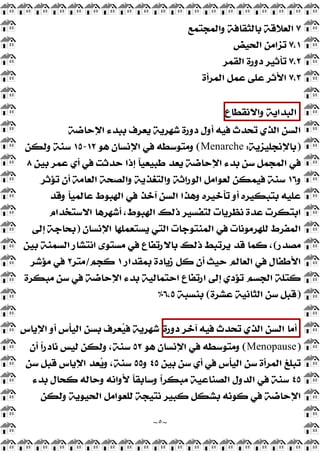 ~
٥
~
٧
‫ﻭﺍﻟﻤﺠﺘﻤﻊ‬ ‫ﺑﺎﻟﺜﻘﺎﻓﺔ‬ ‫ﺍﻟﻌﻼﻗﺔ‬
٧,١
‫ﺍﻟﺤﻴﺾ‬ ‫ﺗﺰﺍﻣﻦ‬
٧,٢
‫ﺍﻟﻘﻤﺮ‬ ‫ﺩﻭﺭﺓ‬ ‫ﺗﺄﺛﻴﺮ‬
٧,٣
‫ﺍﻟﻤﺮﺃﺓ‬ ‫ﻋﻤﻞ‬ ‫ﻋﻠﻰ‬ ‫ﺍﻷﺛﺮ‬
‫ﺍﻟﺒﺪﺍﻳﺔ‬
‫ﻭﺍﻻﻧﻘﻄﺎﻉ‬
‫ﺍﻹﺣﺎﺿﺔ‬ ‫ﺑﺒﺪﺀ‬ ‫ﻳﻌﺮﻑ‬ ‫ﺷﻬﺮﻳﺔ‬ ‫ﺩﻭﺭﺓ‬ ‫ﺃﻭﻝ‬ ‫ﻓﻴﻪ‬ ‫ﺗﺤﺪﺙ‬ ‫ﺍﻟﺬﻱ‬ ‫ﺍﻟﺴﻦ‬
)
‫ﺑﺎﻹﻧﺠﻠﻴﺰﻳﺔ‬
:
Menarche
(
‫ﻫﻮ‬ ‫ﺍﻹﻧﺴﺎﻥ‬ ‫ﻓﻲ‬ ‫ﻭﻣﺘﻮﺳﻄﻪ‬
١٢
-
١٥
‫ﻭﻟﻜﻦ‬ ‫ﺳﻨﺔ‬
‫ﺑﻴﻦ‬ ‫ﻋﻤﺮ‬ ‫ﺃﻱ‬ ‫ﻓﻲ‬ ‫ﺣﺪﺛﺖ‬ ‫ﺇﺫﺍ‬ ‫ﹰ‬
‫ﺎ‬‫ﻃﺒﻴﻌﻴ‬ ‫ﻳﻌﺪ‬ ‫ﺍﻹﺣﺎﺿﺔ‬ ‫ﺑﺪﺀ‬ ‫ﺳﻦ‬ ‫ﺍﻟﻤﺠﻤﻞ‬ ‫ﻓﻲ‬
٨
‫ﻭ‬
١٦
‫ﺗﺆﺛﺮ‬ ‫ﺃﻥ‬ ‫ﺍﻟﻌﺎﻣﺔ‬ ‫ﻭﺍﻟﺼﺤﺔ‬ ‫ﻭﺍﻟﺘﻐﺬﻳﺔ‬ ‫ﺍﻟﻮﺭﺍﺛﺔ‬ ‫ﻟﻌﻮﺍﻣﻞ‬ ‫ﻓﻴﻤﻜﻦ‬ ‫ﺳﻨﺔ‬
‫ﺗﺄﺧﻴﺮ‬ ‫ﺃﻭ‬ ‫ﺑﺘﺒﻜﻴﺮﻩ‬ ‫ﻋﻠﻴﻪ‬
‫ﻭﻗﺪ‬ ‫ﹰ‬
‫ﺎ‬‫ﻋﺎﻟﻤﻴ‬ ‫ﺍﻟﻬﺒﻮﻁ‬ ‫ﻓﻲ‬ ‫ﺁﺧﺬ‬ ‫ﺍﻟﺴﻦ‬ ‫ﻭﻫﺬﺍ‬ ‫ﻩ‬
‫ﺍﻻﺳﺘﺨﺪﺍﻡ‬ ‫ﺃﺷﻬﺮﻫﺎ‬ ،‫ﺍﻟﻬﺒﻮﻁ‬ ‫ﺫﻟﻚ‬ ‫ﻟﺘﻔﺴﻴﺮ‬ ‫ﻧﻈﺮﻳﺎﺕ‬ ‫ﻋﺪﺓ‬ ‫ﺍﺑﺘﻜﺮﺕ‬
‫ﺍﻹﻧﺴﺎﻥ‬ ‫ﻳﺴﺘﻌﻤﻠﻬﺎ‬ ‫ﺍﻟﺘﻲ‬ ‫ﺍﻟﻤﻨﺘﻮﺟﺎﺕ‬ ‫ﻓﻲ‬ ‫ﻟﻠﻬﺮﻣﻮﻧﺎﺕ‬ ‫ﺍﻟﻤﻔﺮﻁ‬
)
‫ﺇﻟﻰ‬ ‫ﺑﺤﺎﺟﺔ‬
‫ﻣﺼﺪﺭ‬
(
‫ﺑﻴﻦ‬ ‫ﺍﻟﺴﻤﻨﺔ‬ ‫ﺍﻧﺘﺸﺎﺭ‬ ‫ﻣﺴﺘﻮﻯ‬ ‫ﻓﻲ‬ ‫ﺑﺎﻻﺭﺗﻔﺎﻉ‬ ‫ﺫﻟﻚ‬ ‫ﻳﺮﺗﺒﻂ‬ ‫ﻗﺪ‬ ‫ﻛﻤﺎ‬ ،
‫ﺑﻤﻘﺪﺍﺭ‬ ‫ﺯﻳﺎﺩﺓ‬ ‫ﻛﻞ‬ ‫ﺃﻥ‬ ‫ﺣﻴﺚ‬ ‫ﺍﻟﻌﺎﻟﻢ‬ ‫ﻓﻲ‬ ‫ﺍﻷﻃﻔﺎﻝ‬
١
‫ﻛﺠﻢ‬
/
‫ﻣﺘﺮ‬
٢
‫ﻣﺆﺷﺮ‬ ‫ﻓﻲ‬
‫ﻣﺒﻜﺮﺓ‬ ‫ﺳﻦ‬ ‫ﻓﻲ‬ ‫ﺍﻹﺣﺎﺿﺔ‬ ‫ﺑﺪﺀ‬ ‫ﺍﺣﺘﻤﺎﻟﻴﺔ‬ ‫ﺍﺭﺗﻔﺎﻉ‬ ‫ﺇﻟﻰ‬ ‫ﺗﺆﺩﻱ‬ ‫ﺍﻟﺠﺴﻢ‬ ‫ﻛﺘﻠﺔ‬
)
‫ﻋﺸﺮﺓ‬ ‫ﺍﻟﺜﺎﻧﻴﺔ‬ ‫ﺳﻦ‬ ‫ﻗﺒﻞ‬
(
‫ﺑﻨﺴﺒﺔ‬
٦,٥
%
‫ﺃﻣﺎ‬
‫ﺍﻟﺴﻦ‬
‫ﺍﻟﺬﻱ‬
‫ﺗﺤﺪﺙ‬
‫ﻓﻴﻪ‬
‫ﺁﺧﺮ‬
‫ﺩﻭﺭﺓ‬
‫ﺍﻹﻳﺎﺱ‬ ‫ﺃﻭ‬ ‫ﺍﻟﻴﺄﺱ‬ ‫ﺑﺴﻦ‬ ‫ﻌﺮﻑ‬
‫ﻴ‬‫ﻓ‬ ‫ﺷﻬﺮﻳﺔ‬
)
Menopause
(
‫ﻫﻮ‬ ‫ﺍﻹﻧﺴﺎﻥ‬ ‫ﻓﻲ‬ ‫ﻭﻣﺘﻮﺳﻄﻪ‬
٥٢
‫ﺃﻥ‬ ‫ﹰ‬
‫ﺍ‬‫ﻧﺎﺩﺭ‬ ‫ﻟﻴﺲ‬ ‫ﻭﻟﻜﻦ‬ ،‫ﺳﻨﺔ‬
‫ﺍ‬ ‫ﺳﻦ‬ ‫ﺍﻟﻤﺮﺃﺓ‬ ‫ﺗﺒﻠﻎ‬
‫ﺑﻴﻦ‬ ‫ﺳﻦ‬ ‫ﺃﻱ‬ ‫ﻓﻲ‬ ‫ﻟﻴﺄﺱ‬
٤٥
‫ﻭ‬
٥٥
‫ﺳﻦ‬ ‫ﻗﺒﻞ‬ ‫ﺍﻹﻳﺎﺱ‬ ‫ﻌﺪ‬
‫ﻳ‬‫ﻭ‬ ،‫ﺳﻨﺔ‬
٤٥
‫ﺑﺪﺀ‬ ‫ﻛﺤﺎﻝ‬ ‫ﻭﺣﺎﻟﻪ‬ ‫ﻷﻭﺍﻧﻪ‬ ‫ﹰ‬
‫ﺎ‬‫ﻭﺳﺎﺑﻘ‬ ‫ﹰ‬
‫ﺍ‬‫ﻣﺒﻜﺮ‬ ‫ﺍﻟﺼﻨﺎﻋﻴﺔ‬ ‫ﺍﻟﺪﻭﻝ‬ ‫ﻓﻲ‬ ‫ﺳﻨﺔ‬
‫ﻭﻟﻜﻦ‬ ‫ﺍﻟﺤﻴﻮﻳﺔ‬ ‫ﻟﻠﻌﻮﺍﻣﻞ‬ ‫ﻧﺘﻴﺠﺔ‬ ‫ﻛﺒﻴﺮ‬ ‫ﺑﺸﻜﻞ‬ ‫ﻛﻮﻧﻪ‬ ‫ﻓﻲ‬ ‫ﺍﻹﺣﺎﺿﺔ‬
 