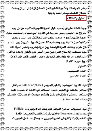 ~
٦
~
‫ﻳﺤﺪﺙ‬ ‫ﺃﻥ‬ ‫ﺇﻟﻰ‬ ‫ﺗﺆﺩﻱ‬ ‫ﺃﻥ‬ ‫ﺍﻟﻤﻜﻦ‬ ‫ﻣﻦ‬ ‫ﺍﻟﻄﺒﻴﺔ‬ ‫ﻭﺍﻷﺩﻭﻳﺔ‬ ‫ﺍﻟﺠﺮﺍﺣﺎﺕ‬ ‫ﺑﻌﺾ‬
‫ﺑﺪﻭﻧﻬﺎ‬ ‫ﻋﻨﻪ‬ ‫ﹰ‬
‫ﺍ‬‫ﻣﺒﻜﺮ‬ ‫ﺍﻟﻄﻤﺚ‬ ‫ﺍﻧﻘﻄﺎﻉ‬
‫ﺍ‬
‫ﻟﻄﻮﻝ‬
‫ﻭﺍﻻﻧﺘﻈﺎﻡ‬
‫ﻳﻮﻡ‬ ‫ﺃﻭﻝ‬ ‫ﻣﻦ‬ ‫ﺑﺎﻷﻳﺎﻡ‬ ‫ﺍﻟﺸﻬﺮﻳﺔ‬ ‫ﺍﻟﺪﻭﺭﺓ‬ ‫ﻃﻮﻝ‬ ‫ﺤﺴﺐ‬
‫ﻳ‬ ‫ﺃﻥ‬ ‫ﻋﻠﻰ‬ ‫ﺍﻟﻌﺎﺩﺓ‬ ‫ﺟﺮﺕ‬
‫ﻟﻄﻮﻝ‬ ‫ﻭﺍﻟﻤﺘﻮﺳﻂ‬ ،‫ﺗﻠﻴﻬﺎ‬ ‫ﺍﻟﺘﻲ‬ ‫ﺍﻟﺪﻭﺭﺓ‬ ‫ﻓﻲ‬ ‫ﺧﺮﻭﺟﻪ‬ ‫ﻭﺣﺘﻰ‬ ‫ﺍﻟﺤﻴﺾ‬ ‫ﺩﻡ‬ ‫ﻟﺨﺮﻭﺝ‬
‫ﻫﻮ‬ ‫ﺍﻟﺸﻬﺮﻳﺔ‬ ‫ﺍﻟﺪﻭﺭﺓ‬
٢٨
‫ﺑﻤﺪﻯ‬ ‫ﺍﻟﻨﺴﺎﺀ‬ ‫ﺑﻴﻦ‬ ‫ﻳﺨﺘﻠﻒ‬ ‫ﺍﻟﻄﻮﻝ‬ ‫ﻭﻟﻜﻦ‬ ،‫ﻳﻮﻡ‬
‫ﺑﻴﻦ‬ ‫ﻳﺘﻔﺎﻭﺕ‬
٢١
‫ﻭ‬
٤٥
‫ﺍ‬ ‫ﺑﻴﻦ‬ ‫ﺍﻟﺸﻬﺮﻳﺔ‬ ‫ﺍﻟﺪﻭﺭﺓ‬ ‫ﻃﻮﻝ‬ ‫ﻳﺨﺘﻠﻒ‬ ‫ﻭﻛﻤﺎ‬ ‫ﻳﻮﻡ‬
‫ﻟﻨﺴﺎﺀ‬
‫ﺫﺍﺕ‬ ‫ﺍﻟﻤﺮﺃﺓ‬ ‫ﻌﺘﺒﺮ‬
‫ﺗ‬‫ﻭ‬ ،‫ﻭﺃﺧﺮﻯ‬ ‫ﺩﻭﺭﺓ‬ ‫ﺑﻴﻦ‬ ‫ﺍﻟﻮﺍﺣﺪﺓ‬ ‫ﻟﻠﻤﺮﺃﺓ‬ ‫ﻳﺨﺘﻠﻒ‬ ‫ﻃﻮﻟﻬﺎ‬ ‫ﻓﺈﻥ‬
‫ﺃﻗﻞ‬ ‫ﻟﻬﺎ‬ ‫ﻭﺍﺣﺪﺓ‬ ‫ﻭﺃﻃﻮﻝ‬ ‫ﺩﻭﺭﺓ‬ ‫ﺃﺻﻐﺮ‬ ‫ﻃﻮﻝ‬ ‫ﺑﻴﻦ‬ ‫ﺍﻟﻔﺮﻕ‬ ‫ﻛﺎﻥ‬ ‫ﺇﺫﺍ‬ ‫ﻣﻨﺘﻈﻤﺔ‬ ‫ﺩﻭﺭﺓ‬
‫ﻣﻦ‬
٨
‫ﻳﻌﺎﺩﻝ‬ ‫ﺍﻟﻔﺮﻕ‬ ‫ﻛﺎﻥ‬ ‫ﺇﺫﺍ‬ ‫ﻭﺃﻣﺎ‬ ،‫ﺃﻳﺎﻡ‬
٨
‫ﺫﺍﺕ‬ ‫ﺍﻟﻤﺮﺃﺓ‬ ‫ﻓﺘﻌﺪ‬ ‫ﺃﻛﺜﺮ‬ ‫ﺃﻭ‬ ‫ﺃﻳﺎﻡ‬
‫ﻣﻨﺘﻈﻤﺔ‬ ‫ﻏﻴﺮ‬ ‫ﺩﻭﺭﺓ‬
‫ﺍﻷﻃﻮﺍﺭ‬
‫ﺍﻟﻤﺒﻴﻀﻴﺔ‬ ‫ﺍﻟﺪﻭﺭﺓ‬
‫ﺍﻟﺠﺮﻳﺒﻲ‬ ‫ﺍﻟﻄﻮﺭ‬
‫ﺍﻟﺠﺮﻳﺒﻲ‬ ‫ﺑﺎﻟﻄﻮﺭ‬ ‫ﺍﻟﻤﺒﻴﻀﻴﺔ‬ ‫ﺍﻟﺪﻭﺭﺓ‬ ‫ﺗﺒﺪﺃ‬
)
Follicular phase
(
‫ﻭﺍﻟﺬﻱ‬ ،
‫ﻭﻓﻴﻪ‬ ،‫ﺍﻟﺮﺣﻤﻴﺔ‬ ‫ﺍﻟﺪﻭﺭﺓ‬ ‫ﻓﻲ‬ ‫ﺍﻟﺘﻜﺎﺛﺮ‬ ‫ﻭﻃﻮﺭ‬ ‫ﺍﻟﺤﻴﺾ‬ ‫ﻣﻊ‬ ‫ﺣﺪﻭﺛﻪ‬ ‫ﻳﺘﺰﺍﻣﻦ‬
‫ﺟﺮﻳﺒﺎﺕ‬ ‫ﻭﺗﻨﻀﺞ‬ ‫ﺍﻟﺒﻮﻳﻀﺔ‬ ‫ﻹﻃﻼﻕ‬ ‫ﺍﻟﻤﺒﻴﺾ‬ ‫ﻳﺴﺘﻌﺪ‬
-
‫ﺑﺼﻴﻼﺕ‬ ‫ﺃﻭ‬
-
‫ﺍﻟﻤﺒﻴﺾ‬
)
Ovarian follicles
(
‫ﻟﻠﺠﺮﻳﺒﺎﺕ‬ ‫ﺍﻟﻤﺤﻔﺰ‬ ‫ﺍﻟﻬﺮﻣﻮﻥ‬ ‫ﻣﺴﺘﻮﻳﺎﺕ‬ ‫ﺗﺒﺪﺃ‬
)
‫ﺑﺎﻹﻧﺠﻠﻴﺰﻳﺔ‬
:
Follicle-
stimulating
hormone
(
‫ﺍﻟﻐﺪﺓ‬ ‫ﻣﻦ‬ ‫ﺍﻷﻣﺎﻣﻲ‬ ‫ﺍﻟﻔﺺ‬ ‫ﻣﻦ‬ ‫ﻳﻔﺮﺯ‬ ‫ﻭﺍﻟﺬﻱ‬
‫ﺍﻟﺠﺮﻳﺒﻲ‬ ‫ﺍﻟﻄﻮﺭ‬ ‫ﻓﻲ‬ ‫ﺑﺎﻻﺭﺗﻔﺎﻉ‬ ‫ﺍﻟﻨﺨﺎﻣﻴﺔ‬
‫ﺍﻟﺠﺮﻳﺒﺎﺕ‬ ‫ﻣﻦ‬ ‫ﹰ‬
‫ﺍ‬‫ﻋﺪﺩ‬ ‫ﻳﺤﻔﺰ‬ ‫ﻣﺎ‬
 