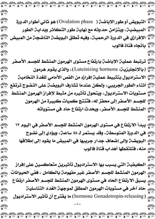 ~
٨
~
‫ﺍﻹﺑﺎﺿﺔ‬ ‫ﻃﻮﺭ‬ ‫ﺃﻭ‬ ‫ﺍﻟﺘﺒﻮﻳﺾ‬
)
Ovulation phase
(
‫ﺍﻟﺪﻭﺭﺓ‬ ‫ﺃﻃﻮﺍﺭ‬ ‫ﺛﺎﻧﻲ‬ ‫ﻫﻮ‬
‫ﺍﻟﻄﻮﺭ‬ ‫ﻭﺑﺪﺍﻳﺔ‬ ‫ﺍﻟﺘﻜﺎﺛﺮ‬ ‫ﻃﻮﺭ‬ ‫ﻧﻬﺎﻳﺔ‬ ‫ﻣﻊ‬ ‫ﺣﺪﻭﺛﻪ‬ ‫ﻭﻳﺘﺰﺍﻣﻦ‬ ،‫ﺍﻟﻤﺒﻴﻀﻴﺔ‬
‫ﺍﻟﻤﺒﻴ‬ ‫ﻣﻦ‬ ‫ﺍﻟﻨﺎﺿﺠﺔ‬ ‫ﺍﻟﺒﻮﻳﻀﺔ‬ ‫ﻄﻠﻖ‬
‫ﺗ‬ ‫ﻭﻓﻴﻪ‬ ،‫ﺍﻟﺮﺣﻤﻴﺔ‬ ‫ﺍﻟﺪﻭﺭﺓ‬ ‫ﻓﻲ‬ ‫ﺍﻹﻓﺮﺍﺯﻱ‬
‫ﺾ‬
‫ﻓﺎﻟﻮﺏ‬ ‫ﻗﻨﺎﺓ‬ ‫ﺑﺎﺗﺠﺎﻩ‬
‫ﺍﻷﺻﻔﺮ‬ ‫ﻟﻠﺠﺴﻢ‬ ‫ﺍﻟﻤﻨﺸﻂ‬ ‫ﺍﻟﻬﺮﻣﻮﻥ‬ ‫ﻣﺴﺘﻮﻯ‬ ‫ﺑﺎﺭﺗﻔﺎﻉ‬ ‫ﺍﻹﺑﺎﺿﺔ‬ ‫ﻋﻤﻠﻴﺔ‬ ‫ﺗﺮﺗﺒﻂ‬
)
‫ﺑﺎﻹﻧﺠﻠﻴﺰﻳﺔ‬
:
Luteinizing hormone
(
‫ﻫﺮﻣﻮﻥ‬ ‫ﻳﻘﻮﻡ‬ ‫ﻭﺍﻟﺬﻱ‬ ،
‫ﺍﻟﻨﺨﺎﻣﻴﺔ‬ ‫ﻟﻠﻐﺪﺓ‬ ‫ﺍﻷﻣﺎﻣﻲ‬ ‫ﺍﻟﻔﺺ‬ ‫ﻣﻦ‬ ‫ﺇﻓﺮﺍﺯﻩ‬ ‫ﻋﻤﻠﻴﺔ‬ ‫ﺑﺘﺜﺒﻴﻂ‬ ‫ﺍﻻﺳﺘﺮﺍﺩﻳﻮﻝ‬
‫ﺍﻟﻨﻀﻮﺝ‬ ‫ﻋﻠﻰ‬ ‫ﺍﻟﺒﻮﻳﻀﺔ‬ ‫ﺗﺸﺎﺭﻑ‬ ‫ﻋﻨﺪﻣﺎ‬ ‫ﻭﻟﻜﻦ‬ ،‫ﺍﻟﺠﺮﻳﺒﻲ‬ ‫ﺍﻟﻄﻮﺭ‬ ‫ﺃﺛﻨﺎﺀ‬
‫ﺗﺮﺗﻔﻊ‬
‫ﺍﻟﻤﻨﺸﻂ‬ ‫ﺍﻟﻬﺮﻣﻮﻥ‬ ‫ﻹﻓﺮﺍﺯ‬ ‫ﻣﺜﺒﻂ‬ ‫ﻣﻦ‬ ‫ﺗﺄﺛﻴﺮﻩ‬ ‫ﻭﻳﺘﺤﻮﻝ‬ ،‫ﺍﻻﺳﺘﺮﺍﺩﻳﻮﻝ‬ ‫ﻣﺴﺘﻮﻳﺎﺕ‬
‫ﺍﻟﻬﺮﻣﻮﻥ‬ ‫ﻣﻦ‬ ‫ﻛﺒﻴﺮﺓ‬ ‫ﻛﻤﻴﺎﺕ‬ ‫ﻨﺘﺞ‬
‫ﺘ‬‫ﻓ‬ ،‫ﻟﻪ‬ ‫ﻣﺤﻔﺰ‬ ‫ﺇﻟﻰ‬ ‫ﺍﻷﺻﻔﺮ‬ ‫ﻟﻠﺠﺴﻢ‬
‫ﻣﺴﺘﻮﻳﺎﺗﻪ‬ ‫ﻓﻲ‬ ‫ﺣﺎﺩ‬ ‫ﺍﺭﺗﻔﺎﻉ‬ ‫ﻭﻳﺤﺪﺙ‬ ،‫ﺍﻷﺻﻔﺮ‬ ‫ﻟﻠﺠﺴﻢ‬ ‫ﺍﻟﻤﻨﺸﻂ‬
‫ﺍﻟﻴﻮﻡ‬ ‫ﻓﻲ‬ ‫ﺍﻷﺻﻔﺮ‬ ‫ﻟﻠﺠﺴﻢ‬ ‫ﺍﻟﻤﻨﺸﻂ‬ ‫ﺍﻟﻬﺮﻣﻮﻥ‬ ‫ﻣﺴﺘﻮﻯ‬ ‫ﻓﻲ‬ ‫ﺍﻻﺭﺗﻔﺎﻉ‬ ‫ﻳﺒﺪﺃ‬
١٢
‫ﺍﻟﻤ‬ ‫ﺍﻟﺪﻭﺭﺓ‬ ‫ﻓﻲ‬
‫ﻟـ‬ ‫ﻳﺴﺘﻤﺮ‬ ‫ﻭﻗﺪ‬ ،‫ﺘﻮﺳﻄﺔ‬
٤٨
‫ﻧﻀﻮﺝ‬ ‫ﺇﻟﻰ‬ ‫ﻭﻳﺆﺩﻱ‬ ،‫ﺳﺎﻋﺔ‬
‫ﺇﻃﻼﻗﻬﺎ‬ ‫ﺇﻟﻰ‬ ‫ﻳﻘﻮﺩ‬ ‫ﻣﺎ‬ ‫ﺍﻟﻤﺒﻴﺾ‬ ‫ﻓﻲ‬ ‫ﺟﺮﻳﺒﻬﺎ‬ ‫ﺟﺪﺍﺭ‬ ‫ﺇﺿﻌﺎﻑ‬ ‫ﻭﺇﻟﻰ‬ ‫ﺍﻟﺒﻮﻳﻀﺔ‬
‫ﻓﺎﻟﻮﺏ‬ ‫ﻗﻨﺎﺓ‬ ‫ﺃﻫﺪﺍﺏ‬ ‫ﻓﺘﻠﺘﻘﻄﻬﺎ‬ ،‫ﻣﻨﻪ‬
‫ﺇﻓﺮﺍﺯ‬ ‫ﻋﻠﻰ‬ ‫ﻣﺘﻌﺎﻛﺴﻴﻦ‬ ‫ﺗﺄﺛﻴﺮﻳﻦ‬ ‫ﺍﻻﺳﺘﺮﺍﺩﻳﻮﻝ‬ ‫ﺑﻬﺎ‬ ‫ﻳﺴﺒﺐ‬ ‫ﺍﻟﺘﻲ‬ ‫ﺍﻟﻜﻴﻔﻴﺔ‬
‫ﺍﻟﺤﻴ‬ ‫ﻓﻔﻲ‬ ، ‫ﺑﺎﻟﻜﺎﻣﻞ‬ ‫ﻣﻔﻬﻮﻣﺔ‬ ‫ﻏﻴﺮ‬ ‫ﺍﻷﺻﻔﺮ‬ ‫ﻟﻠﺠﺴﻢ‬ ‫ﺍﻟﻤﻨﺸﻂ‬ ‫ﺍﻟﻬﺮﻣﻮﻥ‬
‫ﻮﺍﻧﺎﺕ‬
‫ﺍﺭﺗﻔﺎﻉ‬ ‫ﺍﻷﺻﻔﺮ‬ ‫ﻟﻠﺠﺴﻢ‬ ‫ﺍﻟﻤﻨﺸﻂ‬ ‫ﺍﻟﻬﺮﻣﻮﻥ‬ ‫ﻣﺴﺘﻮﻯ‬ ‫ﻓﻲ‬ ‫ﺍﻟﺤﺎﺩ‬ ‫ﺍﻻﺭﺗﻔﺎﻉ‬ ‫ﻳﺴﺒﻖ‬
‫ﺍﻟﺘﻨﺎﺳﻠﻴﺔ‬ ‫ﺍﻟﻐﺪﺩ‬ ‫ﻟﻤﻮﺟﻬﺔ‬ ‫ﺍﻟﻤﻄﻠﻖ‬ ‫ﺍﻟﻬﺮﻣﻮﻥ‬ ‫ﻣﺴﺘﻮﻳﺎﺕ‬ ‫ﻓﻲ‬ ‫ﺁﺧﺮ‬ ‫ﺣﺎﺩ‬
)
Gonadotropin-releasing
hormone
(
‫ﺍﻻﺳﺘﺮﺍﺩﻳﻮﻝ‬ ‫ﺗﺄﺛﻴﺮ‬ ‫ﺃﻥ‬ ‫ﻳﻘﺘﺮﺡ‬ ‫ﻣﺎ‬
 