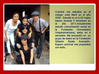 Culminé mis estudios en el
colegio José Martí en el año
2009 . Estudié en el ILUD ingles
básico durante 5 bimestres en
el año 2011.Actualmente
estudio comunicación social en
la Fundación Universitaria
Unipanamericana, estoy en 4
semestre. Me encuentro en un
grupo de teatro en la Fundación
Gilberto Álzate Avendaño.
Espero culminar mis propósitos
con éxito.
 