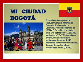 MI CIUDAD
BOGOTÁ Fundada el 6 de agosto de
1538,por Gonzalo Jiménez de
Quesada. Es la capital de
Colombia, con una superficie de
1587km². En el 2011, la ciudad
tenía una población de 7.363.782
habitantes y 7.347.795 en el área
urbana, con una densidad
poblacional de aprox. 4.146
habitantes por kilómetro cuadrado,
de acuerdo con las cifras
presentadas por el (DANE).
 