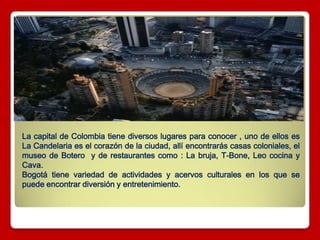 La capital de Colombia tiene diversos lugares para conocer , uno de ellos es
La Candelaria es el corazón de la ciudad, allí encontrarás casas coloniales, el
museo de Botero y de restaurantes como : La bruja, T-Bone, Leo cocina y
Cava.
Bogotá tiene variedad de actividades y acervos culturales en los que se
puede encontrar diversión y entretenimiento.
 