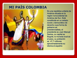 MI PAÍS COLOMBIA
Es una república unitaria de
América situada en la
región noroccidental de
América del Sur. Está
constituida en un estado
social y democrático de
derecho cuya forma de
gobierno es
presidencialista, el
presidente es Juan Manuel
Santos, su capital es
Bogotá, la moneda local es
el peso, su población
es 47,7 millones
aproximadamente su
idioma el español.
 