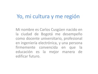 Yo, mi cultura y me región
Mi nombre es Carlos Cusgüen nacido en
la ciudad de Bogotá me desempeño
como docente universitario, profesional
en ingeniería electrónica, y una persona
firmemente convencida en que la
educación es la mejor manera de
edificar futuro.

 