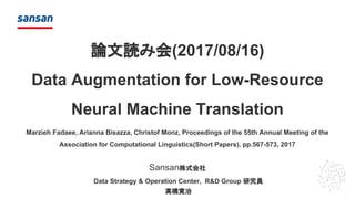 Sansan株式会社
論文読み会(2017/08/16)
Data Augmentation for Low-Resource
Neural Machine Translation
Marzieh Fadaee, Arianna Bisazza, Christof Monz, Proceedings of the 55th Annual Meeting of the
Association for Computational Linguistics(Short Papers), pp.567-573, 2017
Data Strategy & Operation Center, R&D Group 研究員
髙橋寛治
 