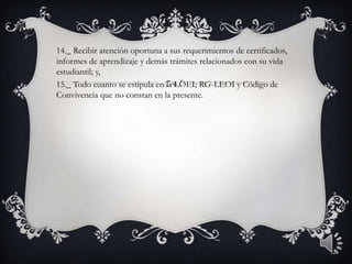 14._ Recibir atención oportuna a sus requerimientos de certificados,
informes de aprendizaje y demás trámites relacionados con su vida
estudiantil; y,
15._ Todo cuanto se estipula en la LOEI; RG-LEOI y Código de
Convivencia que no constan en la presente.
12
 
