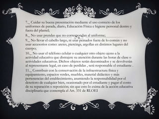 7._ Cuidar su buena presentación mediante el uso correcto de los
uniformes de parada, diario, Educación Física e higiene personal dentro y
fuera del plantel;
8._ No usar prendas que no correspondan al uniforme;
9._ No llevar el cabello largo, ni usar peinados fuera de lo común y no
usar accesorios como: aretes, piercings, argollas en distintos lugares del
cuerpo;
10._ No usar el teléfono celular o cualquier otro objeto ajeno a la
actividad educativa que distrajere su atención durante las horas de clase o
actividades educativas. Dichos objetos serán decomisados y se devolverán
al representante legal, en caso de perdidas , será responsable el estudiante .
11._ Contribuir con la conservación de la infraestructura física y
equipamiento, espacios verdes, muebles, material didáctico y más
pertenencias del establecimiento, asumiendo la responsabilidad por el
deterioro de cualquier bien, ocasionado por el estudiante y pagar el costo
de su reparación o reposición; sin que esto lo exima de la acción educativa
disciplinaria que contempla el Art. 331 de RLOEI
14
 