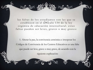las faltas d e los e stud iante s son las que se
e stable c e n e n e l ar tíc ulo 134 d e la le y
or gánic a d e e d uc ac ión inte r c ultur al. e stas
faltas pue d e n se r le ve s, g r ave s o muy g r ave s:
1. Alterar la paz, la convivencia armónica e irrespetar los
Códigos de Convivencia de los Centros Educativos es una falta
que puede ser leve, grave o muy grave, de acuerdo con la
siguiente explicación:
3
 