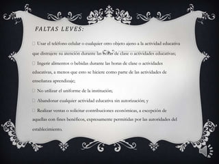 FALTAS LEVES:
Usar el teléfono celular o cualquier otro objeto ajeno a la actividad educativa
que distrajere su atención durante las horas de clase o actividades educativas;
Ingerir alimentos o bebidas durante las horas de clase o actividades
educativas, a menos que esto se hiciere como parte de las actividades de
enseñanza aprendizaje;
No utilizar el uniforme de la institución;
Abandonar cualquier actividad educativa sin autorización; y
Realizar ventas o solicitar contribuciones económicas, a excepción de
aquellas con fines benéficos, expresamente permitidas por las autoridades del
establecimiento.
4
 